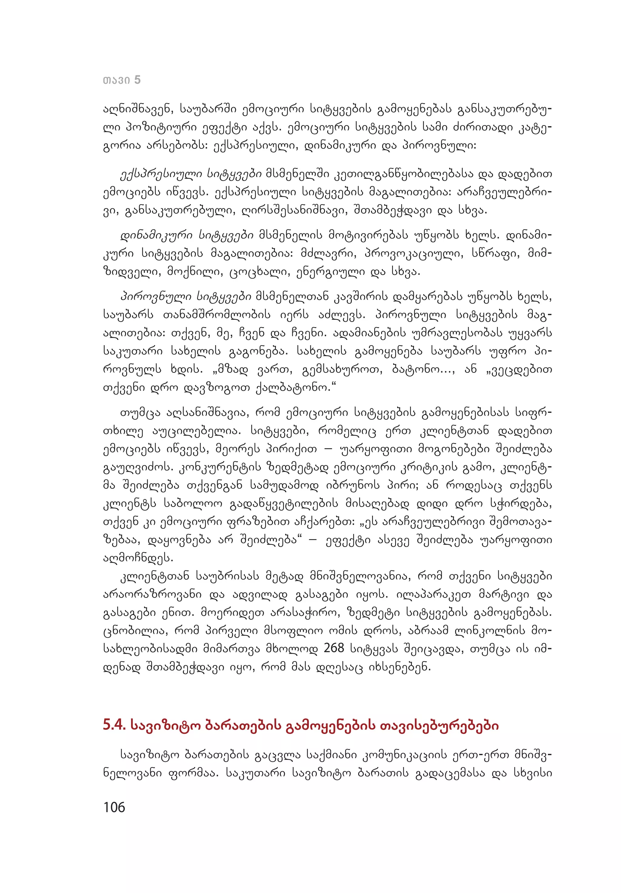 106
Tavi 5
aRniSnaven, saubarSi emociuri sityvebis gamoyenebas gansakuTrebu­
li pozitiuri efeqti aqvs. emociuri sityvebis sami ZiriTadi kate­
goria arsebobs: eqspresiuli, dinamikuri da pirovnuli:
eqspresiuli sityvebi msmenelSi keTilganwyobilebasa da dadebiT
emociebs iwvevs. eqspresiuli sityvebis magaliTebia: araCveulebri­
vi, gansakuTrebuli, RirsSesaniSnavi, STambeWdavi da sxva.
dinamikuri sityvebi msmenelis motivirebas uwyobs xels. dinami­
kuri sityvebis magaliTebia: mZlavri, provokaciuli, swrafi, mim­
zidveli, moqnili, cocxali, energiuli da sxva.
pirovnuli sityvebi msmenelTan kavSiris damyarebas uwyobs xels,
saubars TanamSromlobis iers aZlevs. pirovnuli sityvebis mag­
aliTebia: Tqven, me, Cven da Cveni. adamianebis umravlesobas uyvars
sakuTari saxelis gagoneba. saxelis gamoyeneba saubars ufro pi­
rovnuls xdis. `mzad varT, gemsaxuroT, batono..., an `vecdebiT
Tqve­ni dro davzogoT qalbatono.~
Tumca aRsaniSnavia, rom emociuri sityvebis gamoyenebisas sifr­
Txile aucilebelia. sityvebi, romelic erT klientTan dadebiT
emociebs iwvevs, meores piriqiT _ uaryofiTi mogonebebi SeiZleba
gauRviZos. konkurentis zedmetad emociuri kritikis gamo, klient­
ma SeiZleba Tqvengan samudamod ibrunos piri; an rodesac Tqvens
klients saboloo gadawyvetilebis misaRebad didi dro sWirdeba,
Tqven ki emociuri frazebiT aCqarebT: `es araCveulebrivi SemoTava­
zebaa, dayovneba ar SeiZleba~ _ efeqti aseve SeiZleba uaryofiTi
aRmoCndes.
klientTan saubrisas metad mniSvnelovania, rom Tqveni sityvebi
araorazrovani da advilad gasagebi iyos. ilaparakeT martivi da
gasagebi eniT. moerideT arasaWiro, zedmeti sityvebis gamoyenebas.
cnobilia, rom pirveli msoflio omis dros, abraam linkolnis mo­
saxleobisadmi mimarTva mxolod 268 sityvas Seicavda, Tumca is im­
denad STambeWdavi iyo, rom mas dResac ixseneben.
5.4. savizito baraTebis gamoyenebis Taviseburebebi
savizito baraTebis gacvla saqmiani komunikaciis erT-erT mniSv­
nelovani formaa. sakuTari savizito baraTis gadacemasa da sxvisi
 