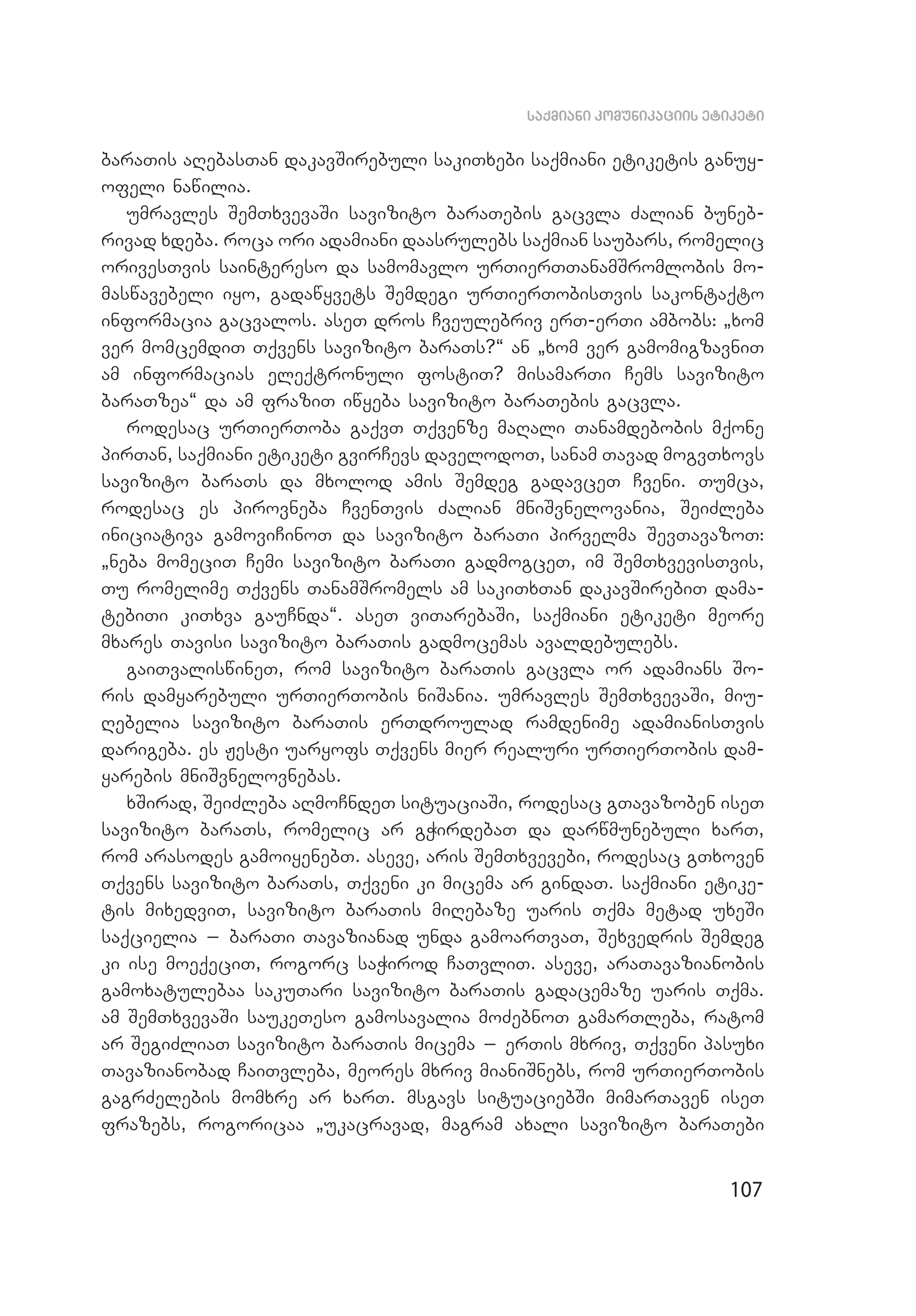 107
saqmiani komunikaciis etiketi
baraTis aRebasTan dakavSirebuli sakiTxebi saqmiani etiketis ganuy­
ofeli nawilia.
umravles SemTxvevaSi savizito baraTebis gacvla Zalian buneb­
rivad xdeba. roca ori adamiani daasrulebs saqmian saubars, romelic
orivesTvis saintereso da samomavlo urTierTTanamSromlo­bis mo­
maswavebeli iyo, gadawyvets Semdegi urTierTobisTvis sakontaqto
informacia gacvalos. aseT dros Cveulebriv erT-erTi ambobs: `xom
ver momcemdiT Tqvens savizito baraTs?~ an `xom ver gamomigzavniT
am informacias eleqtronuli fostiT? misamarTi Cems savizito
baraTzea~ da am fraziT iwyeba savizito baraTebis gacvla.
rodesac urTierToba gaqvT Tqvenze maRali Tanamdebobis mqone
pirTan, saqmiani etiketi gvirCevs davelodoT, sanam Tavad mogvTxovs
savizito baraTs da mxolod amis Semdeg gadavceT Cveni. Tumca,
rodesac es pirovneba CvenTvis Zalian mniSvnelovania, SeiZleba
iniciativa gamoviCinoT da savizito baraTi pirvelma SevTavazoT:
`neba momeciT Cemi savizito baraTi gadmogceT, im SemTxvevisTvis,
Tu romelime Tqvens TanamSromels am sakiTxTan dakavSirebiT dama­
tebiTi kiTxva gauCnda~. aseT viTarebaSi, saqmiani etiketi meore
mxares Tavisi savizito baraTis gadmocemas avaldebulebs.
gaiTvaliswineT, rom savizito baraTis gacvla or adamians So­
ris damyarebuli urTierTobis niSania. umravles SemTxvevaSi, miu­
Rebelia savizito baraTis erTdroulad ramdenime adamianisTvis
darigeba. es Jesti uaryofs Tqvens mier realuri urTierTobis dam­
yarebis mniSvnelovnebas.
xSirad, SeiZleba aRmoCndeT situaciaSi, rodesac gTavazoben iseT
savizito baraTs, romelic ar gWirdebaT da darwmunebuli xarT,
rom arasodes gamoiyenebT. aseve, aris SemTxvevebi, rodesac gTxoven
Tqvens savizito baraTs, Tqveni ki micema ar gindaT. saqmiani etike­
tis mixedviT, savizito baraTis miRebaze uaris Tqma metad uxeSi
saqcielia _ baraTi Tavazianad unda gamoarTvaT, Sexvedris Semdeg
ki ise moeqeciT, rogorc saWirod CaTvliT. aseve, araTavazianobis
gamoxatulebaa sakuTari savizito baraTis gadacemaze uaris Tqma.
am SemTxvevaSi saukeTeso gamosavalia moZebnoT gamarTleba, ratom
ar SegiZliaT savizito baraTis micema _ erTis mxriv, Tqveni pasuxi
Tavazianobad CaiTvleba, meores mxriv mianiSnebs, rom urTierTobis
gagrZelebis momxre ar xarT. msgavs situaciebSi mimarTaven iseT
frazebs, rogoricaa `ukacravad, magram axali savizito baraTebi
 