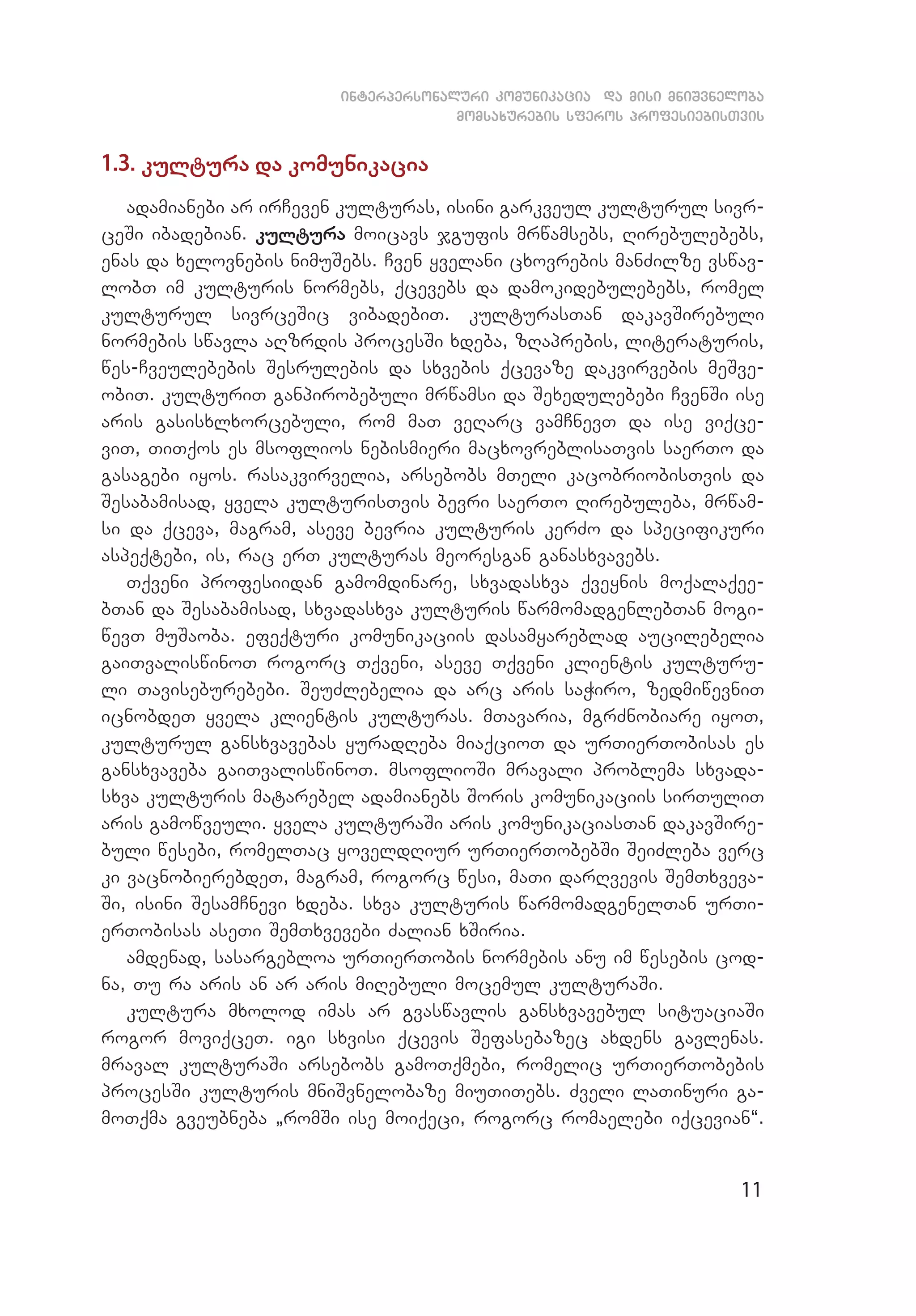 11
interpersonaluri komunikacia da misi mniSvneloba
momsaxurebis sferos profesiebisTvis
1.3. kultura da komunikacia
adamianebi ar irCeven kulturas, isini garkveul kulturul sivr­
ceSi ibadebian. kultura moicavs jgufis mrwamsebs, Rirebulebebs,
enas da xelovnebis nimuSebs. Cven yvelani cxovrebis manZilze vswav­
lobT im kulturis normebs, qcevebs da damokidebulebebs, romel
kulturul sivrceSic vibadebiT. kulturasTan dakavSirebuli
normebis swavla aRzrdis procesSi xdeba, zRaprebis, literaturis,
wes-Cveulebebis Sesrulebis da sxvebis qcevaze dakvirvebis meSve­
obiT. kulturiT ganpirobebuli mrwamsi da Sexedulebebi CvenSi ise
aris gasisxlxorcebuli, rom maT veRarc vamCnevT da ise viqce­
viT, TiTqos es msoflios nebismieri macxovreblisaTvis saerTo da
gasagebi iyos. rasakvirvelia, arsebobs mTeli kacobriobisTvis da
Sesabamisad, yvela kulturisTvis bevri saerTo Rirebuleba, mrwam­
si da qceva, magram, aseve bevria kulturis kerZo da specifikuri
aspeqtebi, is, rac erT kulturas meoresgan ganasxvavebs.
Tqveni profesiidan gamomdinare, sxvadasxva qveynis moqalaqee­
bTan da Sesabamisad, sxvadasxva kulturis warmomadgenlebTan mogi­
wevT muSaoba. efeqturi komunikaciis dasamyareblad aucilebelia
gaiTvaliswinoT rogorc Tqveni, aseve Tqveni klientis kulturu­
li Taviseburebebi. SeuZlebelia da arc aris saWiro, zedmiwevniT
icnobdeT yvela klientis kulturas. mTavaria, mgrZnobiare iyoT,
kulturul gansxvavebas yuradReba miaqcioT da urTierTobisas es
gansxvaveba gaiTvaliswinoT. msoflioSi mravali problema sxvada­
sxva kulturis matarebel adamianebs Soris komunikaciis sirTuliT
aris gamowveuli. yvela kulturaSi aris komunikaciasTan dakavSire­
buli wesebi, romelTac yoveldRiur urTierTobebSi SeiZleba verc
ki vacnobierebdeT, magram, rogorc wesi, maTi darRvevis SemTxveva­
Si, isini SesamCnevi xdeba. sxva kulturis warmomadgenelTan urTi­
erTobisas aseTi SemTxvevebi Zalian xSiria.
amdenad, sasargebloa urTierTobis normebis anu im wesebis cod­
na, Tu ra aris an ar aris miRebuli mocemul kulturaSi.
kultura mxolod imas ar gvaswavlis gansxvavebul situaciaSi
rogor moviqceT. igi sxvisi qcevis Sefasebazec axdens gavlenas.
mraval kulturaSi arsebobs gamoTqmebi, romelic urTierTobebis
procesSi kulturis mniSvnelobaze miuTiTebs. Zveli laTinuri ga­
moTqma gveubneba `romSi ise moiqeci, rogorc romaelebi iqcevian~.
 