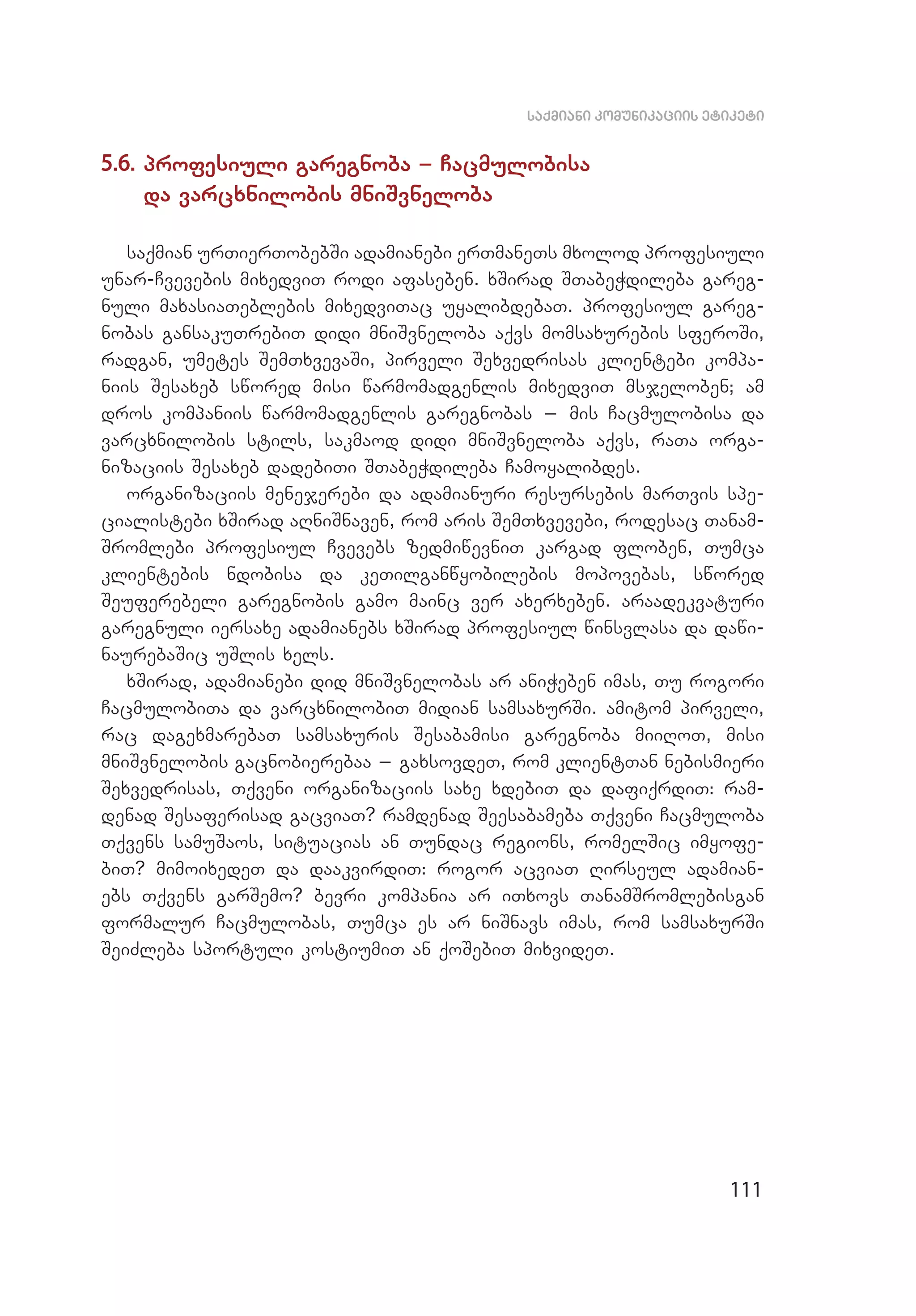 111
saqmiani komunikaciis etiketi
5.6. profesiuli garegnoba _ Cacmulobisa
da varcxni­lobis mniSvneloba
saqmian urTierTobebSi adamianebi erTmaneTs mxolod profesiuli
unar-Cvevebis mixedviT rodi afaseben. xSirad STabeWdileba gareg­
nuli maxasiaTeblebis mixedviTac uyalibdebaT. profesiul gareg­
nobas gansakuTrebiT didi mniSvneloba aqvs momsaxurebis sferoSi,
radgan, umetes SemTxvevaSi, pirveli Sexvedrisas klientebi kompa­
niis Sesaxeb swored misi warmomadgenlis mixedviT msjeloben; am
dros kompaniis warmomadgenlis garegnobas _ mis Cacmulobisa da
var­cxnilobis stils, sakmaod didi mniSvneloba aqvs, raTa orga­
nizaciis Sesaxeb dadebiTi STabeWdileba Camoyalibdes.
organizaciis menejerebi da adamianuri resursebis marTvis spe­
cialistebi xSirad aRniSnaven, rom aris SemTxvevebi, rodesac Tanam­
Sromlebi profesiul Cvevebs zedmiwevniT kargad floben, Tumca
klientebis ndobisa da keTilganwyobilebis mopovebas, swored
Seuferebeli garegnobis gamo mainc ver axerxeben. araadekvaturi
garegnuli iersaxe adamianebs xSirad profesiul winsvlasa da dawi­
naurebaSic uSlis xels.
xSirad, adamianebi did mniSvnelobas ar aniWeben imas, Tu rogori
CacmulobiTa da varcxnilobiT midian samsaxurSi. amitom pirveli,
rac dagexmarebaT samsaxuris Sesabamisi garegnoba miiRoT, misi
mniSvnelobis gacnobierebaa _ gaxsovdeT, rom klientTan nebismieri
Sexvedrisas, Tqveni organizaciis saxe xdebiT da dafiqrdiT: ram­
denad Sesaferisad gacviaT? ramdenad Seesabameba Tqveni Cacmuloba
Tqvens samuSaos, situacias an Tundac regions, romelSic imyofe­
biT? mimoixedeT da daakvirdiT: rogor acviaT Rirseul adamian­
ebs Tqvens garSemo? bevri kompania ar iTxovs TanamSromlebisgan
formalur Cacmulobas, Tumca es ar niSnavs imas, rom samsaxurSi
SeiZleba sportuli kostiumiT an qoSebiT mixvideT.
 