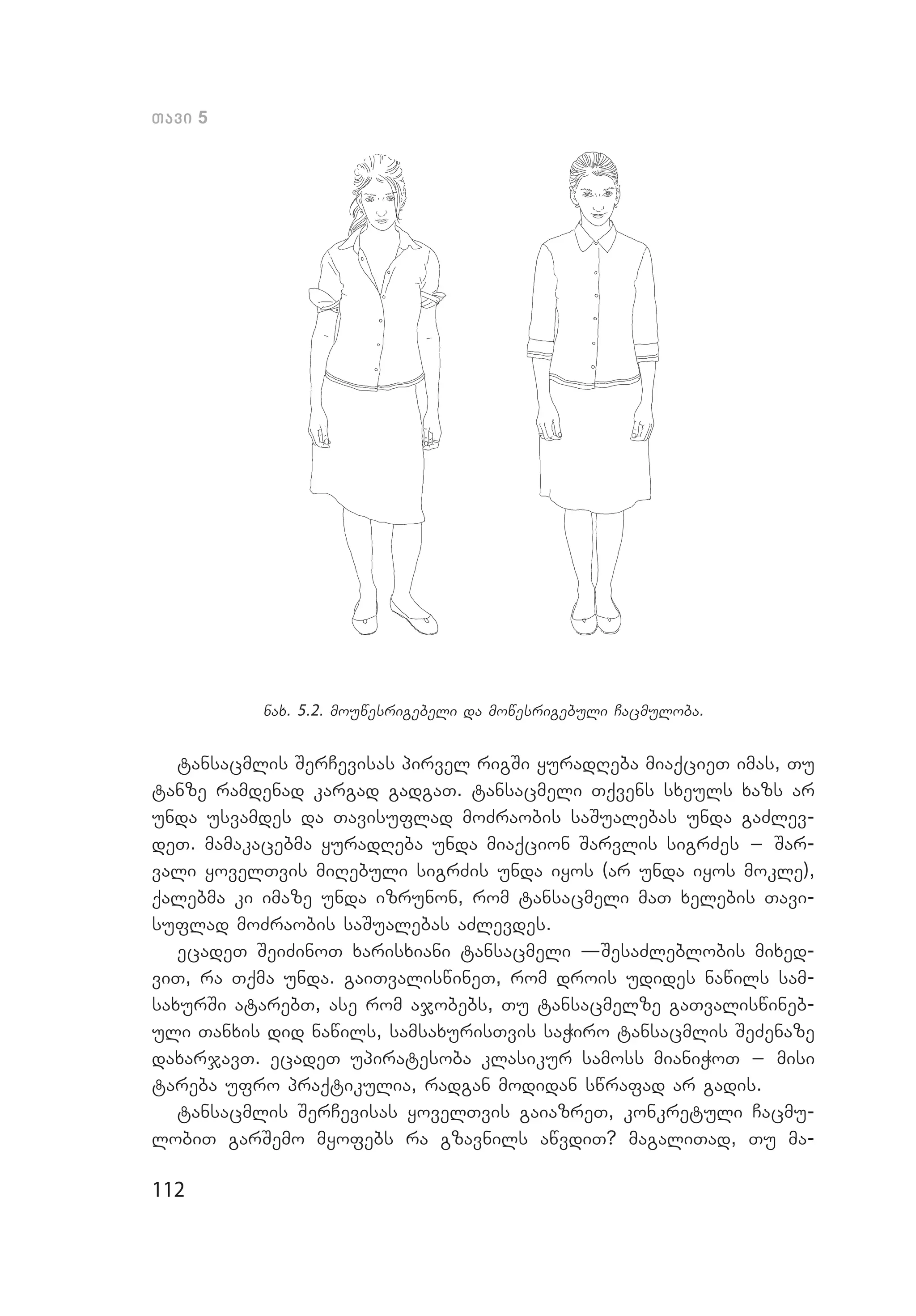 112
Tavi 5
nax. 5.2. mouwesrigebeli da mowesrigebuli Cacmuloba.
tansacmlis SerCevisas pirvel rigSi yuradReba miaqcieT imas, Tu
tanze ramdenad kargad gadgaT. tansacmeli Tqvens sxeuls xazs ar
unda usvamdes da Tavisuflad moZraobis saSualebas unda gaZlev­
deT. mamakacebma yuradReba unda miaqcion Sarvlis sigrZes _ Sar­
vali yovelTvis miRebuli sigrZis unda iyos (ar unda iyos mokle),
qalebma ki imaze unda izrunon, rom tansacmeli maT xelebis Tavi­
suflad moZraobis saSualebas aZlevdes.
ecadeT SeiZinoT xarisxiani tansacmeli –SesaZleblobis mixed­
viT, ra Tqma unda. gaiTvaliswineT, rom drois udides nawils sam­
saxurSi atarebT, ase rom ajobebs, Tu tansacmelze gaTvaliswineb­
uli Tanxis did nawils, samsaxurisTvis saWiro tansacmlis SeZenaze
daxarjavT. ecadeT upiratesoba klasikur samoss mianiWoT _ misi
tareba ufro praqtikulia, radgan modidan swrafad ar gadis.
tansacmlis SerCevisas yovelTvis gaiazreT, konkretuli Cacmu­
lobiT garSemo myofebs ra gzavnils awvdiT? magaliTad, Tu ma­
 