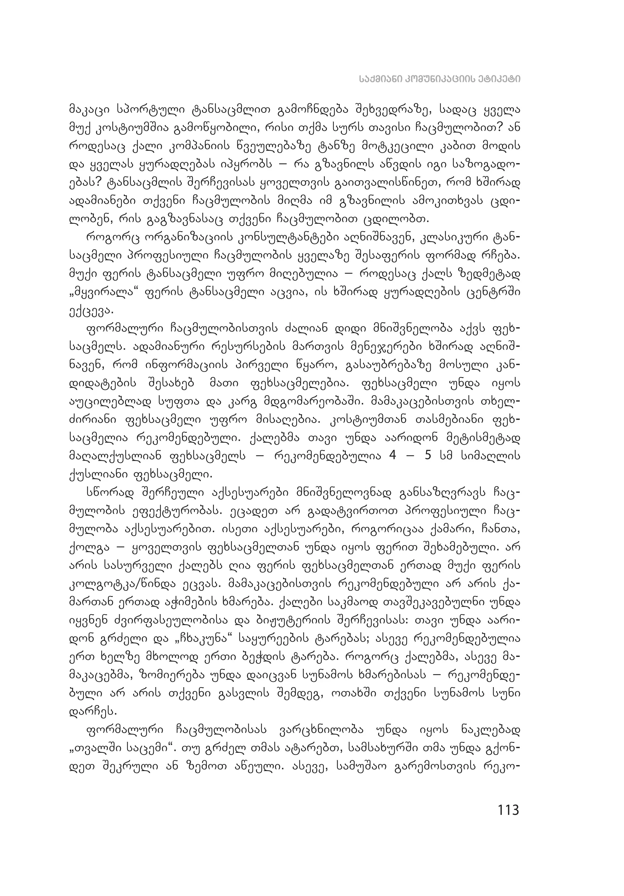 113
saqmiani komunikaciis etiketi
makaci sportuli tansacmliT gamoCndeba Sexvedraze, sadac yvela
muq kostiumSia gamowyobili, risi Tqma surs Tavisi CacmulobiT? an
rodesac qali kompaniis wveulebaze tanze motkecili kabiT modis
da yvelas yuradRebas ipyrobs _ ra gzavnils awvdis igi sazogado­
ebas? tansacmlis SerCevisas yovelTvis gaiTvaliswineT, rom xSirad
adamianebi Tqveni Cacmulobis miRma im gzavnilis amokiTxvas cdi­
loben, ris gagzavnasac Tqveni CacmulobiT cdilobT.
rogorc organizaciis konsultantebi aRniSnaven, klasikuri tan­
sacmeli profesiuli Cacmulobis yvelaze Sesaferis formad rCeba.
muqi feris tansacmeli ufro miRebulia _ rodesac qals zedmetad
`myvirala~ feris tansacmeli acvia, is xSirad yuradRebis centrSi
eqceva.
formaluri CacmulobisTvis Zalian didi mniSvneloba aqvs fex­
sacmels. adamianuri resursebis marTvis menejerebi xSirad aRniS­
naven, rom informaciis pirveli wyaro, gasaubrebaze mosuli kan­
didatebis Sesaxeb maTi fexsacmelebia. fexsacmeli unda iyos
aucileblad sufTa da karg mdgomareobaSi. mamakacebisTvis Txel­
Ziriani fexsacmeli ufro misaRebia. kostiumTan Tasmebiani fex­
sacmelia rekomendebuli. qalebma Tavi unda aaridon metismetad
maRalquslian fexsacmels _ rekomendebulia 4 _ 5 sm simaRlis
qusliani fexsacmeli.
sworad SerCeuli aqsesuarebi mniSvnelovnad gansazRvravs Cac­
mulobis efeqturobas. ecadeT ar gadatvirToT profesiuli Cac­
muloba aqsesuarebiT. iseTi aqsesuarebi, rogoricaa qamari, CanTa,
qolga _ yovelTvis fexsacmelTan unda iyos feriT Sexamebuli. ar
aris sasurveli qalebs Ria feris fexsacmelTan erTad muqi feris
kolgotka/winda ecvas. mamakacebisTvis rekomendebuli ar aris qa­
marTan erTad aWimebis xmareba. qalebi sakmaod TavSekavebulni unda
iyvnen Zvirfaseulobisa da biJuteriis SerCevisas: Tavi unda aari­
don grZeli da `Cxakuna~ sayureebis tarebas; aseve rekomendebulia
erT xelze mxolod erTi beWdis tareba. rogorc qalebma, aseve ma­
makacebma, zomiereba unda daicvan sunamos xmarebisas _ rekomende­
buli ar aris Tqveni gasvlis Semdeg, oTaxSi Tqveni sunamos suni
darCes.
formaluri Cacmulobisas varcxniloba unda iyos naklebad
`TvalSi sacemi~. Tu grZel Tmas atarebT, samsaxurSi Tma unda gqon­
deT Sekruli an zemoT aweuli. aseve, samuSao garemosTvis reko­
 