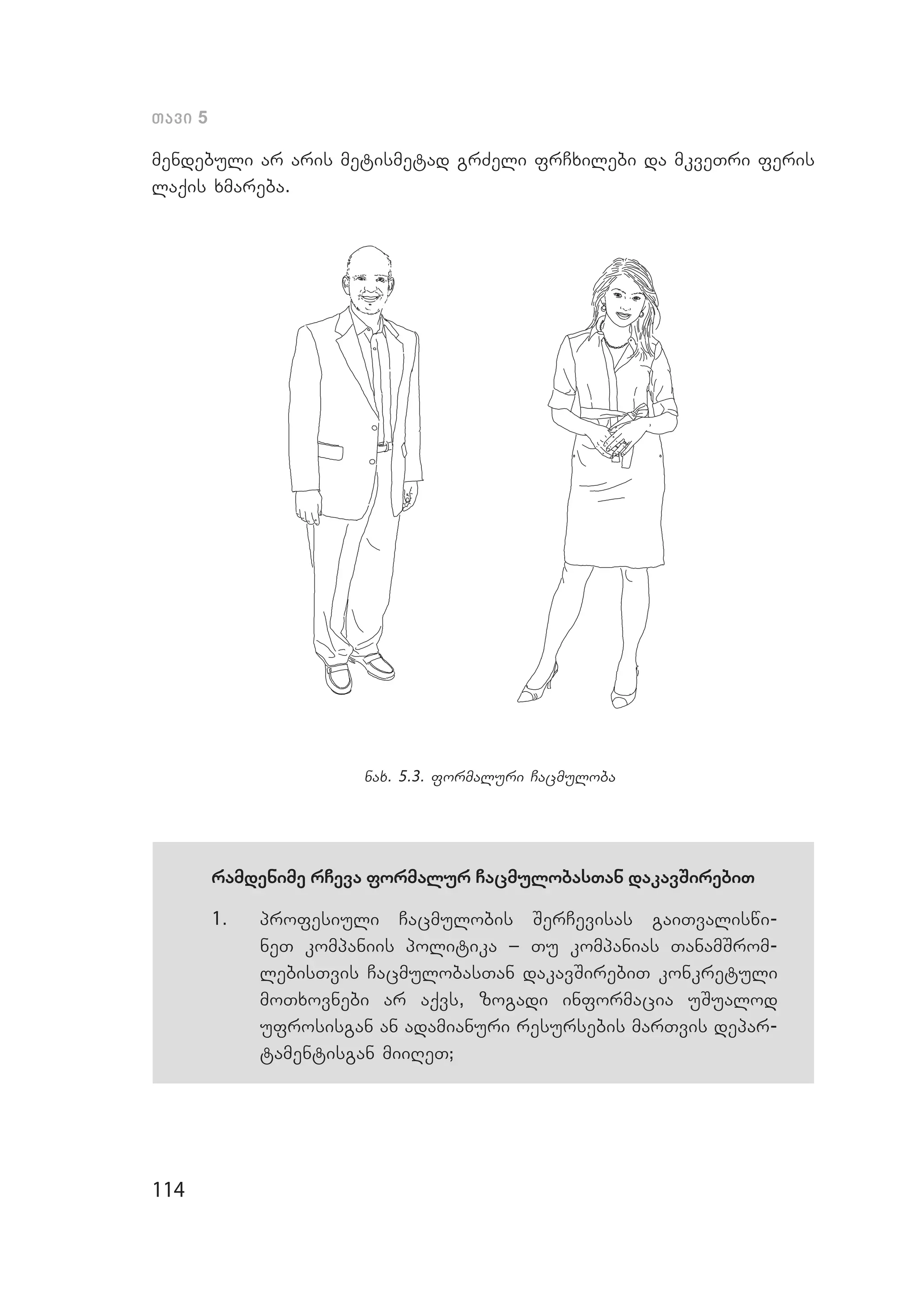 114
Tavi 5
mendebuli ar aris metismetad grZeli frCxilebi da mkveTri feris
laqis xmareba.
nax. 5.3. formaluri Cacmuloba
ramdenime rCeva formalur CacmulobasTan dakavSirebiT
1.	 profesiuli Cacmulobis SerCevisas gaiTvaliswi­
neT kompaniis politika _ Tu kompanias TanamSrom­
lebisTvis CacmulobasTan dakavSirebiT konkretuli
moTxovnebi ar aqvs, zogadi informacia uSualod
ufrosisgan an adamianuri resursebis marTvis depar­
tamentisgan miiReT;
 