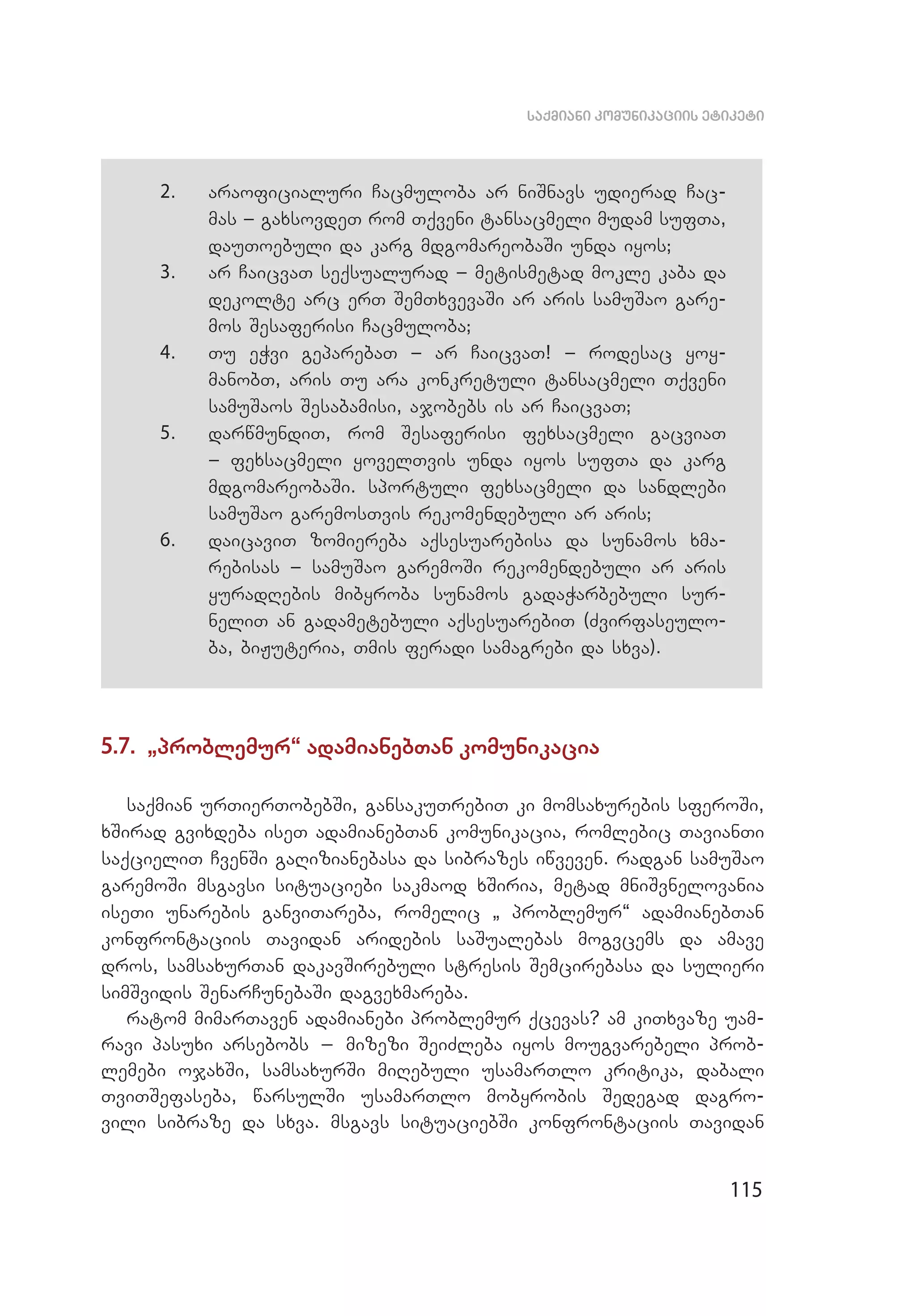 115
saqmiani komunikaciis etiketi
2.	 araoficialuri Cacmuloba ar niSnavs udierad Cac­
mas _ gaxsovdeT rom Tqveni tansacmeli mudam sufTa,
dauToebuli da karg mdgomareobaSi unda iyos;
3.	 ar CaicvaT seqsualurad _ metismetad mokle kaba da
dekolte arc erT SemTxvevaSi ar aris samuSao gare­
mos Sesaferisi Cacmuloba;
4.	 Tu eWvi geparebaT _ ar CaicvaT! _ rodesac yoy­
manobT, aris Tu ara konkretuli tansacmeli Tqveni
samuSaos Sesabamisi, ajobebs is ar CaicvaT;
5.	 darwmundiT, rom Sesaferisi fexsacmeli gacviaT
_ fex­sacmeli yovelTvis unda iyos sufTa da karg
mdgo­mareobaSi. sportuli fexsacmeli da sandlebi
samuSao garemosTvis rekomendebuli ar aris;
6.	 daicaviT zomiereba aqsesuarebisa da sunamos xma­
rebisas _ samuSao garemoSi rekomendebuli ar aris
yurad­Rebis mibyroba sunamos gadaWarbebuli sur­
neliT an gadametebuli aqsesuarebiT (Zvirfaseulo­
ba, biJuteria, Tmis feradi samagrebi da sxva).
5.7. `problemur~ adamianebTan komunikacia
saqmian urTierTobebSi, gansakuTrebiT ki momsaxurebis sferoSi,
xSirad gvixdeba iseT adamianebTan komunikacia, romlebic TavianTi
saqcieliT CvenSi gaRizianebasa da sibrazes iwveven. radgan samuSao
garemoSi msgavsi situaciebi sakmaod xSiria, metad mniSvnelovania
iseTi unarebis ganviTareba, romelic ` problemur~ adamianebTan
konfrontaciis Tavidan aridebis saSualebas mogvcems da amave
dros, samsaxurTan dakavSirebuli stresis Semcirebasa da sulieri
simSvidis SenarCunebaSi dagvexmareba.
ratom mimarTaven adamianebi problemur qcevas? am kiTxvaze uam­
ravi pasuxi arsebobs _ mizezi SeiZleba iyos mougvarebeli prob­
lemebi ojaxSi, samsaxurSi miRebuli usamarTlo kritika, dabali
TviTSefaseba, warsulSi usamarTlo mobyrobis Sedegad dagro­
vili sibraze da sxva. msgavs situaciebSi konfrontaciis Tavidan
 