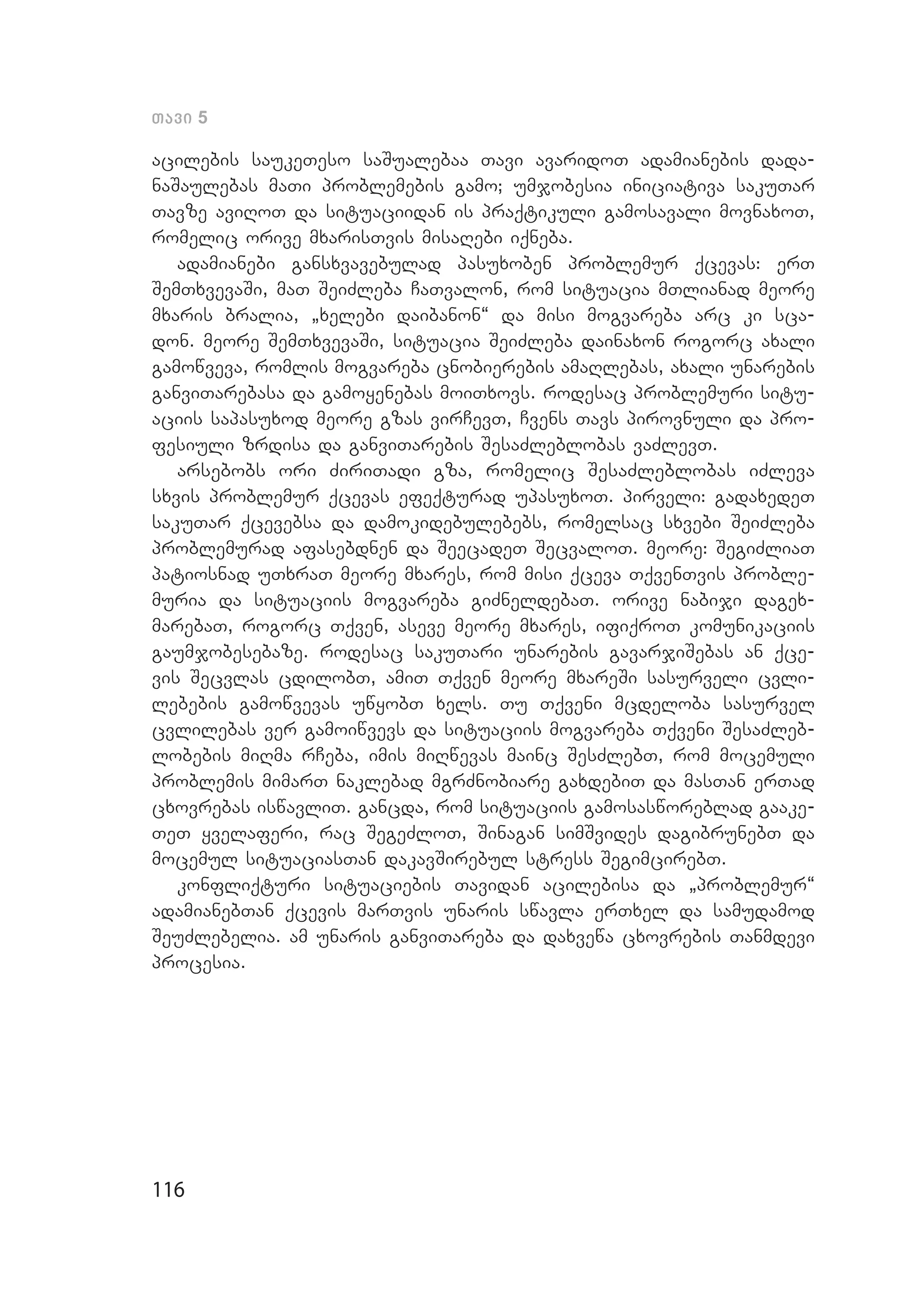 116
Tavi 5
acilebis saukeTeso saSualebaa Tavi avaridoT adamianebis dada­
naSaulebas maTi problemebis gamo; umjobesia iniciativa sakuTar
Tavze aviRoT da situaciidan is praqtikuli gamosavali movnaxoT,
romelic orive mxarisTvis misaRebi iqneba.
adamianebi gansxvavebulad pasuxoben problemur qcevas: erT
SemT­xvevaSi, maT SeiZleba CaTvalon, rom situacia mTlianad meore
mxa­ris bralia, `xelebi daibanon~ da misi mogvareba arc ki sca­
don. meore SemTxvevaSi, situacia SeiZleba dainaxon rogorc axali
gamowveva, romlis mogvareba cnobierebis amaRlebas, axali unarebis
ganviTarebasa da gamoyenebas moiTxovs. rodesac problemuri situ­
aciis sapasuxod meore gzas virCevT, Cvens Tavs pirovnuli da pro­
fesiuli zrdisa da ganviTarebis SesaZleblobas vaZlevT.
arsebobs ori ZiriTadi gza, romelic SesaZleblobas iZleva
sxvis problemur qcevas efeqturad upasuxoT. pirveli: gadaxedeT
sakuTar qcevebsa da damokidebulebebs, romelsac sxvebi SeiZleba
problemurad afasebdnen da SeecadeT SecvaloT. meore: SegiZliaT
patiosnad uTxraT meore mxares, rom misi qceva TqvenTvis proble­
muria da situaciis mogvareba giZneldebaT. orive nabiji dagex­
marebaT, rogorc Tqven, aseve meore mxares, ifiqroT komunikaciis
gaumjobesebaze. rodesac sakuTari unarebis gavarjiSebas an qce­
vis Secvlas cdilobT, amiT Tqven meore mxareSi sasurveli cvli­
lebebis gamowvevas uwyobT xels. Tu Tqveni mcdeloba sasurvel
cvlilebas ver gamoiwvevs da situaciis mogvareba Tqveni SesaZleb­
lobebis miRma rCeba, imis miRwevas mainc SesZlebT, rom mocemuli
problemis mimarT naklebad mgrZnobiare gaxdebiT da masTan erTad
cxovrebas iswavliT. gancda, rom situaciis gamosasworeblad gaake­
TeT yvelaferi, rac SegeZloT, Sinagan simSvides dagibrunebT da
mocemul situaciasTan dakavSirebul stress SegimcirebT.
konfliqturi situaciebis Tavidan acilebisa da `problemur~
adamianebTan qcevis marTvis unaris swavla erTxel da samudamod
SeuZlebelia. am unaris ganviTareba da daxvewa cxovrebis Tanmdevi
procesia.
 