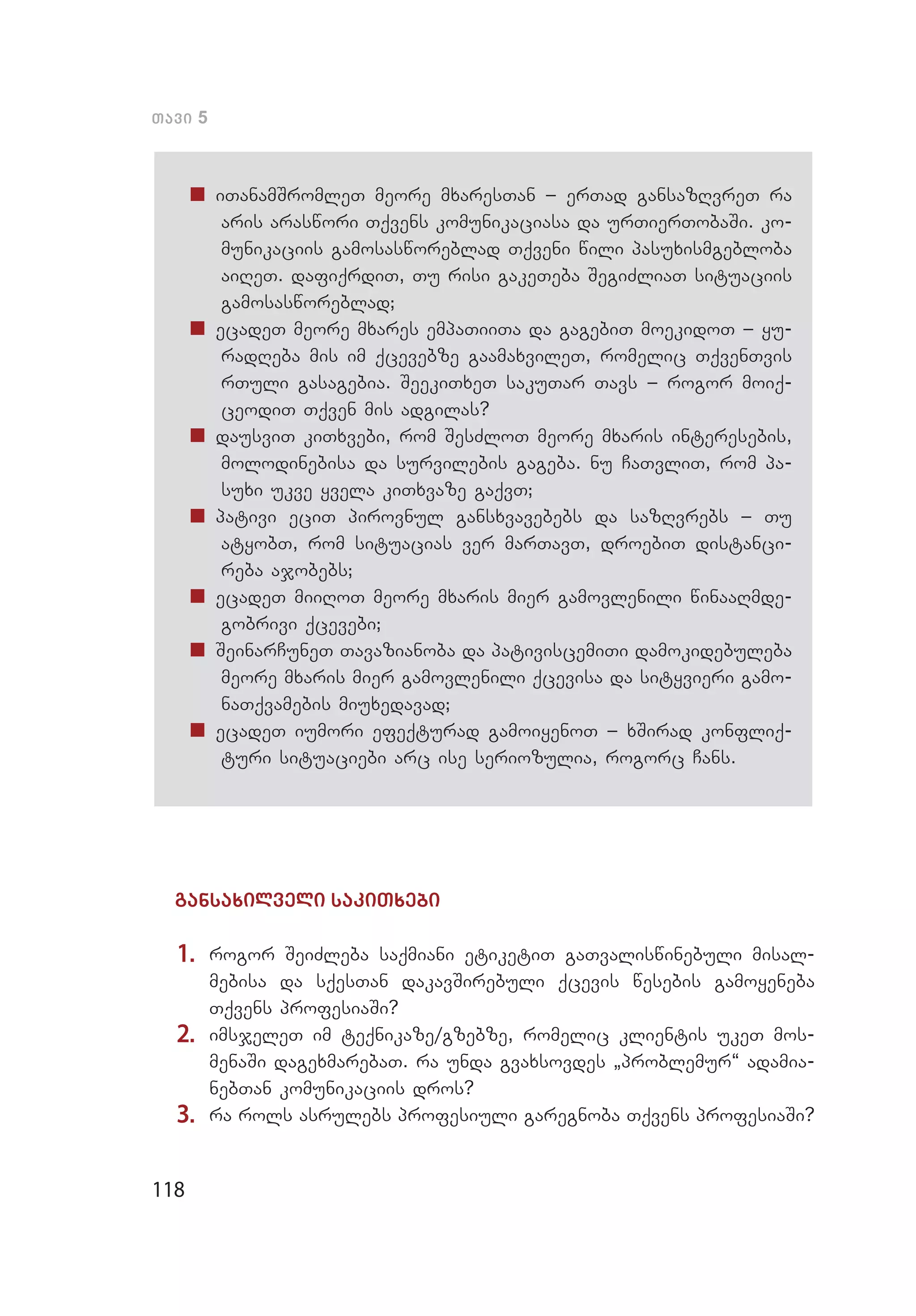 118
Tavi 5
„„ iTanamSromleT meore mxaresTan _ erTad gansazRvreT ra
aris araswori Tqvens komunikaciasa da urTierTobaSi. ko­
munikaciis gamosasworeblad Tqveni wili pasuxismgebloba
aiReT. dafiqrdiT, Tu risi gakeTeba SegiZliaT situaciis
gamosasworeblad;
„„ ecadeT meore mxares empaTiiTa da gagebiT moekidoT _ yu­
radReba mis im qcevebze gaamaxvileT, romelic TqvenTvis
rTuli gasagebia. SeekiTxeT sakuTar Tavs _ rogor moiq­
ceodiT Tqven mis adgilas?
„„ dausviT kiTxvebi, rom SesZloT meore mxaris interesebis,
molodinebisa da survilebis gageba. nu CaTvliT, rom pa­
suxi ukve yvela kiTxvaze gaqvT;
„„ pativi eciT pirovnul gansxvavebebs da sazRvrebs _ Tu
atyobT, rom situacias ver marTavT, droebiT distanci­
reba ajobebs;
„„ ecadeT miiRoT meore mxaris mier gamovlenili winaaRmde­
gobrivi qcevebi;
„„ SeinarCuneT Tavazianoba da pativiscemiTi damokidebuleba
meore mxaris mier gamovlenili qcevisa da sityvieri gamo­
naTqvamebis miuxedavad;
„„ ecadeT iumori efeqturad gamoiyenoT _ xSirad konfliq­
turi situaciebi arc ise seriozulia, rogorc Cans.
gansaxilveli sakiTxebi
1.	 rogor SeiZleba saqmiani etiketiT gaTvaliswinebuli misal­
mebisa da sqesTan dakavSirebuli qcevis wesebis gamoyeneba
Tqvens profesiaSi?
2.	 imsjeleT im teqnikaze/gzebze, romelic klientis ukeT mos­
menaSi dagexmarebaT. ra unda gvaxsovdes `problemur~ adamia­
nebTan komunikaciis dros?
3.	 ra rols asrulebs profesiuli garegnoba Tqvens profesiaSi?
 