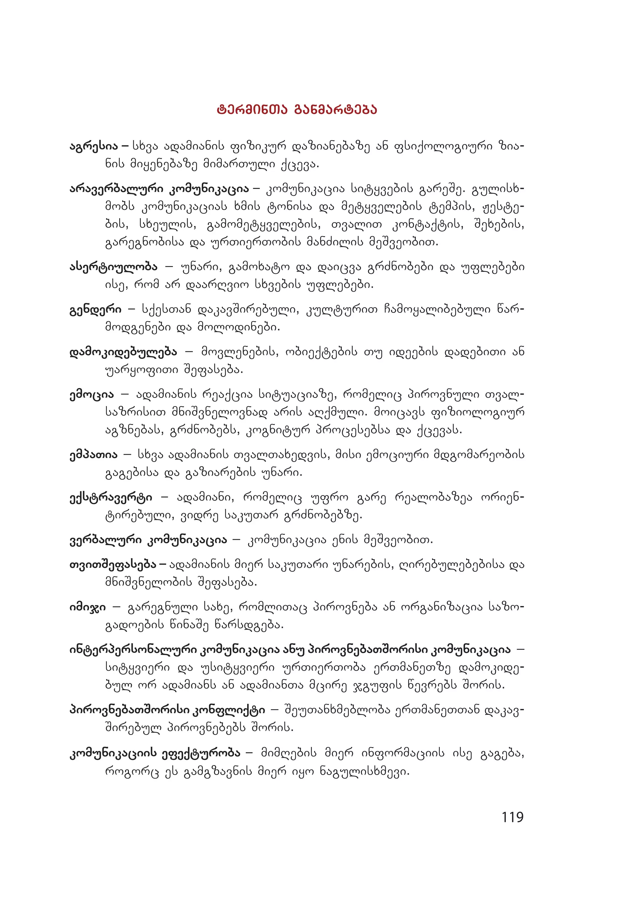 119
terminTa ganmarteba
agresia _ sxva adamianis fizikur dazianebaze an fsiqologiuri zia­
nis miyenebaze mimarTuli qceva.
araverbaluri komunikacia _ komunikacia sityvebis gareSe. gulisx­
mobs komunikacias xmis tonisa da metyvelebis tempis, Jeste­
bis, sxeulis, gamometyvelebis, TvaliT kontaqtis, Sexebis,
garegnobisa da urTierTobis manZilis meSveobiT.
asertiuloba _ unari, gamoxato da daicva grZnobebi da uflebebi
ise, rom ar daarRvio sxvebis uflebebi.
genderi _ sqesTan dakavSirebuli, kulturiT Camoyalibebuli war­
modgenebi da molodinebi.
damokidebuleba _ movlenebis, obieqtebis Tu ideebis dadebiTi an
uaryofiTi Sefaseba.
emocia _ adamianis reaqcia situaciaze, romelic pirovnuli Tval­
sazrisiT mniSvnelovnad aris aRqmuli. moicavs fiziologiur
agznebas, grZnobebs, kognitur procesebsa da qcevas.
empaTia _ sxva adamianis TvalTaxedvis, misi emociuri mdgomareobis
ga­ge­bisa da gaziarebis unari.
eqstraverti _ adamiani, romelic ufro gare realobazea orien­
tirebuli, vidre sakuTar grZnobebze.
verbaluri komunikacia _ komunikacia enis meSveobiT.
TviTSefaseba _ adamianis mier sakuTari unarebis, Rirebulebebisa da
mniSvnelobis Sefaseba.
imiji _ garegnuli saxe, romliTac pirovneba an organizacia sa­zo­
gadoebis winaSe warsdgeba.
interpersonaluri komunikacia anu pirovnebaTSorisi komunikacia _
sityvieri da usityvieri urTierToba erTmaneTze damokide­
bul or adamians an adamianTa mcire jgufis wevrebs Soris.
pirovnebaTSorisi konfliqti _ SeuTanxmebloba erTmaneTTan dakav­
Sirebul pirovnebebs Soris.
komunikaciis efeqturoba _ mimRebis mier informaciis ise gageba,
rogorc es gamgzavnis mier iyo nagulisxmevi.
 