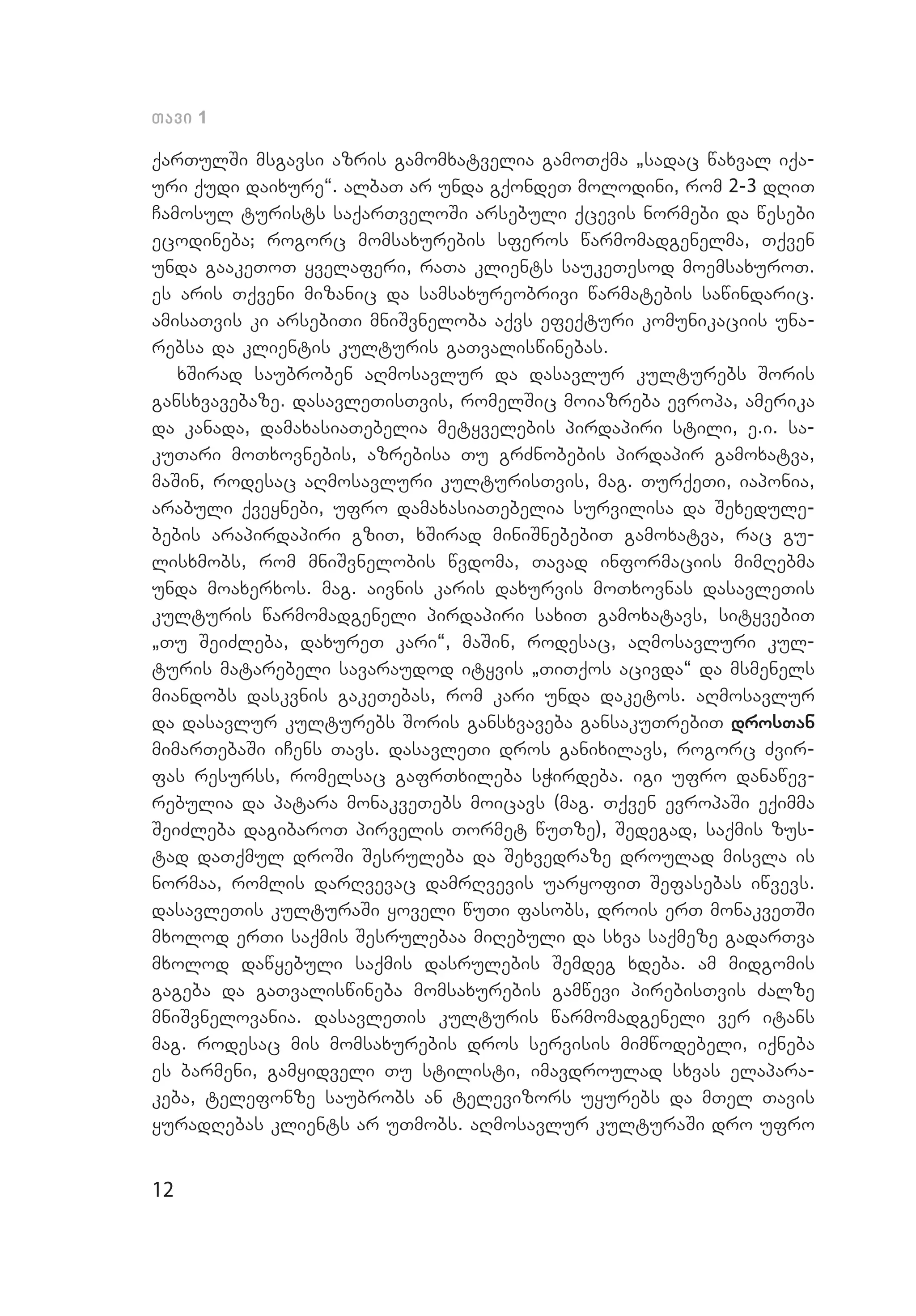 12
Tavi 1
qarTulSi msgavsi azris gamomxatvelia gamoTqma `sadac waxval iqa­
uri qudi daixure~. albaT ar unda gqondeT molodini, rom 2-3 dRiT
Camosul turists saqarTveloSi arsebuli qcevis normebi da wesebi
ecodineba; rogorc momsaxurebis sferos warmomadgenelma, Tqven
unda gaakeToT yvelaferi, raTa klients saukeTesod moemsaxuroT.
es aris Tqveni mizanic da samsaxureobrivi warmatebis sawindaric.
amisaTvis ki arsebiTi mniSvneloba aqvs efeqturi komunikaciis una­
rebsa da klientis kulturis gaTvaliswinebas.
xSirad saubroben aRmosavlur da dasavlur kulturebs Soris
gansxvavebaze. dasavleTisTvis, romelSic moiazreba evropa, amerika
da kanada, damaxasiaTebelia metyvelebis pirdapiri stili, e.i. sa­
kuTari moTxovnebis, azrebisa Tu grZnobebis pirdapir gamoxatva,
maSin, rodesac aRmosavluri kulturisTvis, mag. TurqeTi, iaponia,
arabuli qveynebi, ufro damaxasiaTebelia survilisa da Sexedule­
bebis arapirdapiri gziT, xSirad miniSnebebiT gamoxatva, rac gu­
lisxmobs, rom mniSvnelobis wvdoma, Tavad informaciis mimRebma
unda moaxerxos. mag. aivnis karis daxurvis moTxovnas dasavleTis
kulturis warmomadgeneli pirdapiri saxiT gamoxatavs, sityvebiT
`Tu SeiZleba, daxureT kari~, maSin, rodesac, aRmosavluri kul­
turis matarebeli savaraudod ityvis `TiTqos acivda~ da msmenels
miandobs daskvnis gakeTebas, rom kari unda daketos. aRmosavlur
da dasavlur kulturebs Soris gansxvaveba gansakuTrebiT drosTan
mimarTebaSi iCens Tavs. dasavleTi dros ganixilavs, rogorc Zvir­
fas resurss, romelsac gafrTxileba sWirdeba. igi ufro danawev­
rebulia da patara monakveTebs moicavs (mag. Tqven evropaSi eqimma
SeiZleba dagibaroT pirvelis Tormet wuTze), Sedegad, saqmis zus­
tad daTqmul droSi Sesruleba da Sexvedraze droulad misvla is
normaa, romlis darRvevac damrRvevis uaryofiT Sefasebas iwvevs.
dasavleTis kulturaSi yoveli wuTi fasobs, drois erT monakveTSi
mxolod erTi saqmis Sesrulebaa miRebuli da sxva saqmeze gadarTva
mxolod dawyebuli saqmis dasrulebis Semdeg xdeba. am midgomis
gageba da gaTvaliswineba momsaxurebis gamwevi pirebisTvis Zalze
mniSvnelovania. dasavleTis kulturis warmomadgeneli ver itans
mag. rodesac mis momsaxurebis dros servisis mimwodebeli, iqneba
es barmeni, gamyidveli Tu stilisti, imavdroulad sxvas elapara­
keba, telefonze saubrobs an televizors uyurebs da mTel Tavis
yuradRebas klients ar uTmobs. aRmosavlur kulturaSi dro ufro
 
