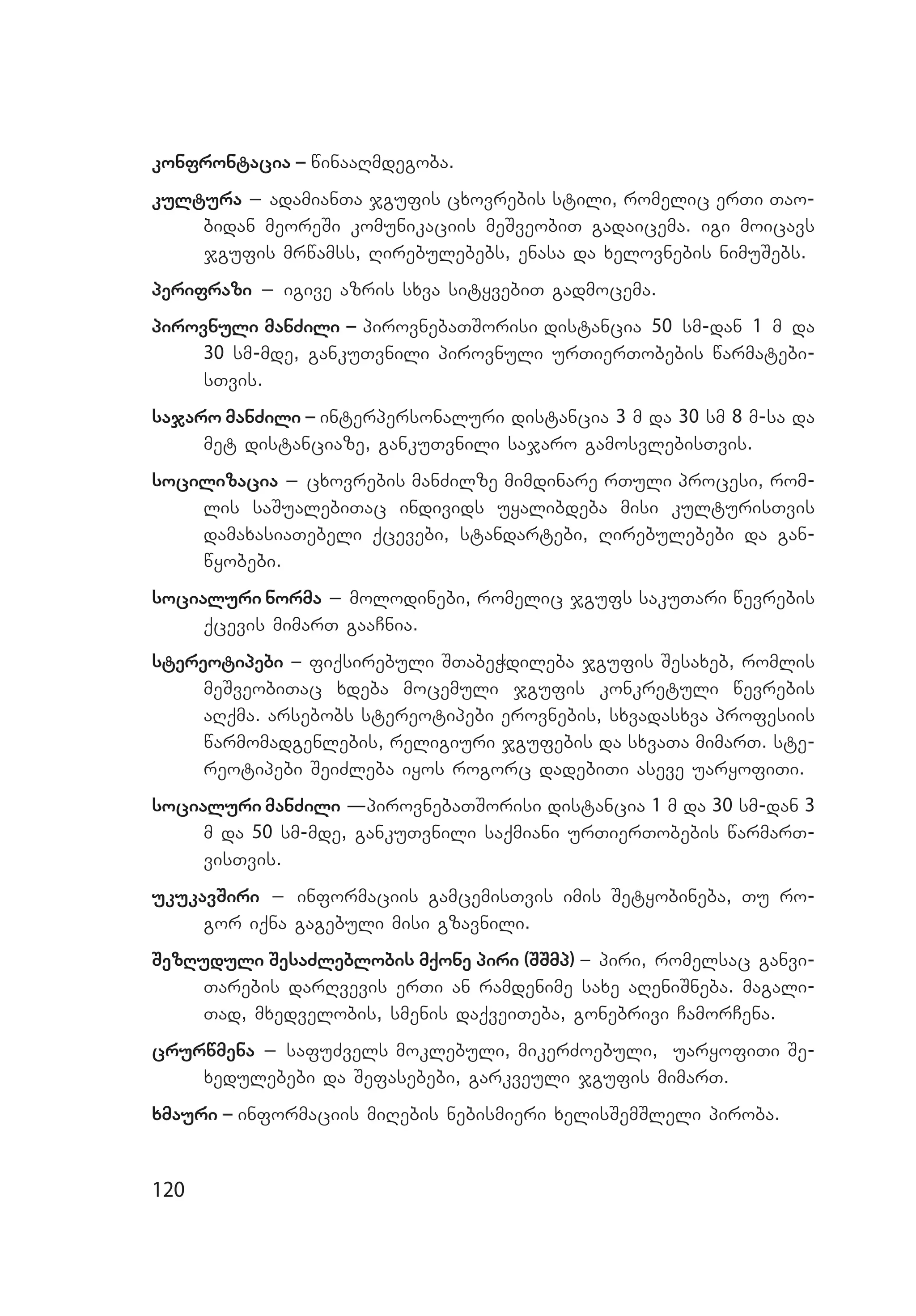 120
konfrontacia _ winaaRmdegoba.
kultura _ adamianTa jgufis cxovrebis stili, romelic erTi Tao­
bidan meoreSi komunikaciis meSveobiT gadaicema. igi moicavs
jgufis mrwamss, Rirebulebebs, enasa da xelovnebis nimuSebs.
perifrazi _ igive azris sxva sityvebiT gadmocema.
pirovnuli manZili _ pirovnebaTSorisi distancia 50 sm-dan 1 m da
30 sm-mde, gankuTvnili pirovnuli urTierTobebis warmatebi­
sTvis.
sajaro manZili _ interpersonaluri distancia 3 m da 30 sm 8 m-sa da
met distanciaze, gankuTvnili sajaro gamosvlebisTvis.
socilizacia _ cxovrebis manZilze mimdinare rTuli procesi, rom­
lis saSualebiTac individs uyalibdeba misi kulturisTvis
damaxasiaTebeli qcevebi, standartebi, Rirebulebebi da gan­
wyobebi.
socialuri norma _ molodinebi, romelic jgufs sakuTari wevrebis
qcevis mimarT gaaCnia.
stereotipebi _ fiqsirebuli STabeWdileba jgufis Sesaxeb, romlis
meSveobiTac xdeba mocemuli jgufis konkretuli wevrebis
aRq­ma. arsebobs stereotipebi erovnebis, sxvadasxva profesiis
warmomadgenlebis, religiuri jgufebis da sxvaTa mimarT. ste­
reotipebi SeiZleba iyos rogorc dadebiTi aseve uaryofiTi.
socialuri manZili –pirovnebaTSorisi distancia 1 m da 30 sm-dan 3
m da 50 sm-mde, gankuTvnili saqmiani urTierTobebis warmarT­
visTvis.
ukukavSiri _ informaciis gamcemisTvis imis Setyobineba, Tu ro­
gor iqna gagebuli misi gzavnili.
SezRuduli SesaZleblobis mqone piri (SSmp) _ piri, romelsac ganvi­
Tarebis darRvevis erTi an ramdenime saxe aReniSneba. magali­
Tad, mxedvelobis, smenis daqveiTeba, gonebrivi CamorCena.
crurwmena _ safuZvels moklebuli, mikerZoebuli, uaryofiTi Se­
xe­du­le­bebi da Sefasebebi, garkveuli jgufis mimarT.
xmauri _ informaciis miRebis nebismieri xelisSemSleli piroba.
 