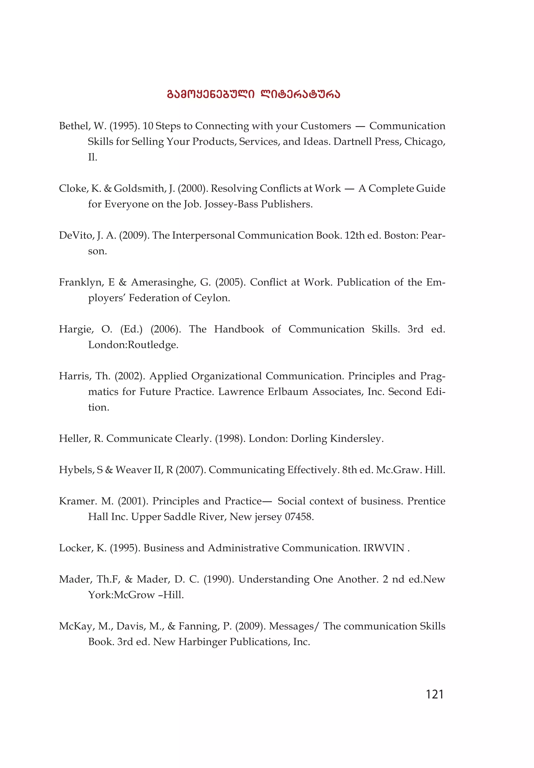 121
gamoyenebuli literatura
Bethel, W. (1995). 10 Steps to Connecting with your Customers – Communication
Skills for Selling Your Products, Services, and Ideas. Dartnell Press, Chicago,
Il.
Cloke, K.  Goldsmith, J. (2000). Resolving Conflicts at Work – A Complete Guide
for Everyone on the Job. Jossey-Bass Publishers.
DeVito, J. A. (2009). The Interpersonal Communication Book. 12th ed. Boston: Pear-
son.
Franklyn, E  Amerasinghe, G. (2005). Conflict at Work. Publication of the Em-
ployers’ Federation of Ceylon.
Hargie, O. (Ed.) (2006). The Handbook of Communication Skills. 3rd ed.
London:Routledge.
Harris, Th. (2002). Applied Organizational Communication. Principles and Prag-
matics for Future Practice. Lawrence Erlbaum Associates, Inc. Second Edi-
tion.
Heller, R. Communicate Clearly. (1998). London: Dorling Kindersley.
Hybels, S  Weaver II, R (2007). Communicating Effectively. 8th ed. Mc.Graw. Hill.
Kramer. M. (2001). Principles and Practice– Social context of business. Prentice
Hall Inc. Upper Saddle River, New jersey 07458.
Locker, K. (1995). Business and Administrative Communication. IRWVIN .
Mader, Th.F,  Mader, D. C. (1990). Understanding One Another. 2 nd ed.New
York:McGrow –Hill.
McKay, M., Davis, M.,  Fanning, P. (2009). Messages/ The communication Skills
Book. 3rd ed. New Harbinger Publications, Inc.
 