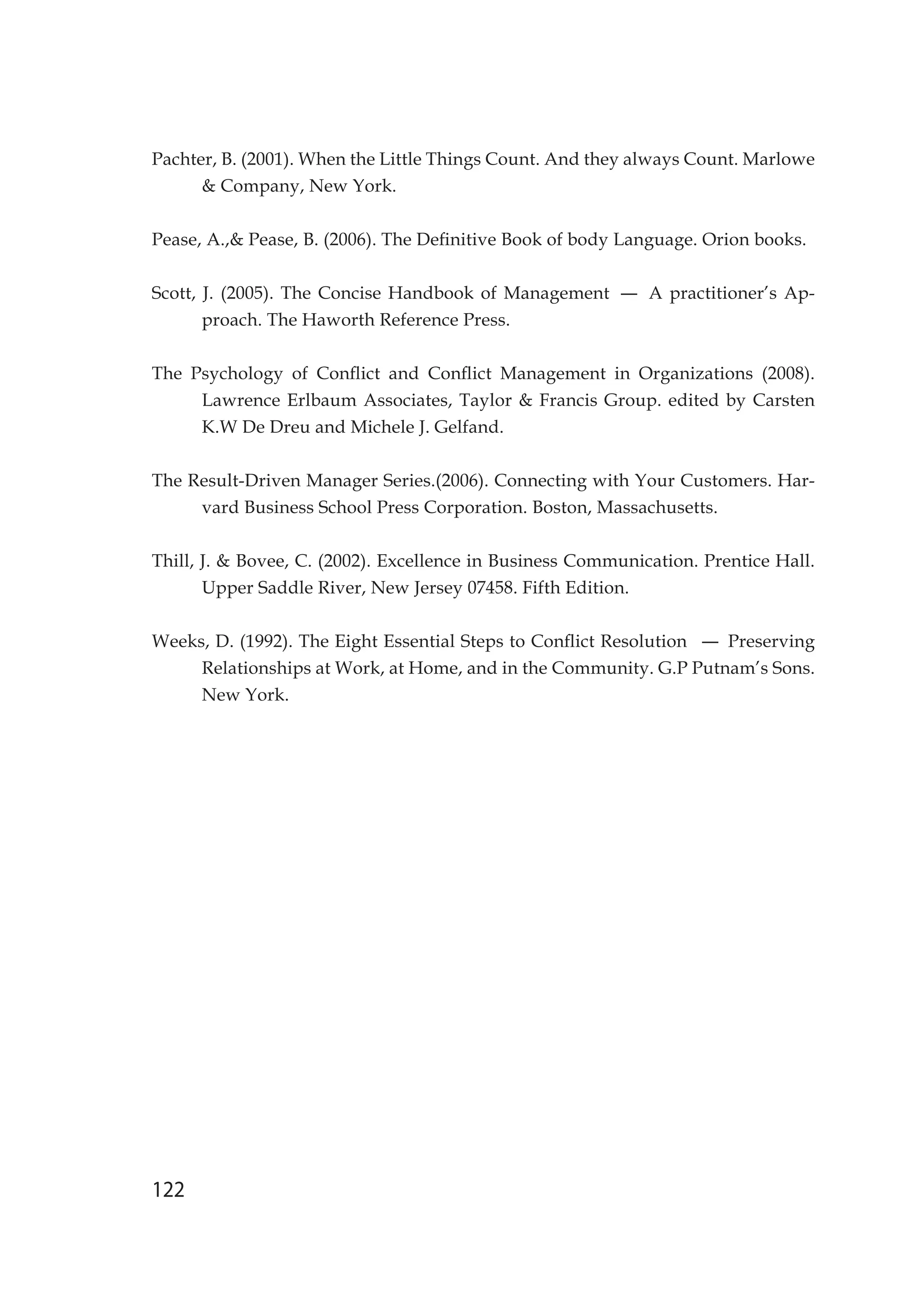 122
Pachter, B. (2001). When the Little Things Count. And they always Count. Marlowe
 Company, New York.
Pease, A., Pease, B. (2006). The Definitive Book of body Language. Orion books.
Scott, J. (2005). The Concise Handbook of Management – A practitioner’s Ap-
proach. The Haworth Reference Press.
The Psychology of Conflict and Conflict Management in Organizations (2008).
Lawrence Erlbaum Associates, Taylor  Francis Group. edited by Carsten
K.W De Dreu and Michele J. Gelfand.
The Result-Driven Manager Series.(2006). Connecting with Your Customers. Har-
vard Business School Press Corporation. Boston, Massachusetts.
Thill, J.  Bovee, C. (2002). Excellence in Business Communication. Prentice Hall.
Upper Saddle River, New Jersey 07458. Fifth Edition.
Weeks, D. (1992). The Eight Essential Steps to Conflict Resolution – Preserving
Relationships at Work, at Home, and in the Community. G.P Putnam’s Sons.
New York.
 