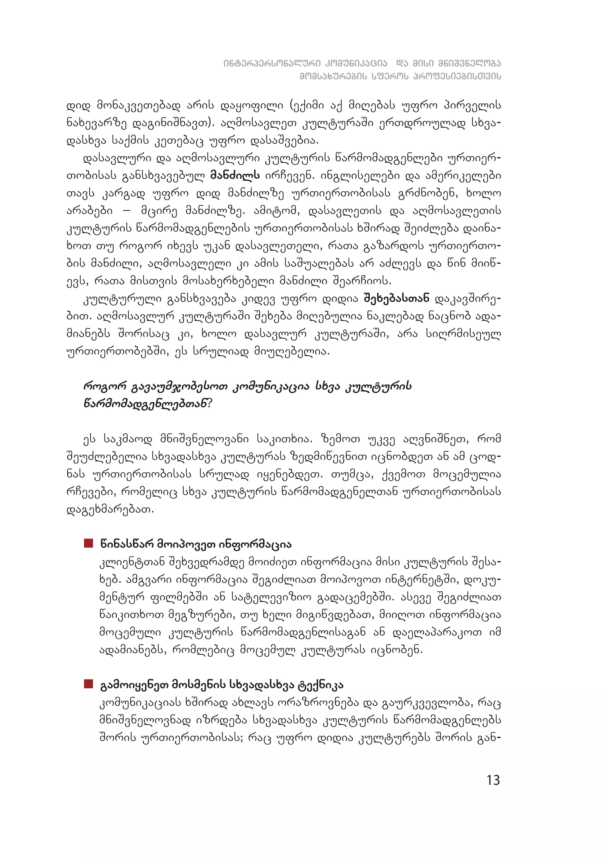 13
interpersonaluri komunikacia da misi mniSvneloba
momsaxurebis sferos profesiebisTvis
did monakveTebad aris dayofili (eqimi aq miRebas ufro pirvelis
naxevarze daginiSnavT). aRmosavleT kulturaSi erTdroulad sxva­
dasxva saqmis keTebac ufro dasaSvebia.
dasavluri da aRmosavluri kulturis warmomadgenlebi urTier­
Tobisas gansxvavebul manZils irCeven. ingliselebi da amerikelebi
Tavs kargad ufro did manZilze urTierTobisas grZnoben, xolo
arabebi _ mcire manZilze. amitom, dasavleTis da aRmosavleTis
kulturis warmomadgenlebis urTierTobisas xSirad SeiZleba daina­
xoT Tu rogor ixevs ukan dasavleTeli, raTa gazardos urTierTo­
bis manZili, aRmosavleli ki amis saSualebas ar aZlevs da win miiw­
evs, raTa misTvis mosaxerxebeli manZili SearCios.
kulturuli gansxvaveba kidev ufro didia SexebasTan dakavSire­
biT. aRmosavlur kulturaSi Sexeba miRebulia naklebad nacnob ada­
mianebs Sorisac ki, xolo dasavlur kulturaSi, ara siRrmiseul
urTierTobebSi, es sruliad miuRebelia.
rogor gavaumjobesoT komunikacia sxva kulturis
warmomadgenlebTan?
es sakmaod mniSvnelovani sakiTxia. zemoT ukve aRvniSneT, rom
SeuZlebelia sxvadasxva kulturas zedmiwevniT icnobdeT an am cod­
nas urTierTobisas srulad iyenebdeT. Tumca, qvemoT mocemulia
rCevebi, romelic sxva kulturis warmomadgenelTan urTierTobisas
dagexmarebaT.
„„ winaswar moipoveT informacia
	 klientTan Sexvedramde moiZieT informacia misi kulturis Sesa­
xeb. amgvari informacia SegiZliaT moipovoT internetSi, doku­
mentur filmebSi an satelevizio gadacemebSi. aseve SegiZliaT
waikiTxoT megzurebi, Tu xeli migiwvdebaT, miiRoT informacia
mocemuli kulturis warmomadgenlisagan an daelaparakoT im
adamianebs, romlebic mocemul kulturas icnoben.
„„ gamoiyeneT mosmenis sxvadasxva teqnika
	 komunikacias xSirad axlavs orazrovneba da gaurkvevloba, rac
mniSvnelovnad izrdeba sxvadasxva kulturis warmomadgenlebs
Soris urTierTobisas; rac ufro didia kulturebs Soris gan­
 