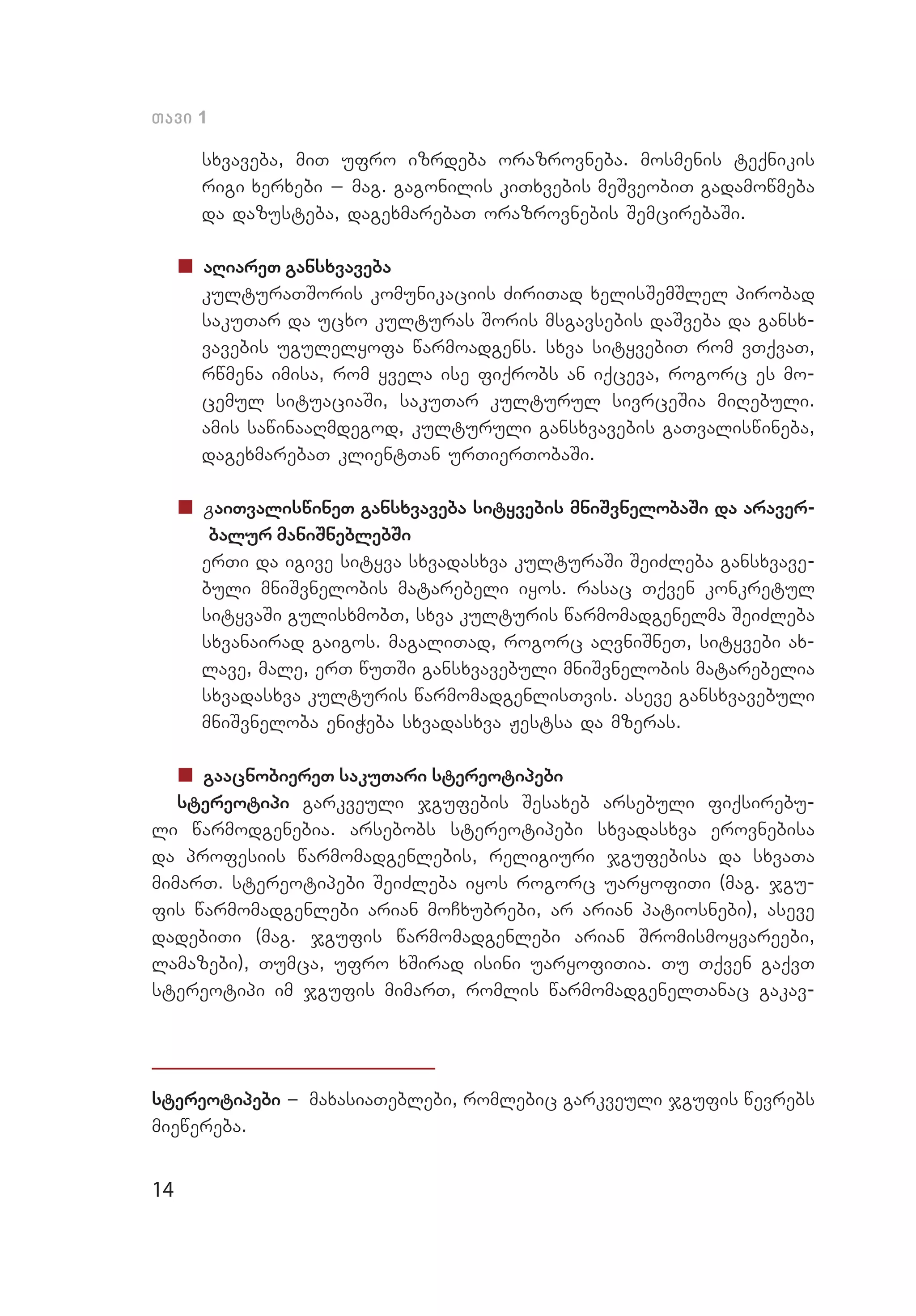 14
Tavi 1
sxvaveba, miT ufro izrdeba orazrovneba. mosmenis teqnikis
rigi xerxebi _ mag. gagonilis kiTxvebis meSveobiT gadamowmeba
da dazusteba, dagexmarebaT orazrovnebis SemcirebaSi.
„„ aRiareT gansxvaveba
	 kulturaTSoris komunikaciis ZiriTad xelisSemSlel pirobad
sakuTar da ucxo kulturas Soris msgavsebis daSveba da gansx­
vavebis ugulelyofa warmoadgens. sxva sityvebiT rom vTqvaT,
rwmena imisa, rom yvela ise fiqrobs an iqceva, rogorc es mo­
cemul situaciaSi, sakuTar kulturul sivrceSia miRebuli.
amis sawinaaRmdegod, kulturuli gansxvavebis gaTvaliswineba,
dagexmarebaT klientTan urTierTobaSi.
„„ gaiTvaliswineT gansxvaveba sityvebis mniSvnelobaSi da araver-
balur maniSneblebSi
	 erTi da igive sityva sxvadasxva kulturaSi SeiZleba gansxvave­
buli mniSvnelobis matarebeli iyos. rasac Tqven konkretul
sityvaSi gulisxmobT, sxva kulturis warmomadgenelma SeiZleba
sxvanairad gaigos. magaliTad, rogorc aRvniSneT, sityvebi ax­
lave, male, erT wuTSi gansxvavebuli mniSvnelobis matarebelia
sxvadasxva kulturis warmomadgenlisTvis. aseve gansxvavebuli
mniSvneloba eniWeba sxvadasxva Jestsa da mzeras.
„„ gaacnobiereT sakuTari stereotipebi
stereotipi garkveuli jgufebis Sesaxeb arsebuli fiqsirebu­
li warmodgenebia. arsebobs stereotipebi sxvadasxva erovnebisa
da profesiis warmomadgenlebis, religiuri jgufebisa da sxvaTa
mimarT. stereotipebi SeiZleba iyos rogorc uaryofiTi (mag. jgu­
fis warmomadgenlebi arian moCxubrebi, ar arian patiosnebi), aseve
dadebiTi (mag. jgufis warmomadgenlebi arian Sromismoyvareebi,
lamazebi), Tumca, ufro xSirad isini uaryofiTia. Tu Tqven gaqvT
stereotipi im jgufis mimarT, romlis warmomadgenelTanac gakav­
stereotipebi _ maxasiaTeblebi, romlebic garkveuli jgufis wevrebs
miewereba.
 