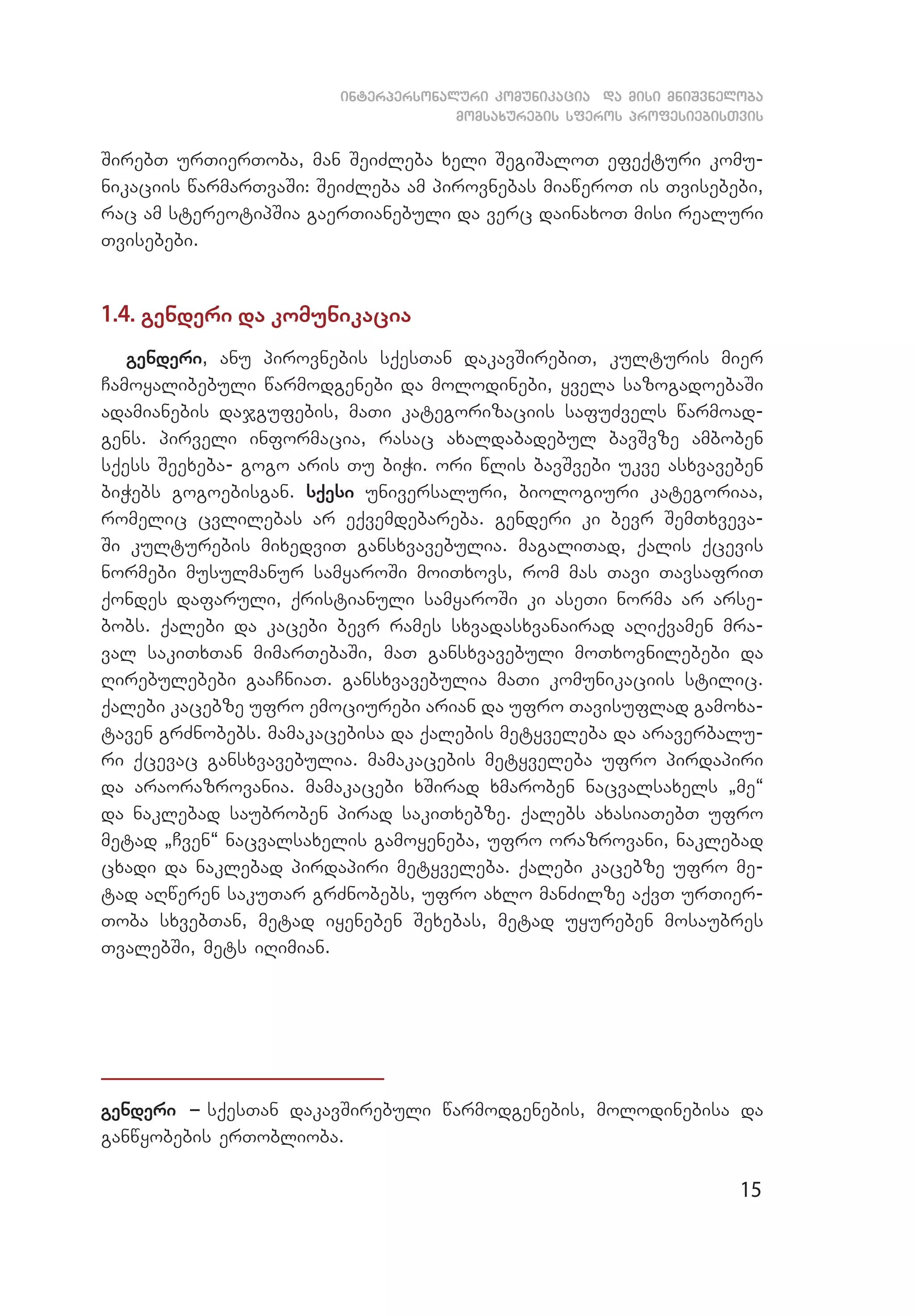 15
interpersonaluri komunikacia da misi mniSvneloba
momsaxurebis sferos profesiebisTvis
SirebT urTierToba, man SeiZleba xeli SegiSaloT efeqturi komu­
nikaciis warmarTvaSi: SeiZleba am pirovnebas miaweroT is Tvisebebi,
rac am stereotipSia gaerTianebuli da verc dainaxoT misi realuri
Tvisebebi.
1.4. genderi da komunikacia
genderi, anu pirovnebis sqesTan dakavSirebiT, kulturis mier
Camoyalibebuli warmodgenebi da molodinebi, yvela sazogadoebaSi
adamianebis dajgufebis, maTi kategorizaciis safuZvels warmoad­
gens. pirveli informacia, rasac axaldabadebul bavSvze amboben
sqess Seexeba- gogo aris Tu biWi. ori wlis bavSvebi ukve asxvaveben
biWebs gogoebisgan. sqesi universaluri, biologiuri kategoriaa,
romelic cvlilebas ar eqvemdebareba. genderi ki bevr SemTxveva­
Si kulturebis mixedviT gansxvavebulia. magaliTad, qalis qcevis
normebi musulmanur samyaroSi moiTxovs, rom mas Tavi TavsafriT
qondes dafaruli, qristianuli samyaroSi ki aseTi norma ar arse­
bobs. qalebi da kacebi bevr rames sxvadasxvanairad aRiqvamen mra­
val sakiTxTan mimarTebaSi, maT gansxvavebuli moTxovnilebebi da
Rirebu­lebebi gaaCniaT. gansxvavebulia maTi komunikaciis stilic.
qalebi kacebze ufro emociurebi arian da ufro Tavisuflad gamoxa­
taven grZnobebs. mamakacebisa da qalebis metyveleba da araverbalu­
ri qcevac gansxvavebulia. mamakacebis metyveleba ufro pirdapiri
da araorazrovania. mamakacebi xSirad xmaroben nacvalsaxels `me~
da naklebad saubroben pirad sakiTxebze. qalebs axasiaTebT ufro
metad `Cven~ nacvalsaxelis gamoyeneba, ufro orazrovani, naklebad
cxadi da naklebad pirdapiri metyveleba. qalebi kacebze ufro me­
tad aRweren sakuTar grZnobebs, ufro axlo manZilze aqvT urTier­
Toba sxvebTan, metad iyeneben Sexebas, metad uyureben mosaubres
TvalebSi, mets iRimian.
genderi _ sqesTan dakavSirebuli warmodgenebis, molodinebisa da
ganwyobebis erToblioba.
 