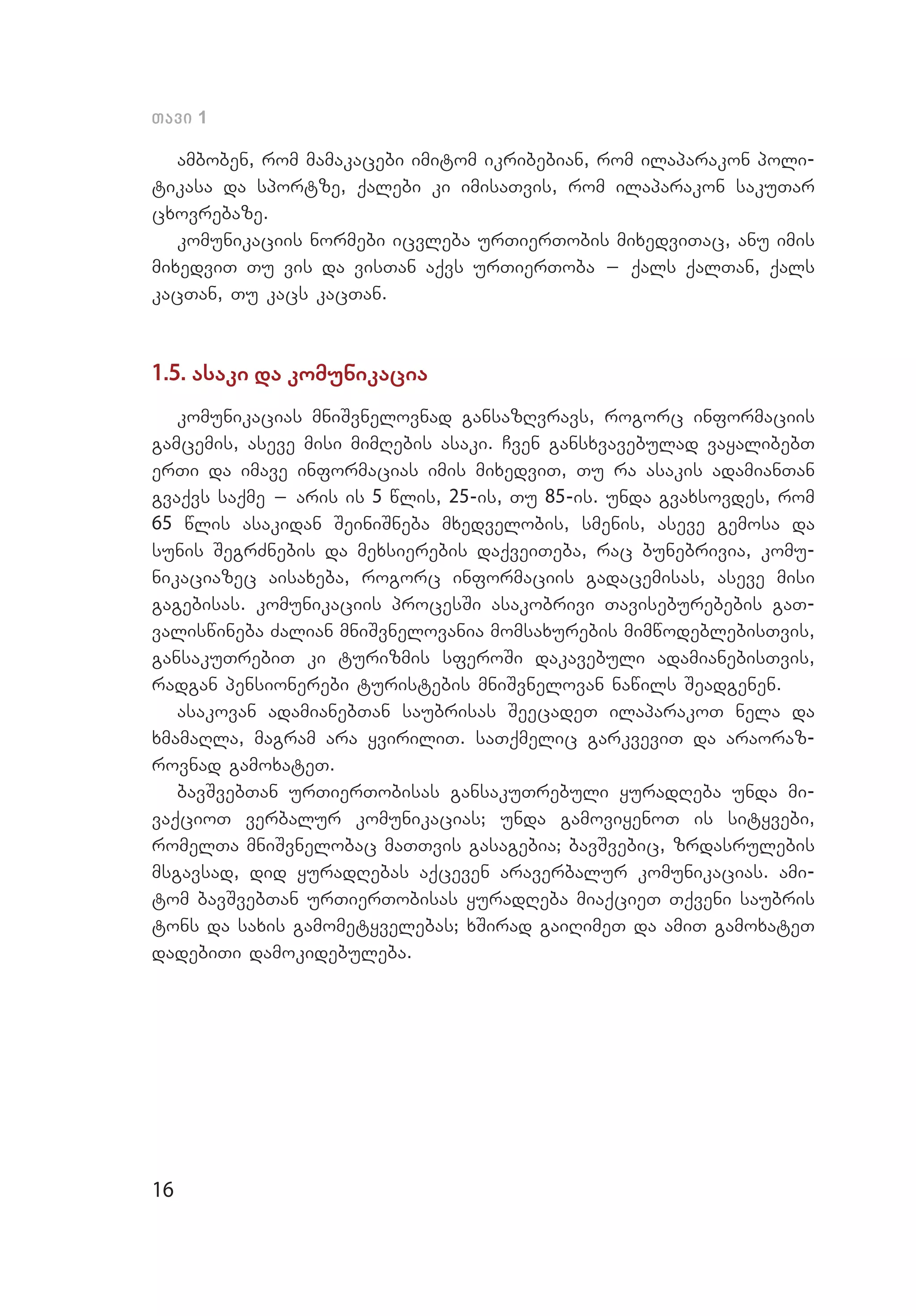 16
Tavi 1
amboben, rom mamakacebi imitom ikribebian, rom ilaparakon poli­
tikasa da sportze, qalebi ki imisaTvis, rom ilaparakon sakuTar
cxovrebaze.
komunikaciis normebi icvleba urTierTobis mixedviTac, anu imis
mixedviT Tu vis da visTan aqvs urTierToba _ qals qalTan, qals
kacTan, Tu kacs kacTan.
1.5. asaki da komunikacia
komunikacias mniSvnelovnad gansazRvravs, rogorc informaciis
gamcemis, aseve misi mimRebis asaki. Cven gansxvavebulad vayalibebT
erTi da imave informacias imis mixedviT, Tu ra asakis adamianTan
gvaqvs saqme _ aris is 5 wlis, 25-is, Tu 85-is. unda gvaxsovdes, rom
65 wlis asakidan SeiniSneba mxedvelobis, smenis, aseve gemosa da
sunis SegrZnebis da mexsierebis daqveiTeba, rac bunebrivia, komu­
nikaciazec aisaxeba, rogorc informaciis gadacemisas, aseve misi
gagebisas. komunikaciis procesSi asakobrivi Taviseburebebis gaT­
valiswineba Zalian mniSvnelovania momsaxurebis mimwodeblebisTvis,
gansakuTrebiT ki turizmis sferoSi dakavebuli adamianebisTvis,
radgan pensionerebi turistebis mniSvnelovan nawils Seadgenen.
asakovan adamianebTan saubrisas SeecadeT ilaparakoT nela da
xmamaRla, magram ara yviriliT. saTqmelic garkveviT da araoraz­
rovnad gamoxateT.
bavSvebTan urTierTobisas gansakuTrebuli yuradReba unda mi­
vaqcioT verbalur komunikacias; unda gamoviyenoT is sityvebi,
romelTa mniSvnelobac maTTvis gasagebia; bavSvebic, zrdasrulebis
msgavsad, did yuradRebas aqceven araverbalur komunikacias. ami­
tom bavSvebTan urTierTobisas yuradReba miaqcieT Tqveni saubris
tons da saxis gamometyvelebas; xSirad gaiRimeT da amiT gamoxateT
dadebiTi damokidebuleba.
 