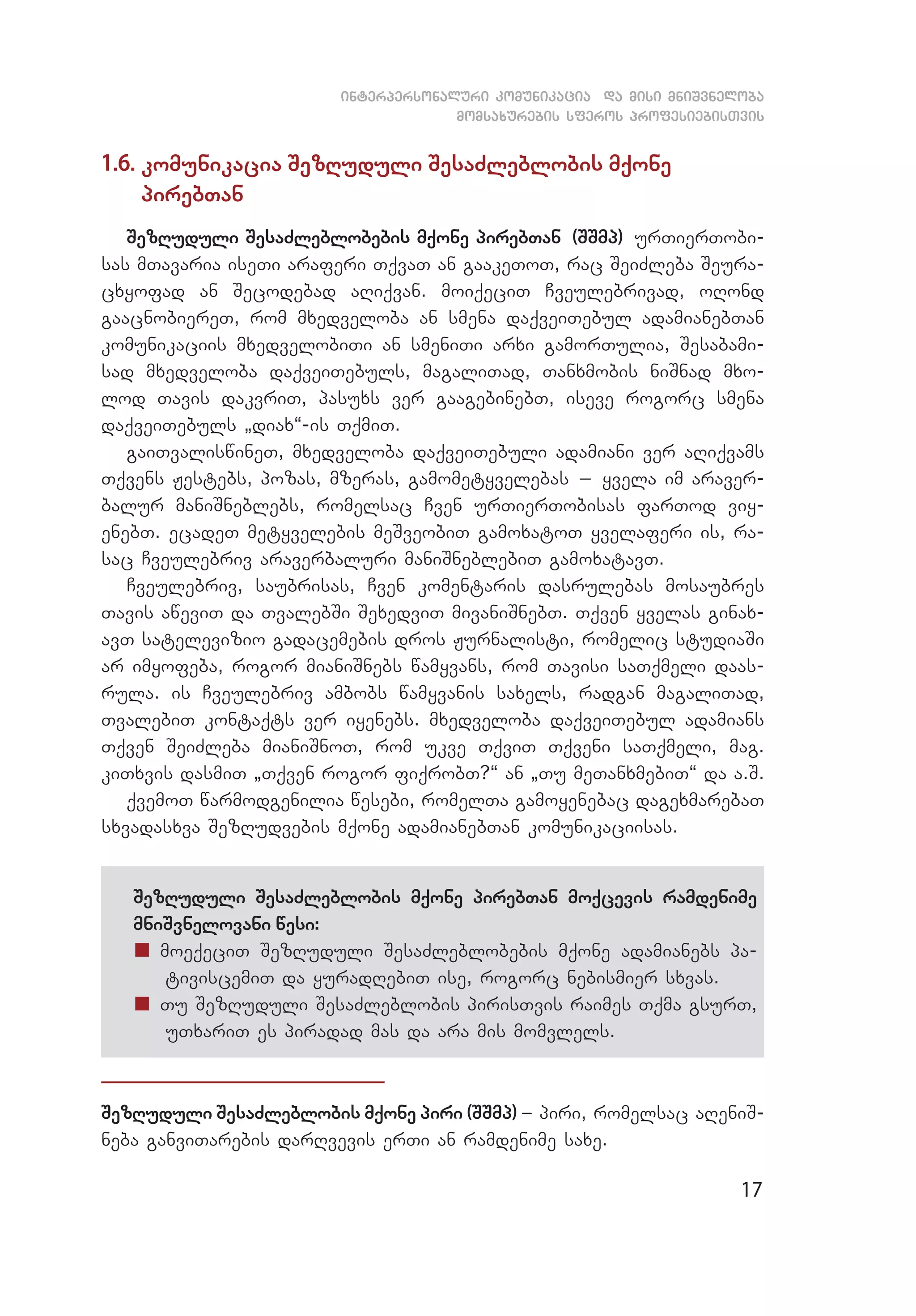 17
interpersonaluri komunikacia da misi mniSvneloba
momsaxurebis sferos profesiebisTvis
1.6. komunikacia SezRuduli SesaZleblobis mqone
pi­reb­Tan
SezRuduli SesaZleblobebis mqone pirebTan (SSmp) urTierTobi­
sas mTavaria iseTi araferi TqvaT an gaakeToT, rac SeiZleba Seura­
cxyofad an Secodebad aRiqvan. moiqeciT Cveulebrivad, oRond
gaacnobiereT, rom mxedveloba an smena daqveiTebul adamianebTan
komunikaciis mxedvelobiTi an smeniTi arxi gamorTulia, Sesabami­
sad mxedveloba daqveiTebuls, magaliTad, Tanxmobis niSnad mxo­
lod Tavis dakvriT, pasuxs ver gaagebinebT, iseve rogorc smena
daqveiTebuls `diax~-is TqmiT.
gaiTvaliswineT, mxedveloba daqveiTebuli adamiani ver aRiqvams
Tqvens Jestebs, pozas, mzeras, gamometyvelebas _ yvela im araver­
balur maniSneblebs, romelsac Cven urTierTobisas farTod viy­
enebT. ecadeT metyvelebis meSveobiT gamoxatoT yvelaferi is, ra­
sac Cveulebriv araverbaluri maniSneblebiT gamoxatavT.
Cveulebriv, saubrisas, Cven komentaris dasrulebas mosaubres
Tavis aweviT da TvalebSi SexedviT mivaniSnebT. Tqven yvelas ginax­
avT satelevizio gadacemebis dros Jurnalisti, romelic studiaSi
ar imyofeba, rogor mianiSnebs wamyvans, rom Tavisi saTqmeli daas­
rula. is Cveulebriv ambobs wamyvanis saxels, radgan magaliTad,
TvalebiT kontaqts ver iyenebs. mxedveloba daqveiTebul adamians
Tqven SeiZleba mianiSnoT, rom ukve TqviT Tqveni saTqmeli, mag.
kiTxvis dasmiT `Tqven rogor fiqrobT?~ an `Tu meTanxmebiT~ da a.S.
qvemoT warmodgenilia wesebi, romelTa gamoyenebac dagexmarebaT
sxvadasxva SezRudvebis mqone adamianebTan komunikaciisas.
SezRuduli SesaZleblobis mqone pirebTan moqcevis ramdenime
mniSvnelovani wesi:
„„ moeqeciT SezRuduli SesaZleblobebis mqone adamianebs pa­
tiviscemiT da yuradRebiT ise, rogorc nebismier sxvas.
„„ Tu SezRuduli SesaZleblobis pirisTvis raimes Tqma gsurT,
uTxariT es piradad mas da ara mis momvlels.
SezRuduli SesaZleblobis mqone piri (SSmp) _ piri, romelsac aReniS­
neba ganviTarebis darRvevis erTi an ramdenime saxe.
 