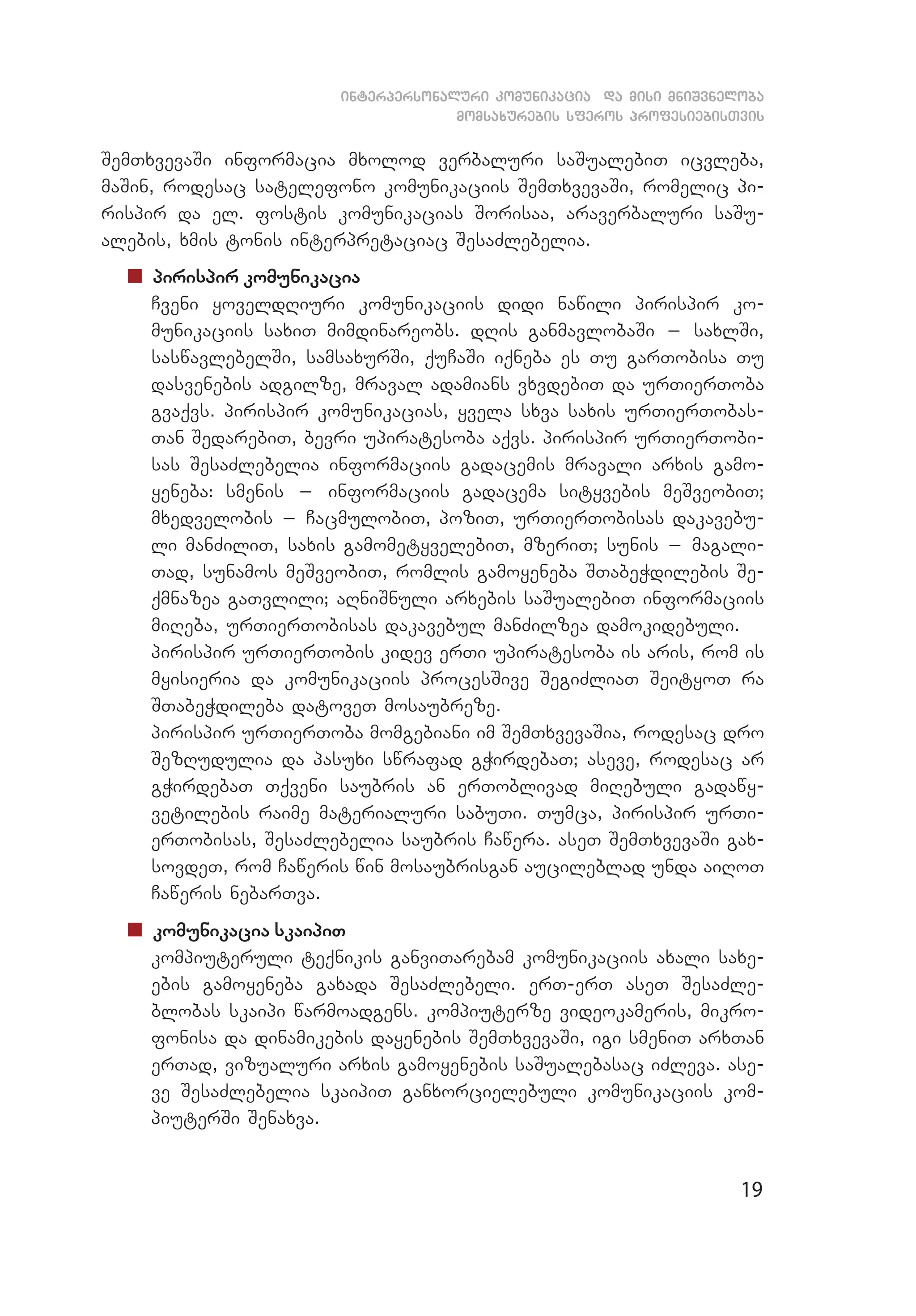 19
interpersonaluri komunikacia da misi mniSvneloba
momsaxurebis sferos profesiebisTvis
SemTxvevaSi informacia mxolod verbaluri saSualebiT icvleba,
maSin, rodesac satelefono komunikaciis SemTxvevaSi, romelic pi­
rispir da el. fostis komunikacias Sorisaa, araverbaluri saSu­
alebis, xmis tonis interpretaciac SesaZlebelia.
„„ pirispir komunikacia
	 Cveni yoveldRiuri komunikaciis didi nawili pirispir ko­
munikaciis saxiT mimdinareobs. dRis ganmavlobaSi _ saxlSi,
sas­­wavlebelSi, samsaxurSi, quCaSi iqneba es Tu garTobisa Tu
dasvenebis adgilze, mraval adamians vxvdebiT da urTierToba
gvaqvs. pirispir komunikacias, yvela sxva saxis urTierTobas­
Tan SedarebiT, bevri upiratesoba aqvs. pirispir urTierTobi­
sas SesaZlebelia informaciis gadacemis mravali arxis gamo­
yeneba: smenis _ informaciis gadacema sityvebis meSveobiT;
mxedvelobis _ CacmulobiT, poziT, urTierTobisas dakavebu­
li manZiliT, saxis gamometyvelebiT, mzeriT; sunis _ magali­
Tad, sunamos meSveobiT, romlis gamoyeneba STabeWdilebis Se­
qmnazea gaTvlili; aRniSnuli arxebis saSualebiT informaciis
miReba, urTierTobisas dakavebul manZilzea damokidebuli.
	 pirispir urTierTobis kidev erTi upiratesoba is aris, rom is
myisieria da komunikaciis procesSive SegiZliaT SeityoT ra
STabeWdileba datoveT mosaubreze.
	 pirispir urTierToba momgebiani im SemTxvevaSia, rodesac dro
SezRudulia da pasuxi swrafad gWirdebaT; aseve, rodesac ar
gWirdebaT Tqveni saubris an erToblivad miRebuli gadawy­
vetilebis raime materialuri sabuTi. Tumca, pirispir urTi­
erTobisas, SesaZlebelia saubris Cawera. aseT SemTxvevaSi gax­
sovdeT, rom Caweris win mosaubrisgan aucileblad unda aiRoT
Caweris nebarTva.
„„ komunikacia skaipiT
	 kompiuteruli teqnikis ganviTarebam komunikaciis axali saxe­
ebis gamoyeneba gaxada SesaZlebeli. erT-erT aseT SesaZle­
blobas skaipi warmoadgens. kompiuterze videokameris, mikro­
fonisa da dinamikebis dayenebis SemTxvevaSi, igi smeniT arxTan
erTad, vizualuri arxis gamoyenebis saSualebasac iZleva. ase­
ve SesaZlebelia skaipiT ganxorcielebuli komunikaciis kom­
piuterSi Senaxva.
 