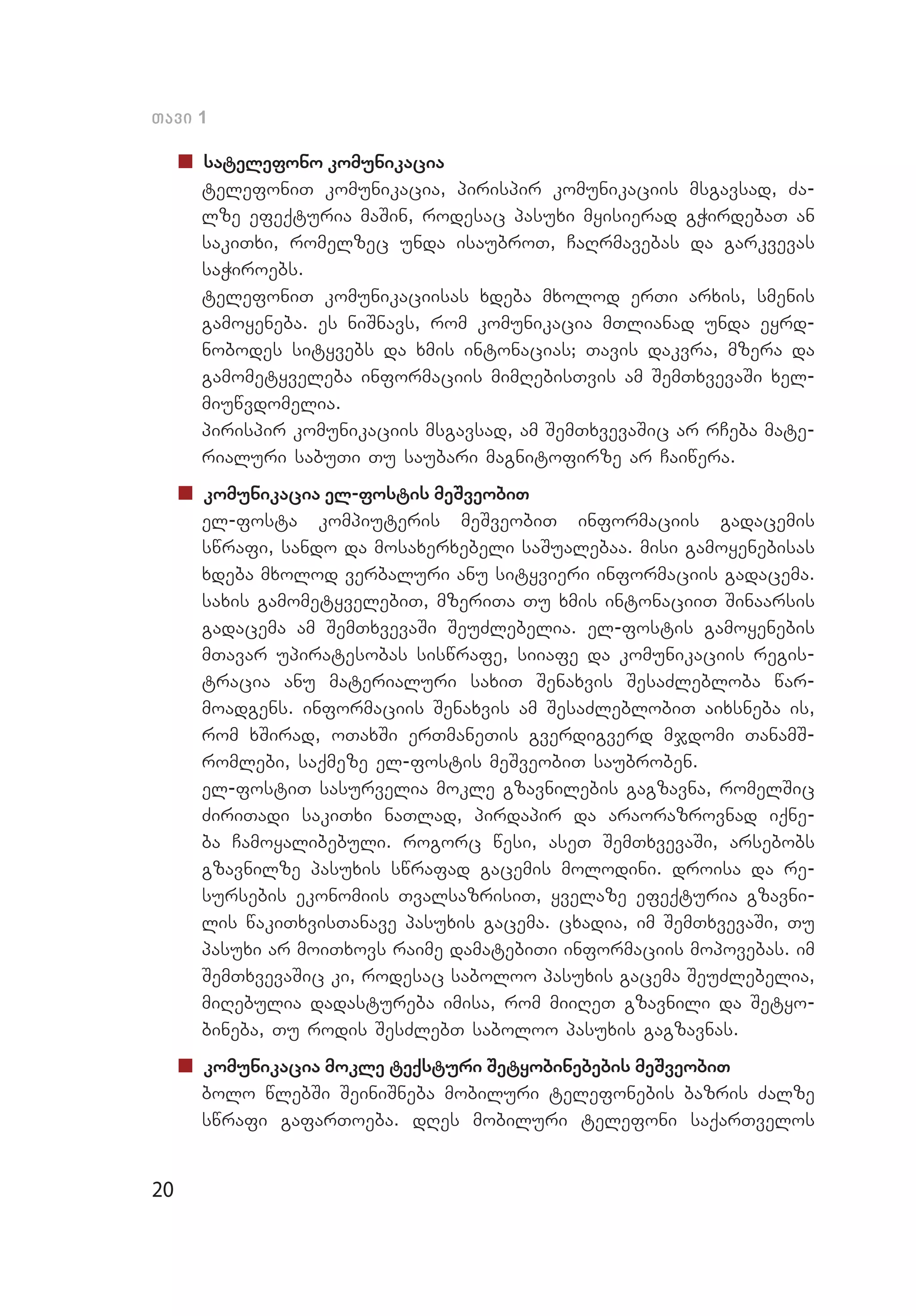 20
Tavi 1
„„ satelefono komunikacia
	 telefoniT komunikacia, pirispir komunikaciis msgavsad, Za­
lze efeqturia maSin, rodesac pasuxi myisierad gWirdebaT an
sakiTxi, romelzec unda isaubroT, CaRrmavebas da garkvevas
saWiroebs.
	 telefoniT komunikaciisas xdeba mxolod erTi arxis, smenis
gamoyeneba. es niSnavs, rom komunikacia mTlianad unda eyrd­
nobodes sityvebs da xmis intonacias; Tavis dakvra, mzera da
gamometyveleba informaciis mimRebisTvis am SemTxvevaSi xel­
miuwvdomelia.
	 pirispir komunikaciis msgavsad, am SemTxvevaSic ar rCeba mate­
rialuri sabuTi Tu saubari magnitofirze ar Caiwera.
„„ komunikacia el-fostis meSveobiT
	 el-fosta kompiuteris meSveobiT informaciis gadacemis
swrafi, sando da mosaxerxebeli saSualebaa. misi gamoyenebisas
xdeba mxolod verbaluri anu sityvieri informaciis gadacema.
saxis gamometyvelebiT, mzeriTa Tu xmis intonaciiT Sinaarsis
gadacema am SemTxvevaSi SeuZlebelia. el-fostis gamoyenebis
mTavar upiratesobas siswrafe, siiafe da komunikaciis regis­
tracia anu materialuri saxiT Senaxvis SesaZlebloba war­
moadgens. informaciis Senaxvis am SesaZleblobiT aixsneba is,
rom xSirad, oTaxSi erTmaneTis gverdigverd mjdomi TanamS­
romlebi, saqmeze el-fostis meSveobiT saubroben.
	 el-fostiT sasurvelia mokle gzavnilebis gagzavna, romelSic
ZiriTadi sakiTxi naTlad, pirdapir da araorazrovnad iqne­
ba Camoyalibebuli. rogorc wesi, aseT SemTxvevaSi, arsebobs
gzav­nilze pasuxis swrafad gacemis molodini. droisa da re­
sursebis ekonomiis TvalsazrisiT, yvelaze efeqturia gzavni­
lis wakiTxvisTanave pasuxis gacema. cxadia, im SemTxvevaSi, Tu
pasuxi ar moiTxovs raime damatebiTi informaciis mopovebas. im
SemTxvevaSic ki, rodesac saboloo pasuxis gacema SeuZlebelia,
miRebulia dadastureba imisa, rom miiReT gzavnili da Setyo­
bineba, Tu rodis SesZlebT saboloo pasuxis gagzavnas.
„„ komunikacia mokle teqsturi Setyobinebebis meSveobiT
	 bolo wlebSi SeiniSneba mobiluri telefonebis bazris Zalze
swrafi gafarToeba. dRes mobiluri telefoni saqarTvelos
 