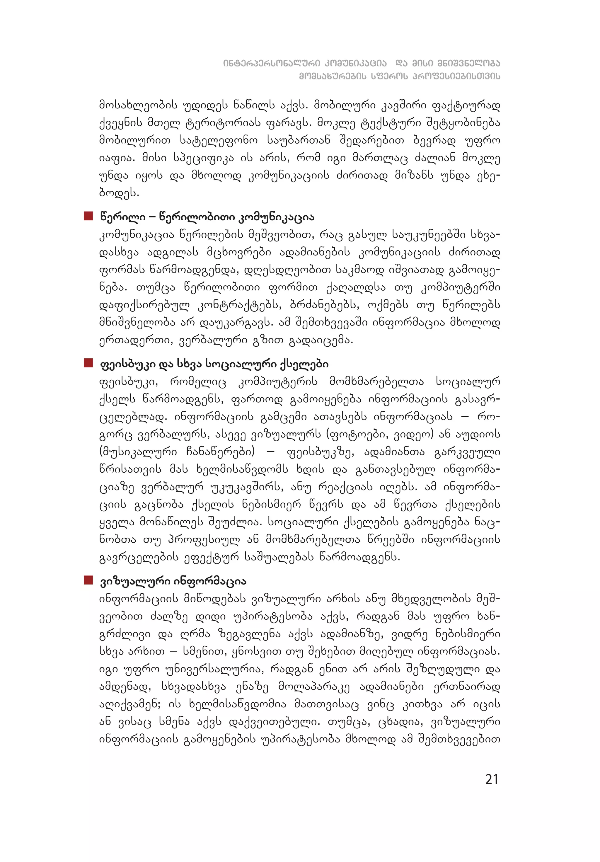 21
interpersonaluri komunikacia da misi mniSvneloba
momsaxurebis sferos profesiebisTvis
mosaxleobis udides nawils aqvs. mobiluri kavSiri faqtiurad
qveynis mTel teritorias faravs. mokle teqsturi Setyobineba
mobiluriT satelefono saubarTan SedarebiT bevrad ufro
iafia. misi specifika is aris, rom igi marTlac Zalian mokle
unda iyos da mxolod komunikaciis ZiriTad mizans unda exe­
bodes.
„„ werili _ werilobiTi komunikacia
	 komunikacia werilebis meSveobiT, rac gasul saukuneebSi sxva­
dasxva adgilas mcxovrebi adamianebis komunikaciis ZiriTad
formas warmoadgenda, dResdReobiT sakmaod iSviaTad gamoiye­
neba. Tumca werilobiTi formiT qaRaldsa Tu kompiuterSi
dafiqsirebul kontraqtebs, brZanebebs, oqmebs Tu werilebs
mniSvneloba ar daukargavs. am SemTxvevaSi informacia mxo­lod
erTaderTi, verbaluri gziT gadaicema.
„„ feisbuki da sxva socialuri qselebi
	 feisbuki, romelic kompiuteris momxmarebelTa socialur
qsels warmoadgens, farTod gamoiyeneba informaciis gasav­r­
celeblad. informaciis gamcemi aTavsebs informacias _ ro­­
gorc verbalurs, aseve vizualurs (fotoebi, video) an audios
(musikaluri Canawerebi) _ feisbukze, adamianTa garkveuli
wrisaTvis mas xelmisawvdoms xdis da ganTavsebul informa­
ciaze verbalur ukukavSirs, anu reaqcias iRebs. am informa­
ciis gacnoba qselis nebismier wevrs da am wevrTa qselebis
yvela monawiles SeuZlia. socialuri qselebis gamoyeneba nac­
nobTa Tu profesiul an momxmarebelTa wreebSi informaciis
gavrcelebis efeqtur saSualebas warmoadgens.
„„ vizualuri informacia
	 informaciis miwodebas vizualuri arxis anu mxedvelobis meS­
veobiT Zalze didi upiratesoba aqvs, radgan mas ufro xan­
grZlivi da Rrma zegavlena aqvs adamianze, vidre nebismieri
sxva arxiT _ smeniT, ynosviT Tu SexebiT miRebul informacias.
igi ufro universaluria, radgan eniT ar aris SezRuduli da
amdenad, sxvadasxva enaze molaparake adamianebi erTnairad
aRiqvamen; is xelmisawvdomia maTTvisac vinc kiTxva ar icis
an visac smena aqvs daqveiTebuli. Tumca, cxadia, vizualuri
informaciis gamoyenebis upiratesoba mxolod am SemTxvevebiT
 