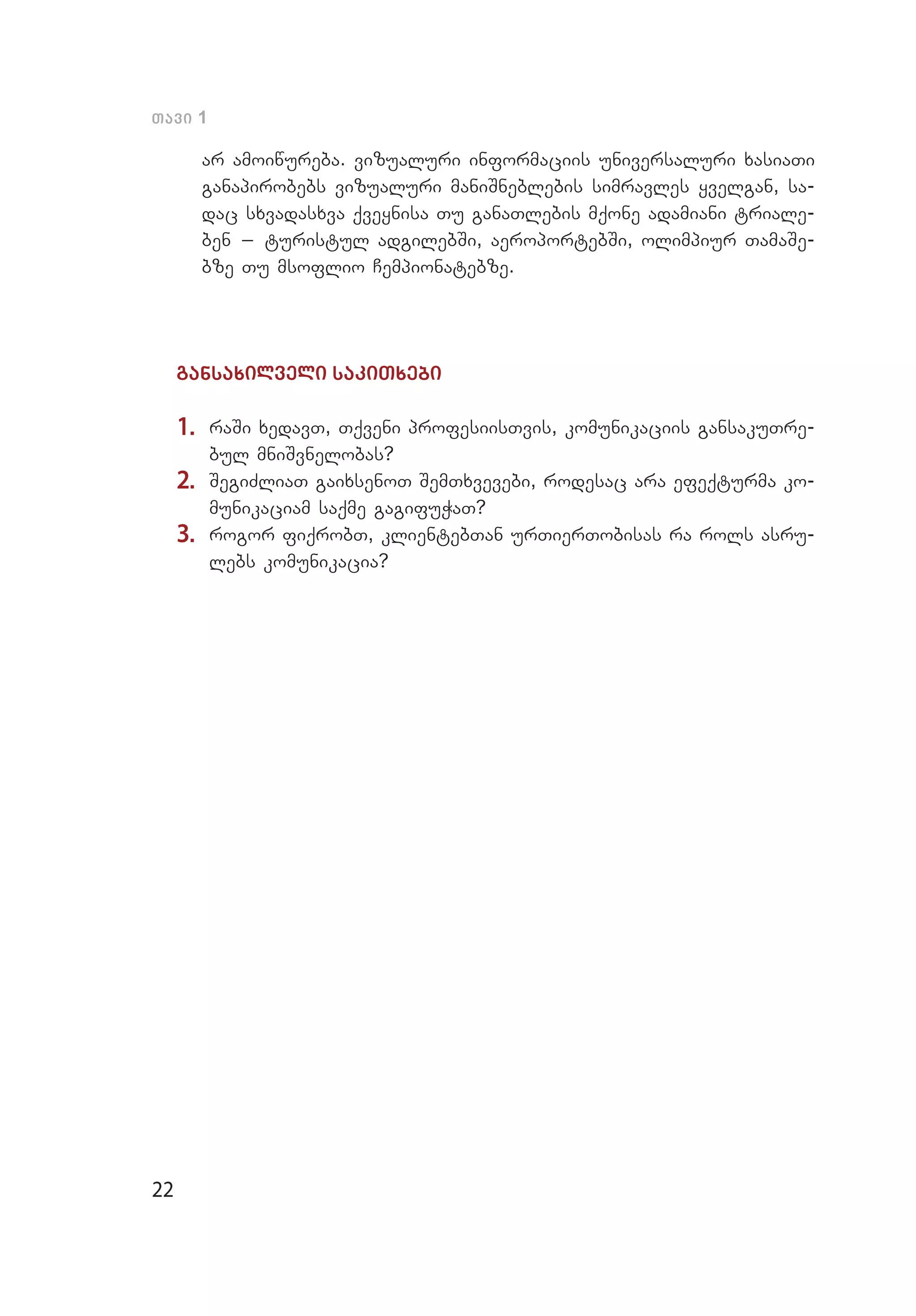 22
Tavi 1
ar amoiwureba. vizualuri informaciis universaluri xasiaTi
ganapirobebs vizualuri maniSneblebis simravles yvelgan, sa­
dac sxvadasxva qveynisa Tu ganaTlebis mqone adamiani triale­
ben _ turistul adgilebSi, aeroportebSi, olimpiur TamaSe­
bze Tu msoflio Cempionatebze.
gansaxilveli sakiTxebi
1.	 raSi xedavT, Tqveni profesiisTvis, komunikaciis gansakuT­re­
bul mniSvnelobas?
2.	 SegiZliaT gaixsenoT SemTxvevebi, rodesac ara efeqturma ko­
munikaciam saqme gagifuWaT?
3.	 rogor fiqrobT, klientebTan urTierTobisas ra rols asru­
lebs komunikacia?
 