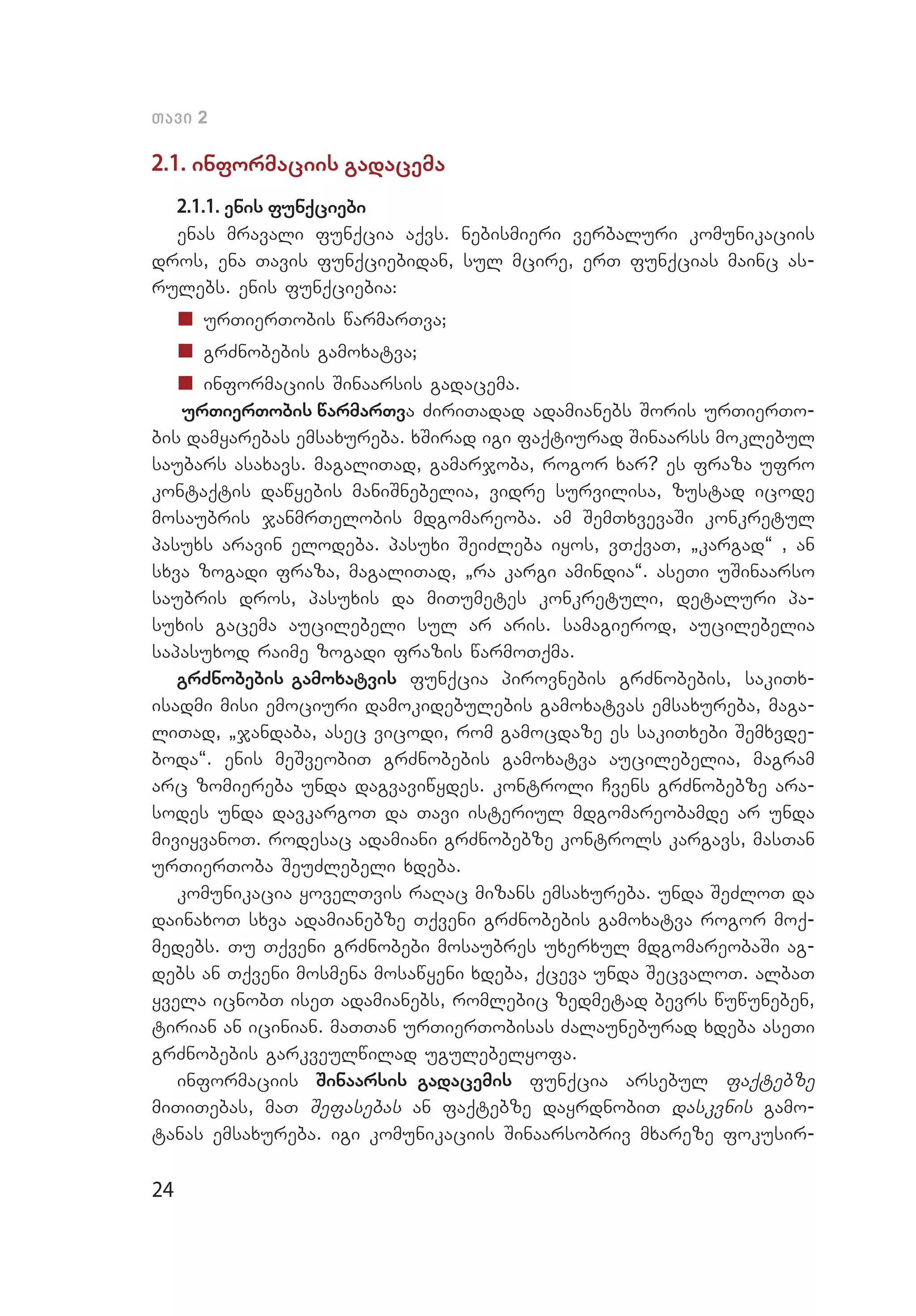 24
Tavi 2
2.1. informaciis gadacema
2.1.1. enis funqciebi
enas mravali funqcia aqvs. nebismieri verbaluri komunikaciis
dros, ena Tavis funqciebidan, sul mcire, erT funqcias mainc as­
rulebs. enis funqciebia:
„„ urTierTobis warmarTva;
„„ grZnobebis gamoxatva;
„„ informaciis Sinaarsis gadacema.
urTierTobis warmarTva ZiriTadad adamianebs Soris urTierTo­
bis damyarebas emsaxureba. xSirad igi faqtiurad Sinaarss moklebul
saubars asaxavs. magaliTad, gamarjoba, rogor xar? es fraza ufro
kontaqtis dawyebis maniSnebelia, vidre survilisa, zustad icode
mosaubris janmrTelobis mdgomareoba. am SemTxvevaSi konkretul
pasuxs aravin elodeba. pasuxi SeiZleba iyos, vTqvaT, `kargad~ , an
sxva zogadi fraza, magaliTad, `ra kargi amindia~. aseTi uSinaarso
saubris dros, pasuxis da miTumetes konkretuli, detaluri pa­
suxis gacema aucilebeli sul ar aris. samagierod, aucilebelia
sapasuxod raime zogadi frazis warmoTqma.
grZnobebis gamoxatvis funqcia pirovnebis grZnobebis, sakiTx­
isadmi misi emociuri damokidebulebis gamoxatvas emsaxureba, maga­
liTad, `jandaba, asec vicodi, rom gamocdaze es sakiTxebi Semxvde­
boda~. enis meSveobiT grZnobebis gamoxatva aucilebelia, magram
arc zomiereba unda dagvaviwydes. kontroli Cvens grZnobebze ara­
sodes unda davkargoT da Tavi isteriul mdgomareobamde ar unda
miviyvanoT. rodesac adamiani grZnobebze kontrols kargavs, masTan
urTierToba SeuZlebeli xdeba.
komunikacia yovelTvis raRac mizans emsaxureba. unda SeZloT da
dainaxoT sxva adamianebze Tqveni grZnobebis gamoxatva rogor moq­
medebs. Tu Tqveni grZnobebi mosaubres uxerxul mdgomareobaSi ag­
debs an Tqveni mosmena mosawyeni xdeba, qceva unda SecvaloT. albaT
yvela icnobT iseT adamianebs, romlebic zedmetad bevrs wuwuneben,
tirian an icinian. maTTan urTierTobisas Zalauneburad xdeba aseTi
grZnobebis garkveulwilad ugulebelyofa.
informaciis Sinaarsis gadacemis funqcia arsebul faqtebze
miTiTebas, maT Sefasebas an faqtebze dayrdnobiT daskvnis gamo­
tanas emsaxureba. igi komunikaciis Sinaarsobriv mxareze fokusir­
 