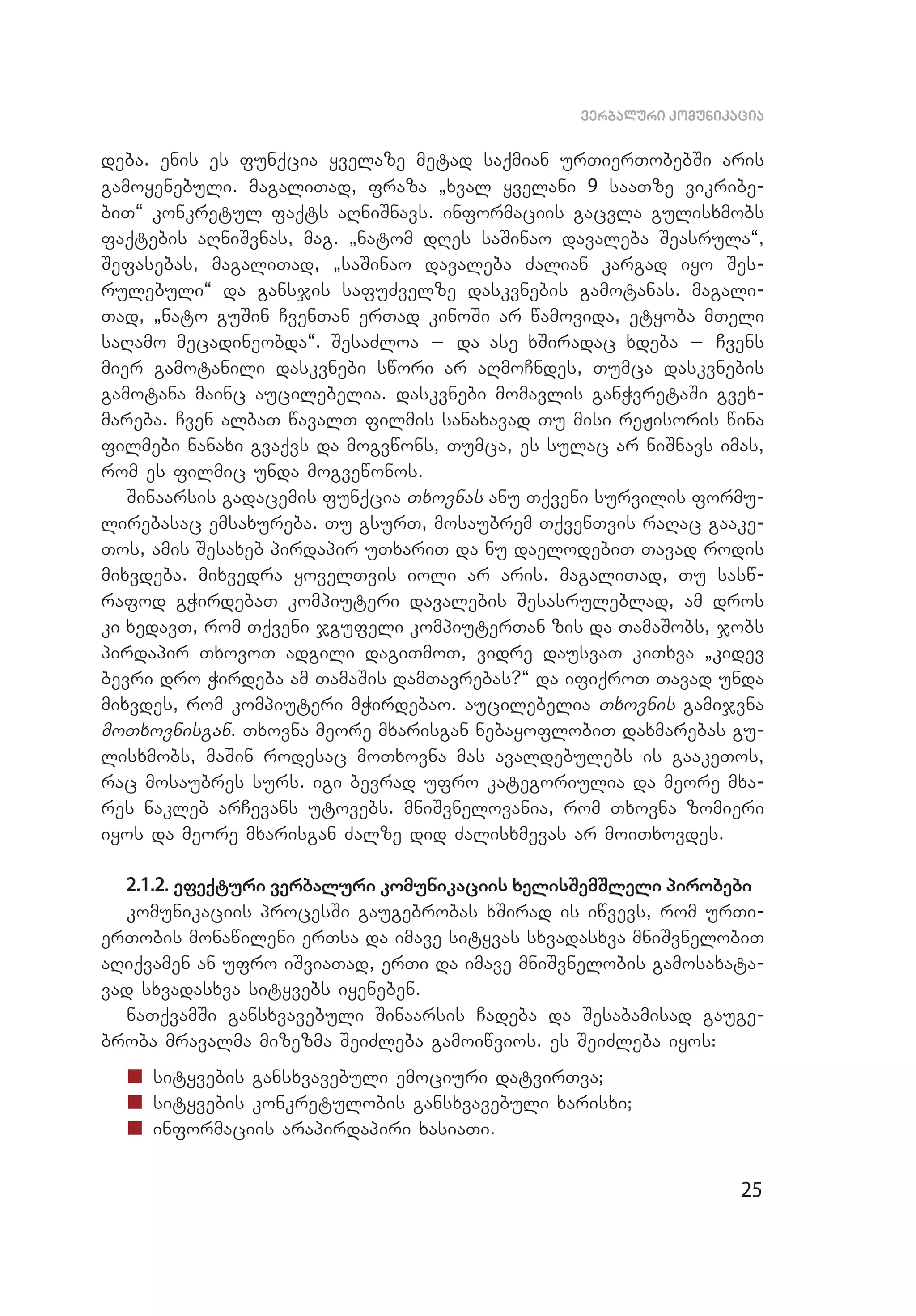 25
verbaluri komunikacia
deba. enis es funqcia yvelaze metad saqmian urTierTobebSi aris
ga­moyenebuli. magaliTad, fraza `xval yvelani 9 saaTze vikribe­
biT~ konkretul faqts aRniSnavs. informaciis gacvla gulisxmobs
faqtebis aRniSvnas, mag. `natom dRes saSinao davaleba Seasrula~,
Sefasebas, magaliTad, `saSinao davaleba Zalian kargad iyo Ses­
rulebuli~ da gansjis safuZvelze daskvnebis gamotanas. magali­
Tad, `nato guSin CvenTan erTad kinoSi ar wamovida, etyoba mTeli
saRamo mecadineobda~. SesaZloa _ da ase xSiradac xdeba _ Cvens
mi­­er gamotanili daskvnebi swori ar aRmoCndes, Tumca daskvnebis
ga­motana mainc aucilebelia. daskvnebi momavlis ganWvretaSi gvex­
mareba. Cven albaT wavalT filmis sanaxavad Tu misi reJisoris wina
filmebi nanaxi gvaqvs da mogvwons, Tumca, es sulac ar niSnavs imas,
rom es filmic unda mogvewonos.
Sinaarsis gadacemis funqcia Txovnas anu Tqveni survilis formu­
lirebasac emsaxureba. Tu gsurT, mosaubrem TqvenTvis raRac gaake­
Tos, amis Sesaxeb pirdapir uTxariT da nu daelodebiT Tavad rodis
mixvdeba. mixvedra yovelTvis ioli ar aris. magaliTad, Tu sasw­
rafod gWirdebaT kompiuteri davalebis Sesasruleblad, am dros
ki xedavT, rom Tqveni jgufeli kompiuterTan zis da TamaSobs, jobs
pirdapir TxovoT adgili dagiTmoT, vidre dausvaT kiTxva `kidev
bevri dro Wirdeba am TamaSis damTavrebas?~ da ifiqroT Tavad unda
mixvdes, rom kompiuteri mWirdebao. aucilebelia Txovnis gamijvna
moTxovnisgan. Txovna meore mxarisgan nebayoflobiT daxmarebas gu­
lisxmobs, maSin rodesac moTxovna mas avaldebulebs is gaakeTos,
rac mosaubres surs. igi bevrad ufro kategoriulia da meore mxa­
res nakleb arCevans utovebs. mniSvnelovania, rom Txovna zomieri
iyos da meore mxarisgan Zalze did Zalisxmevas ar moiTxovdes.
2.1.2. efeqturi verbaluri komunikaciis xelisSemSleli pirobebi
komunikaciis procesSi gaugebrobas xSirad is iwvevs, rom urTi­
erTobis monawileni erTsa da imave sityvas sxvadasxva mniSvnelobiT
aRiqvamen an ufro iSviaTad, erTi da imave mniSvnelobis gamosaxata­
vad sxvadasxva sityvebs iyeneben.
naTqvamSi gansxvavebuli Sinaarsis Cadeba da Sesabamisad gauge­
broba mravalma mizezma SeiZleba gamoiwvios. es SeiZleba iyos:
„„ sityvebis gansxvavebuli emociuri datvirTva;
„„ sityvebis konkretulobis gansxvavebuli xarisxi;
„„ informaciis arapirdapiri xasiaTi.
 