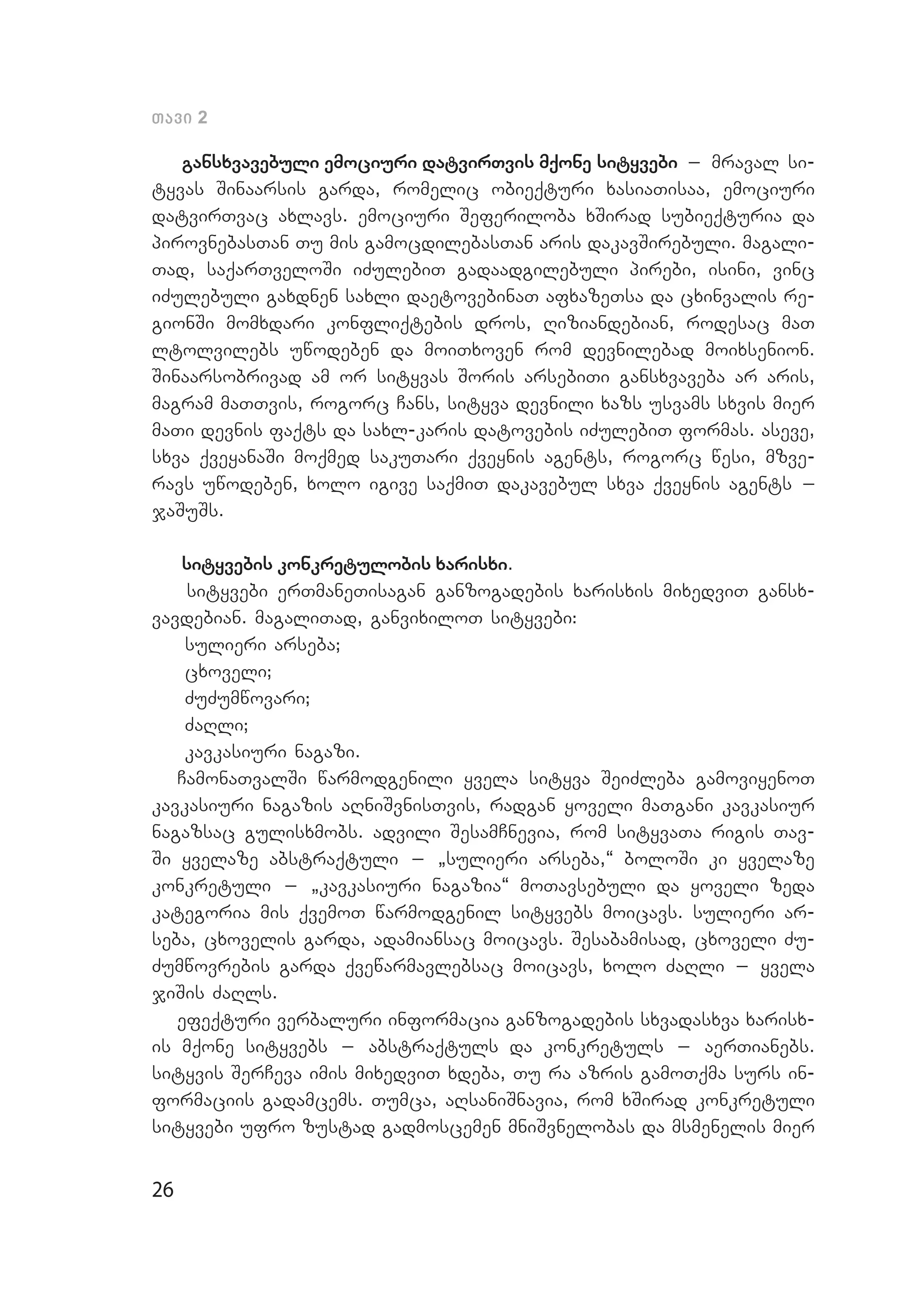 26
Tavi 2
gansxvavebuli emociuri datvirTvis mqone sityvebi _ mraval si­
tyvas Sinaarsis garda, romelic obieqturi xasiaTisaa, emociuri
datvirTvac axlavs. emociuri Seferiloba xSirad subieqturia da
pirovnebasTan Tu mis gamocdilebasTan aris dakavSirebuli. magali­
Tad, saqarTveloSi iZulebiT gadaadgilebuli pirebi, isini, vinc
iZulebuli gaxdnen saxli daetovebinaT afxazeTsa da cxinvalis re­
gionSi momxdari konfliqtebis dros, Riziandebian, rodesac maT
ltolvilebs uwodeben da moiTxoven rom devnilebad moixsenion.
Sinaarsobrivad am or sityvas Soris arsebiTi gansxvaveba ar aris,
magram maTTvis, rogorc Cans, sityva devnili xazs usvams sxvis mier
maTi devnis faqts da saxl-karis datovebis iZulebiT formas. aseve,
sxva qveyanaSi moqmed sakuTari qveynis agents, rogorc wesi, mzve­
ravs uwodeben, xolo igive saqmiT dakavebul sxva qveynis agents _
jaSuSs.
sityvebis konkretulobis xarisxi.
sityvebi erTmaneTisagan ganzogadebis xarisxis mixedviT gansx­
vavdebian. magaliTad, ganvixiloT sityvebi:
sulieri arseba;
cxoveli;
ZuZumwovari;
ZaRli;
kavkasiuri nagazi.
CamonaTvalSi warmodgenili yvela sityva SeiZleba gamoviyenoT
kavkasiuri nagazis aRniSvnisTvis, radgan yoveli maTgani kavkasiur
nagazsac gulisxmobs. advili SesamCnevia, rom sityvaTa rigis Tav­
Si yvelaze abstraqtuli _ `sulieri arseba,~ boloSi ki yvelaze
konkretuli _ `kavkasiuri nagazia~ moTavsebuli da yoveli zeda
kategoria mis qvemoT warmodgenil sityvebs moicavs. sulieri ar­
seba, cxovelis garda, adamiansac moicavs. Sesabamisad, cxoveli Zu­
Zumwovrebis garda qvewarmavlebsac moicavs, xolo ZaRli _ yvela
jiSis ZaRls.
efeqturi verbaluri informacia ganzogadebis sxvadasxva xarisx­
is mqone sityvebs _ abstraqtuls da konkretuls _ aerTianebs.
sityvis SerCeva imis mixedviT xdeba, Tu ra azris gamoTqma surs in­
formaciis gadamcems. Tumca, aRsaniSnavia, rom xSirad konkretuli
sityvebi ufro zustad gadmoscemen mniSvnelobas da msmenelis mier
 