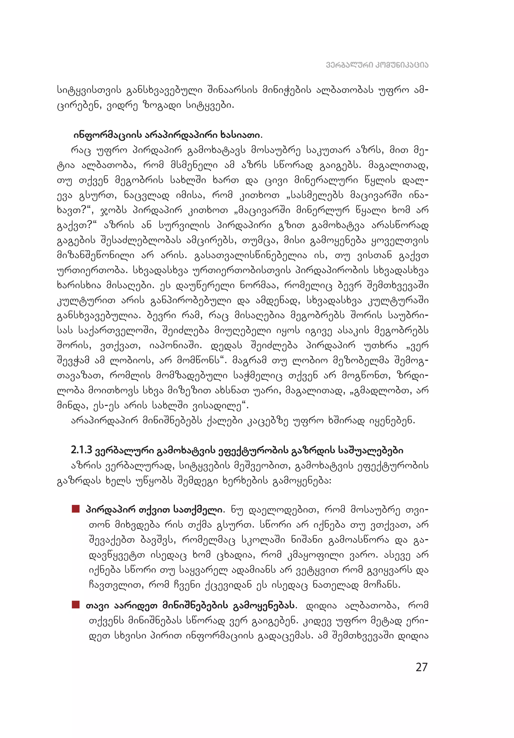 27
verbaluri komunikacia
sityvisTvis gansxvavebuli Sinaarsis miniWebis albaTobas ufro am­
cireben, vidre zogadi sityvebi.
informaciis arapirdapiri xasiaTi.
rac ufro pirdapir gamoxatavs mosaubre sakuTar azrs, miT me­
tia albaToba, rom msmeneli am azrs sworad gaigebs. magaliTad,
Tu Tqven megobris saxlSi xarT da civi mineraluri wylis dal­
eva gsurT, nacvlad imisa, rom kiTxoT `sasmelebs macivarSi ina­
xavT?~, jobs pirdapir kiTxoT `macivarSi minerlur wyali xom ar
gaqvT?~ azris an survilis pirdapiri gziT gamoxatva arasworad
gagebis SesaZleblobas amcirebs, Tumca, misi gamoyeneba yovelTvis
mizanSewonili ar aris. gasaTvaliswinebelia is, Tu visTan gaqvT
urTierToba. sxvadasxva urTierTobisTvis pirdapirobis sxvadasxva
xarisxia misaRebi. es dauwereli normaa, romelic bevr SemTxvevaSi
kulturiT aris ganpirobebuli da amdenad, sxvadasxva kulturaSi
gansxvavebulia. bevri ram, rac misaRebia megobrebs Soris saubri­
sas saqarTveloSi, SeiZleba miuRebeli iyos igive asakis megobrebs
Soris, vTqvaT, iaponiaSi. dedas SeiZleba pirdapir uTxra `ver
SevWam am lobios, ar momwons~. magram Tu lobio mezobelma Semog­
TavazaT, romlis momzadebuli saWmelic Tqven ar mogwonT, zrdi­
loba moiTxovs sxva mizeziT axsnaT uari, magaliTad, `gmadlobT, ar
minda, es-es aris saxlSi visadile~.
arapirdapir miniSnebebs qalebi kacebze ufro xSirad iyeneben.
2.1.3 verbaluri gamoxatvis efeqturobis gazrdis saSualebebi
azris verbalurad, sityvebis meSveobiT, gamoxatvis efeqturobis
gazrdas xels uwyobs Semdegi xerxebis gamoyeneba:
„„ pirdapir TqviT saTqmeli. nu daelodebiT, rom mosaubre Tvi­
Ton mixvdeba ris Tqma gsurT. swori ar iqneba Tu vTqvaT, ar
SevaqebT bavSvs, romelmac skolaSi niSani gamoaswora da ga­
davwyvetT isedac xom cxadia, rom kmayofili varo. aseve ar
iqneba swori Tu sayvarel adamians ar vetyviT rom gviyvars da
CavTvliT, rom Cveni qcevidan es isedac naTelad moCans.
„„ Tavi aarideT miniSnebebis gamoyenebas. didia albaToba, rom
Tqvens miniSnebas sworad ver gaigeben. kidev ufro metad eri­
deT sxvisi piriT informaciis gadacemas. am SemTxvevaSi didia
 