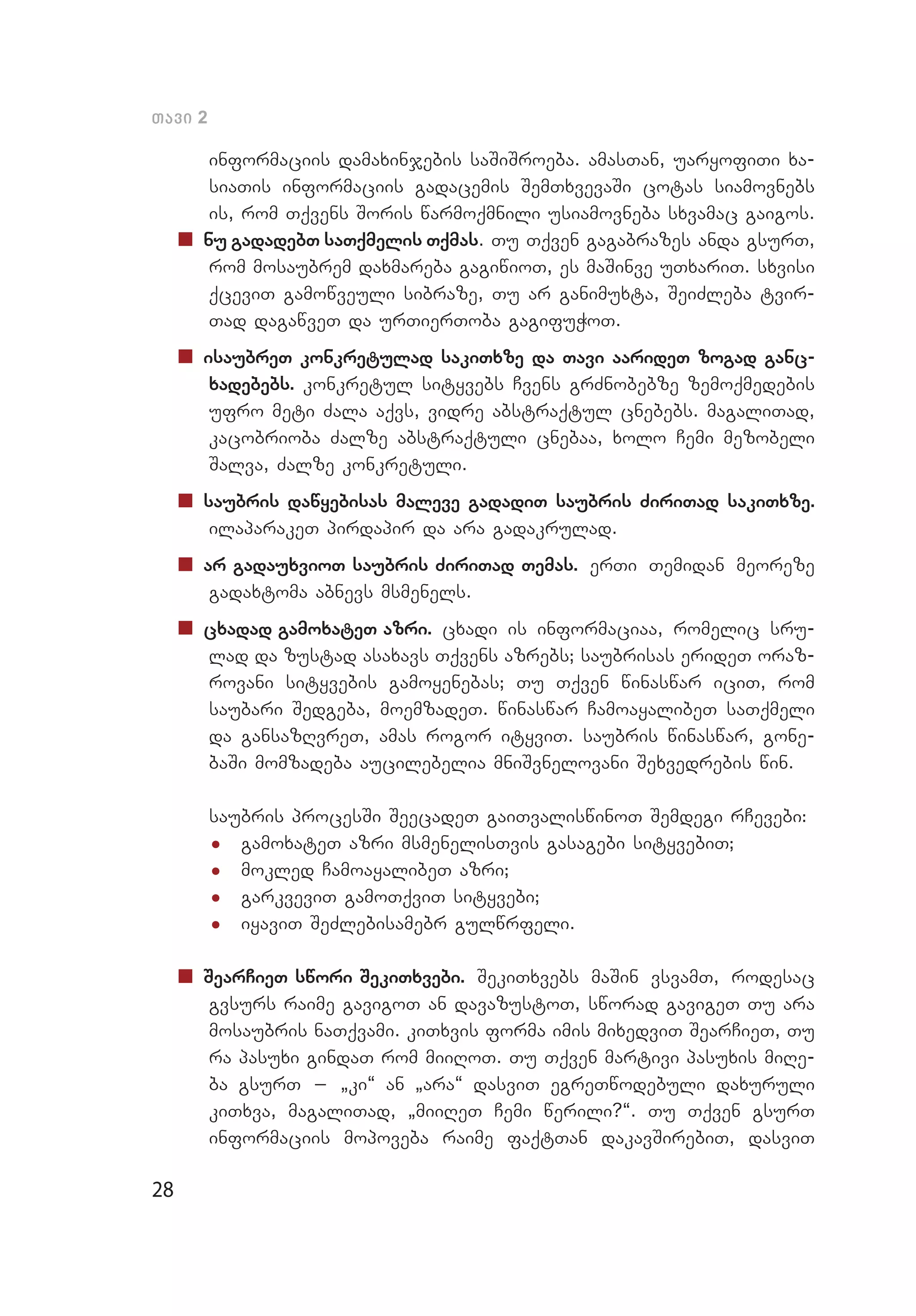 28
Tavi 2
informaciis damaxinjebis saSiSroeba. amasTan, uaryofiTi xa­
siaTis informaciis gadacemis SemTxvevaSi cotas siamovnebs
is, rom Tqvens Soris warmoqmnili usiamovneba sxvamac gaigos.
„„ nu gadadebT saTqmelis Tqmas. Tu Tqven gagabrazes anda gsurT,
rom mosaubrem daxmareba gagiwioT, es maSinve uTxariT. sxvisi
qceviT gamowveuli sibraze, Tu ar ganimuxta, SeiZleba tvir­
Tad dagawveT da urTierToba gagifuWoT.
„„ isaubreT konkretulad sakiTxze da Tavi aarideT zogad ganc­
xadebebs. konkretul sityvebs Cvens grZnobebze zemoqmedebis
ufro meti Zala aqvs, vidre abstraqtul cnebebs. magaliTad,
kacobrioba Zalze abstraqtuli cnebaa, xolo Cemi mezobeli
Salva, Zalze konkretuli.
„„ saubris dawyebisas maleve gadadiT saubris ZiriTad sakiTxze.
ilaparakeT pirdapir da ara gadakrulad.
„„ ar gadauxvioT saubris ZiriTad Temas. erTi Temidan meoreze
gadaxtoma abnevs msmenels.
„„ cxadad gamoxateT azri. cxadi is informaciaa, romelic sru­
lad da zustad asaxavs Tqvens azrebs; saubrisas erideT oraz­
rovani sityvebis gamoyenebas; Tu Tqven winaswar iciT, rom
saubari Sedgeba, moemzadeT. winaswar CamoayalibeT saTqmeli
da gansazRvreT, amas rogor ityviT. saubris winaswar, gone­
baSi momzadeba aucilebelia mniSvnelovani Sexvedrebis win.
saubris procesSi SeecadeT gaiTvaliswinoT Semdegi rCevebi:
•	 gamoxateT azri msmenelisTvis gasagebi sityvebiT;
•	 mokled CamoayalibeT azri;
•	 garkveviT gamoTqviT sityvebi;
•	 iyaviT SeZlebisamebr gulwrfeli.
„„ SearCieT swori SekiTxvebi. SekiTxvebs maSin vsvamT, rodesac
gvsurs raime gavigoT an davazustoT, sworad gavigeT Tu ara
mosaubris naTqvami. kiTxvis forma imis mixedviT SearCieT, Tu
ra pasuxi gindaT rom miiRoT. Tu Tqven martivi pasuxis miRe­
ba gsurT _ `ki~ an `ara~ dasviT egreTwodebuli daxuruli
ki­T­­xva, magaliTad, `miiReT Cemi werili?~. Tu Tqven gsurT
informaciis mopoveba raime faqtTan dakavSirebiT, dasviT
 