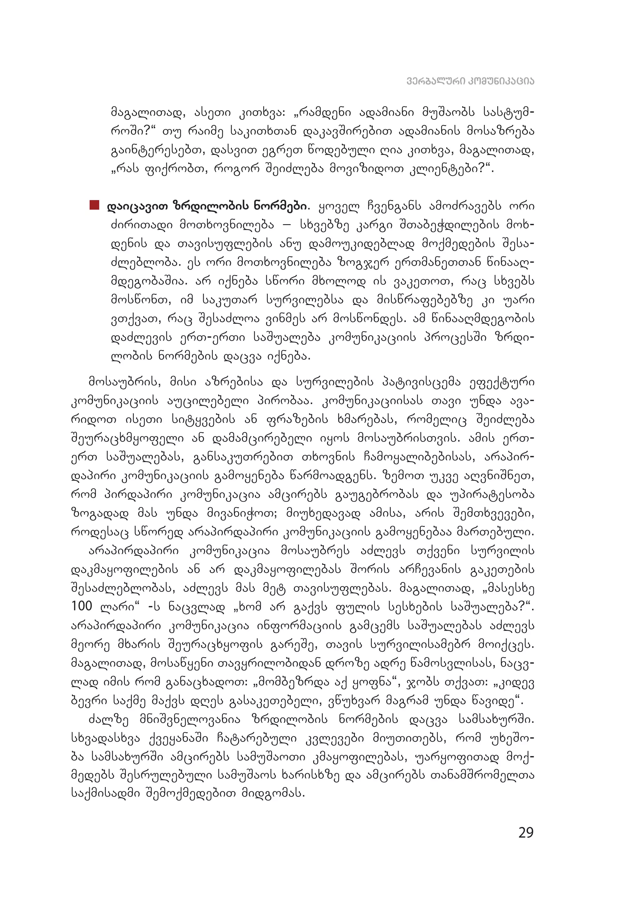 29
verbaluri komunikacia
magaliTad, aseTi kiTxva: `ramdeni adamiani muSaobs sastum­
roSi?~ Tu raime sakiTxTan dakavSirebiT adamianis mosazreba
gainteresebT, dasviT egreT wodebuli Ria kiTxva, magaliTad,
`ras fiqrobT, rogor SeiZleba movizidoT klientebi?~.
„„ daicaviT zrdilobis normebi. yovel Cvengans amoZravebs ori
ZiriTadi moTxovnileba _ sxvebze kargi STabeWdilebis mox­
denis da Tavisuflebis anu damoukideblad moqmedebis Sesa­
Zlebloba. es ori moTxovnileba zogjer erTmaneTTan winaaR­
mdegobaSia. ar iqneba swori mxolod is vakeToT, rac sxvebs
moswonT, im sakuTar survilebsa da miswrafebebze ki uari
vTqvaT, rac SesaZloa vinmes ar moswondes. am winaaRmdegobis
daZlevis erT-erTi saSualeba komunikaciis procesSi zrdi­
lobis normebis dacva iqneba.
mosaubris, misi azrebisa da survilebis pativiscema efeqturi
komunikaciis aucilebeli pirobaa. komunikaciisas Tavi unda ava­
ridoT iseTi sityvebis an frazebis xmarebas, romelic SeiZleba
Seuracxmyofeli an damamcirebeli iyos mosaubrisTvis. amis erT-
erT saSualebas, gansakuTrebiT Txovnis Camoyalibebisas, arapir­
dapiri komunikaciis gamoyeneba warmoadgens. zemoT ukve aRvniSneT,
rom pirdapiri komunikacia amcirebs gaugebrobas da upiratesoba
zogadad mas unda mivaniWoT; miuxedavad amisa, aris SemTxvevebi,
rodesac swored arapirdapiri komunikaciis gamoyenebaa marTebuli.
arapirdapiri komunikacia mosaubres aZlevs Tqveni survilis
dakmayofilebis an ar dakmayofilebas Soris arCevanis gakeTebis
SesaZ­leblobas, aZlevs mas met Tavisuflebas. magaliTad, `masesxe
100 lari~ -s nacvlad `xom ar gaqvs fulis sesxebis saSualeba?~.
arapirdapiri komunikacia informaciis gamcems saSualebas aZlevs
meore mxaris Seuracxyofis gareSe, Tavis survilisamebr moiqces.
magaliTad, mosawyeni Tavyrilobidan droze adre wamosvlisas, nacv­
lad imis rom ganacxadoT: `mombezrda aq yofna~, jobs TqvaT: `kidev
bevri saqme maqvs dRes gasakeTebeli, vwuxvar magram unda wavide~.
Zalze mniSvnelovania zrdilobis normebis dacva samsaxurSi.
sxva­dasxva qveyanaSi Catarebuli kvlevebi miuTiTebs, rom uxeSo­
ba samsaxurSi amcirebs samuSaoTi kmayofilebas, uaryofiTad moq­
medebs Sesrulebuli samuSaos xarisxze da amcirebs TanamSromelTa
saqmisadmi SemoqmedebiT midgomas.
 