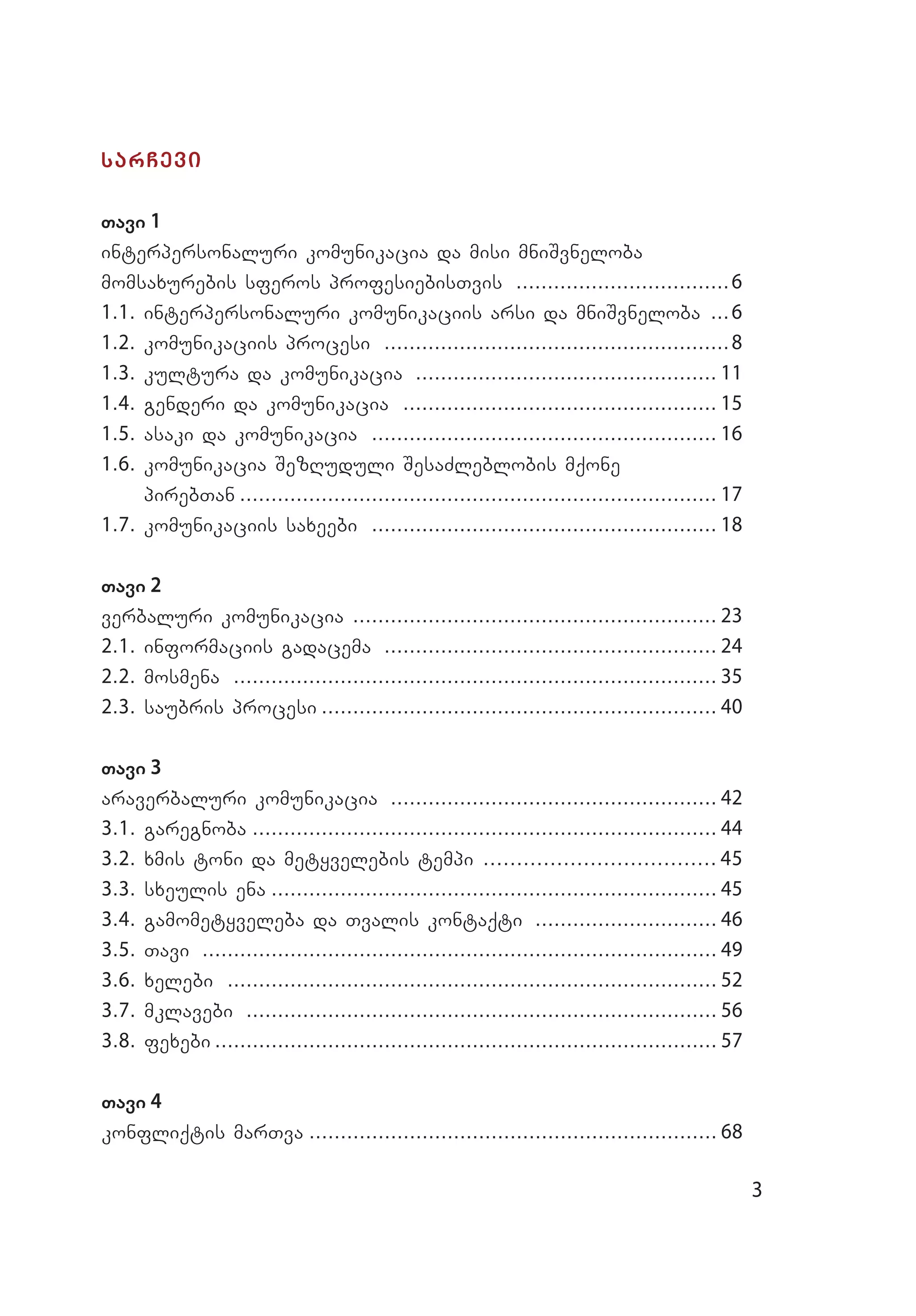 3
sarCevi
Tavi 1
interpersonaluri komunikacia da misi mniSvneloba
momsaxurebis sferos profesiebisTvis ...................................6
1.1. interpersonaluri komunikaciis arsi da mniSvneloba ....6
1.2. komunikaciis procesi ........................................................8
1.3. kultura da komunikacia ................................................. 11
1.4. genderi da komunikacia ................................................... 15
1.5. asaki da komunikacia ........................................................ 16
1.6. komunikacia SezRuduli SesaZleblobis mqone
pi­reb­Tan............................................................................. 17
1.7. komunikaciis saxeebi ........................................................ 18
Tavi 2
verbaluri komunikacia ........................................................... 23
2.1. informaciis gadacema ...................................................... 24
2.2. mosmena .............................................................................. 35
2.3. saubris procesi................................................................ 40
Tavi 3
araverbaluri komunikacia ..................................................... 42
3.1. garegnoba........................................................................... 44
3.2. xmis toni da metyvelebis tempi .................................... 45
3.3. sxeulis ena........................................................................ 45
3.4. gamometyveleba da Tvalis kontaqti .............................. 46
3.5. Tavi ................................................................................... 49
3.6. xelebi ............................................................................... 52
3.7. mklavebi ............................................................................ 56
3.8. fexebi................................................................................. 57
Tavi 4
konfliqtis marTva.................................................................. 68
 
