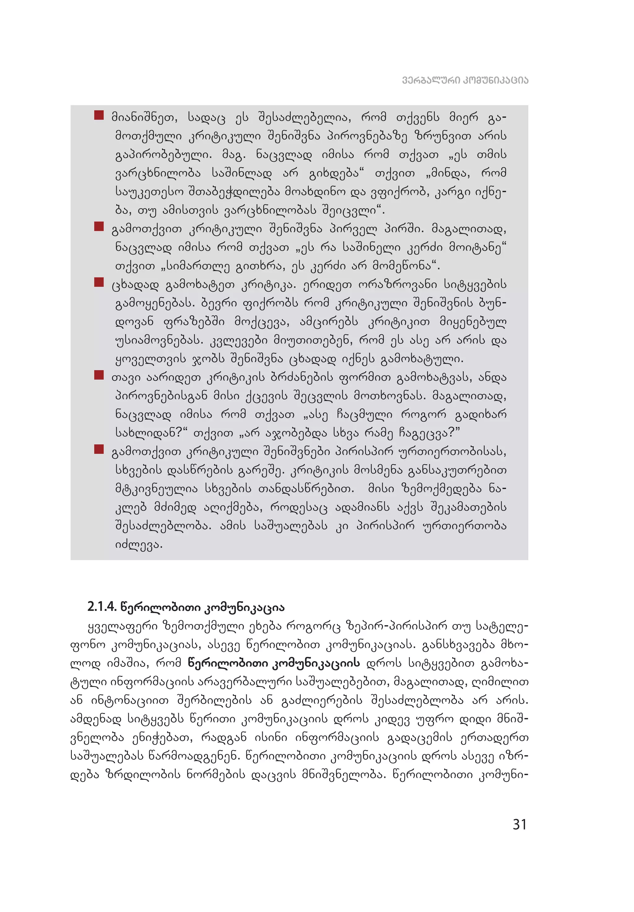 31
verbaluri komunikacia
„„ mianiSneT, sadac es SesaZlebelia, rom Tqvens mier ga­
moTqmuli kritikuli SeniSvna pirovnebaze zrunviT aris
gapirobebuli. mag. nacvlad imisa rom TqvaT `es Tmis
varcxniloba saSinlad ar gixdeba~ TqviT `minda, rom
saukeTeso STabeWdileba moaxdino da vfiqrob, kargi iqne­
ba, Tu amisTvis varcxnilobas Seicvli~.
„„ gamoTqviT kritikuli SeniSvna pirvel pirSi. magaliTad,
nacvlad imisa rom TqvaT `es ra saSineli kerZi moitane~
TqviT `simarTle giTxra, es kerZi ar momewona~.
„„ cxadad gamoxateT kritika. erideT orazrovani sityvebis
gamoyenebas. bevri fiqrobs rom kritikuli SeniSvnis bun­
dovan frazebSi moqceva, amcirebs kritikiT miyenebul
usiamovnebas. kvlevebi miuTiTeben, rom es ase ar aris da
yovel­Tvis jobs SeniSvna cxadad iqnes gamoxatuli.
„„ Tavi aarideT kritikis brZanebis formiT gamoxatvas, anda
pi­rovnebisgan misi qcevis Secvlis moTxovnas. magaliTad,
nacv­lad imisa rom TqvaT `ase Cacmuli rogor gadixar
saxlidan?~ TqviT `ar ajobebda sxva rame Cagecva?”
„„ gamoTqviT kritikuli SeniSvnebi pirispir urTierTobisas,
sxvebis daswrebis gareSe. kritikis mosmena gansakuTrebiT
mtkivneulia sxvebis TandaswrebiT. misi zemoqmedeba na­
kleb mZi­med aRiqmeba, rodesac adamians aqvs SekamaTebis
SesaZleb­loba. amis saSualebas ki pirispir urTierToba
iZleva.
2.1.4. werilobiTi komunikacia
yvelaferi zemoTqmuli exeba rogorc zepir-pirispir Tu satele­
fono komunikacias, aseve werilobiT komunikacias. gansxvaveba mxo­
lod imaSia, rom werilobiTi komunikaciis dros sityvebiT gamoxa­
tuli informaciis araverbaluri saSualebebiT, magaliTad, RimiliT
an intonaciiT Serbilebis an gaZlierebis SesaZlebloba ar aris.
amdenad sityvebs weriTi komunikaciis dros kidev ufro didi mniS­
vneloba eniWebaT, radgan isini informaciis gadacemis erTaderT
saSualebas warmoadgenen. werilobiTi komunikaciis dros aseve izr­
deba zrdilobis normebis dacvis mniSvneloba. werilobiTi komuni­
 