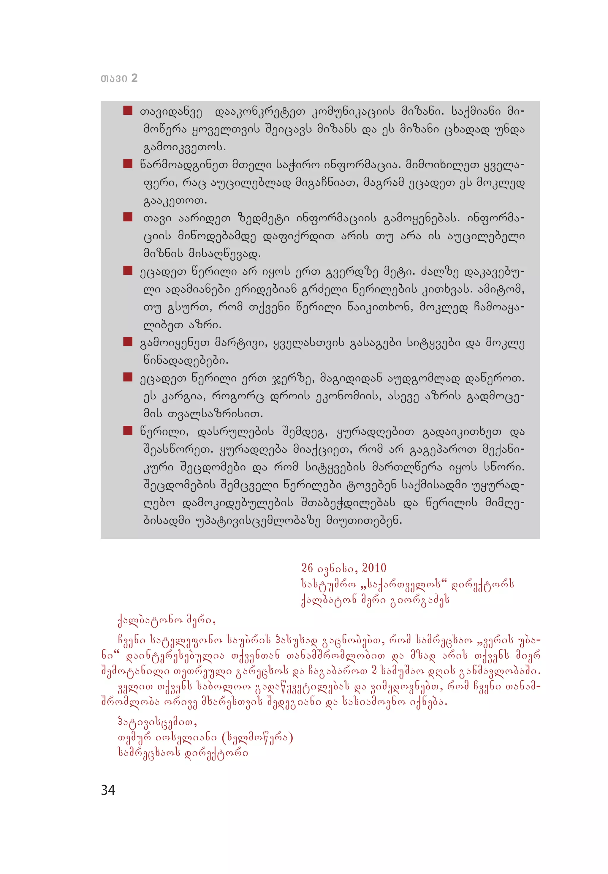 34
Tavi 2
„„ Tavidanve daakonkreteT komunikaciis mizani. saqmiani mi­
mo­­wera yovelTvis Seicavs mizans da es mizani cxadad unda
gamoikveTos.
„„ warmoadgineT mTeli saWiro informacia. mimoixileT yvela­
feri, rac aucileblad migaCniaT, magram ecadeT es mokled
gaakeToT.
„„ 	Tavi aarideT zedmeti informaciis gamoyenebas. informa­
ciis miwodebamde dafiqrdiT aris Tu ara is aucilebeli
miznis misaRwevad.
„„ ecadeT werili ar iyos erT gverdze meti. Zalze dakavebu­
li adamianebi eridebian grZeli werilebis kiTxvas. amitom,
Tu gsurT, rom Tqveni werili waikiTxon, mokled Camoaya­
libeT azri.
„„ gamoiyeneT martivi, yvelasTvis gasagebi sityvebi da mokle
winadadebebi.
„„ ecadeT werili erT jerze, magididan audgomlad daweroT.
es kargia, rogorc drois ekonomiis, aseve azris gadmoce­
mis TvalsazrisiT.
„„ werili, dasrulebis Semdeg, yuradRebiT gadaikiTxeT da
Seas­woreT. yuradReba miaqcieT, rom ar gageparoT meqani­
kuri Secdomebi da rom sityvebis marTlwera iyos swori.
Secdomebis Semcveli werilebi toveben saqmisadmi uyurad­
Rebo damokidebulebis STabeWdilebas da werilis mimRe­
bisadmi upativiscemlobaze miuTiTeben.
26 ivnisi, 2010
sastumro `saqarTvelos~ direqtors
qalbaton meri giorgaZes
qalbatono meri,
Cveni satelefono saubris pasuxad gacnobebT, rom samrecxao `veris uba-
ni~ dainteresebulia TqvenTan TanamSromlobiT da mzad aris Tqvens mier
Semotanili TeTreuli garecxos da CagabaroT 2 samuSao dRis ganmavlobaSi.
veliT Tqvens saboloo gadawyvetilebas da vimedovnebT, rom Cveni Tanam-
Sromloba orive mxaresTvis Sedegiani da sasiamovno iqneba.
pativiscemiT,
Temur ioseliani (xelmowera)
samrecxaos direqtori
 