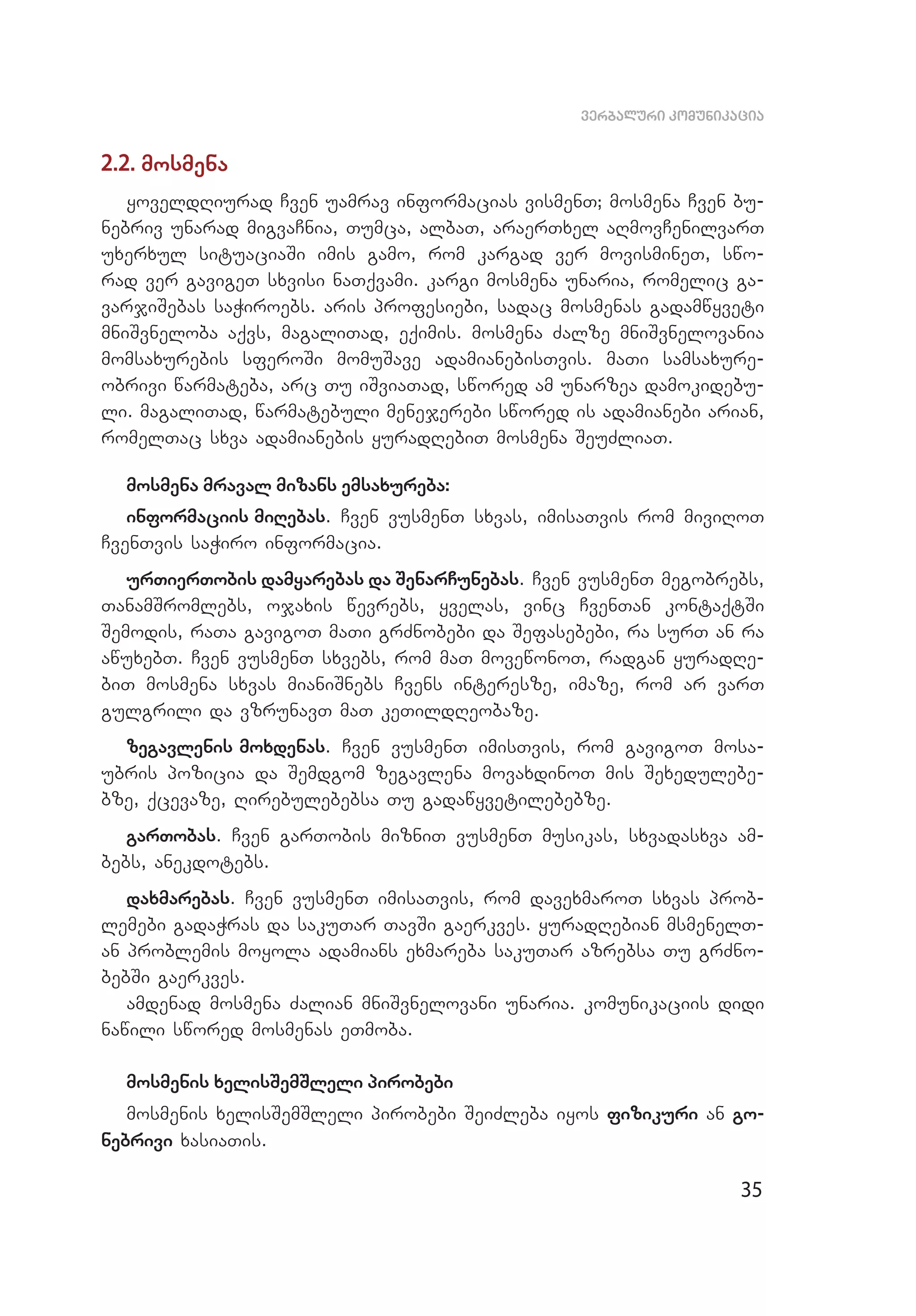 35
verbaluri komunikacia
2.2. mosmena
yoveldRiurad Cven uamrav informacias vismenT; mosmena Cven bu­
nebriv unarad migvaCnia, Tumca, albaT, araerTxel aRmovCenilvarT
uxerxul situaciaSi imis gamo, rom kargad ver movismineT, swo­
rad ver gavigeT sxvisi naTqvami. kargi mosmena unaria, romelic ga­
varjiSebas saWiroebs. aris profesiebi, sadac mosmenas gadamwyveti
mniSvneloba aqvs, magaliTad, eqimis. mosmena Zalze mniSvnelovania
momsaxurebis sferoSi momuSave adamianebisTvis. maTi samsaxure­
obrivi warmateba, arc Tu iSviaTad, swored am unarzea damokidebu­
li. magaliTad, warmatebuli menejerebi swored is adamianebi arian,
romelTac sxva adamianebis yuradRebiT mosmena SeuZliaT.
mosmena mraval mizans emsaxureba:
informaciis miRebas. Cven vusmenT sxvas, imisaTvis rom miviRoT
CvenTvis saWiro informacia.
urTierTobis damyarebas da SenarCunebas. Cven vusmenT megobrebs,
TanamSromlebs, ojaxis wevrebs, yvelas, vinc CvenTan kontaqtSi
Semodis, raTa gavigoT maTi grZnobebi da Sefasebebi, ra surT an ra
awuxebT. Cven vusmenT sxvebs, rom maT movewonoT, radgan yuradRe­
biT mosmena sxvas mianiSnebs Cvens interesze, imaze, rom ar varT
gulgrili da vzrunavT maT keTildReobaze.
zegavlenis moxdenas. Cven vusmenT imisTvis, rom gavigoT mosa­
ubris pozicia da Semdgom zegavlena movaxdinoT mis Sexedulebe­
bze, qcevaze, Rirebulebebsa Tu gadawyvetilebebze.
garTobas. Cven garTobis mizniT vusmenT musikas, sxvadasxva am­
bebs, anekdotebs.
daxmarebas. Cven vusmenT imisaTvis, rom davexmaroT sxvas prob­
lemebi gadaWras da sakuTar TavSi gaerkves. yuradRebian msmenelT­
an problemis moyola adamians exmareba sakuTar azrebsa Tu grZno­
bebSi gaerkves.
amdenad mosmena Zalian mniSvnelovani unaria. komunikaciis didi
nawili swored mosmenas eTmoba.
mosmenis xelisSemSleli pirobebi
mosmenis xelisSemSleli pirobebi SeiZleba iyos fizikuri an go­
nebrivi xasiaTis.
 