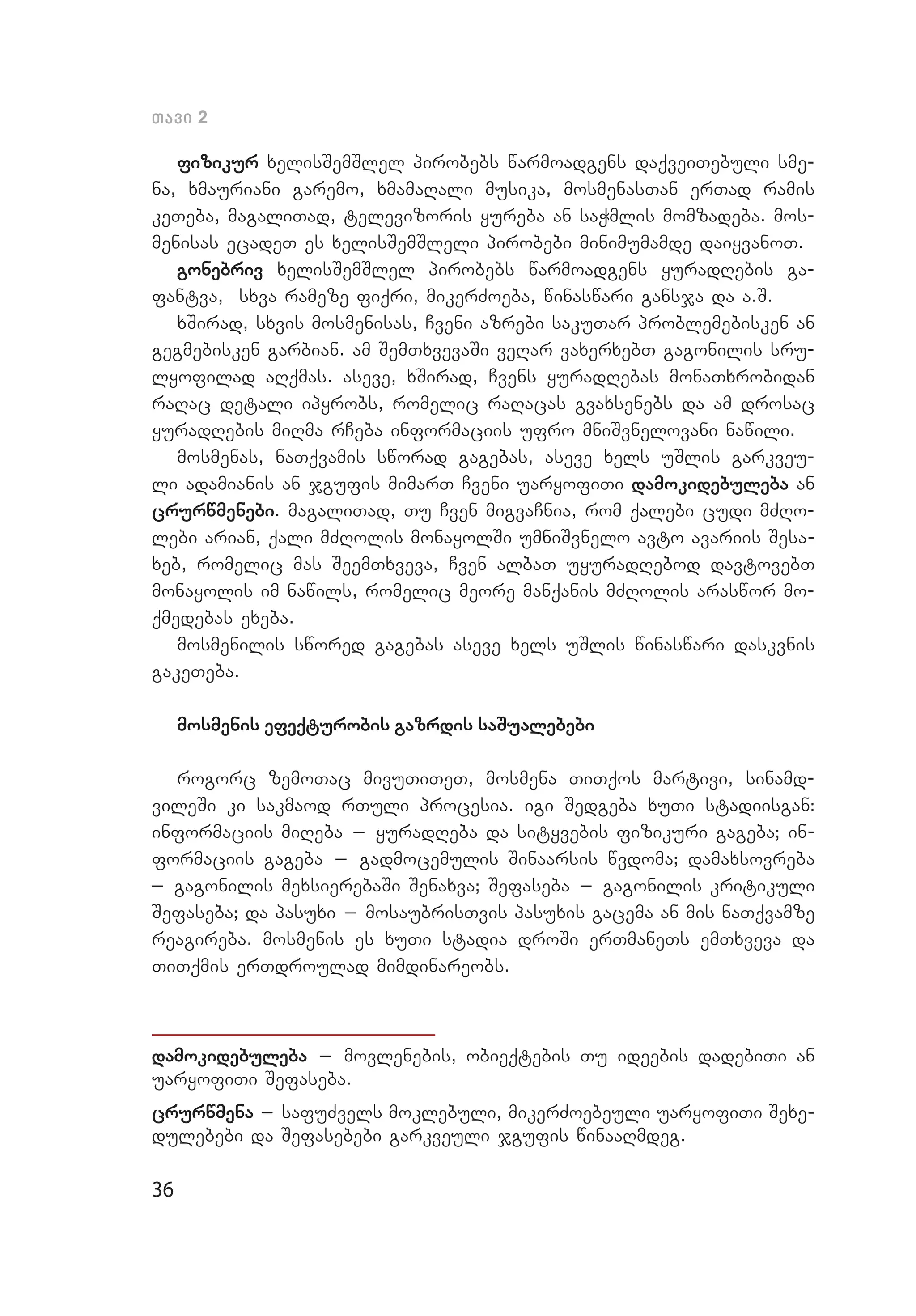 36
Tavi 2
fizikur xelisSemSlel pirobebs warmoadgens daqveiTebuli sme­
na, xmauriani garemo, xmamaRali musika, mosmenasTan erTad ramis
keTeba, magaliTad, televizoris yureba an saWmlis momzadeba. mos­
menisas ecadeT es xelisSemSleli pirobebi minimumamde daiyvanoT.
gonebriv xelisSemSlel pirobebs warmoadgens yuradRebis ga­
fantva, sxva rameze fiqri, mikerZoeba, winaswari gansja da a.S.
xSirad, sxvis mosmenisas, Cveni azrebi sakuTar problemebisken an
gegmebisken garbian. am SemTxvevaSi veRar vaxerxebT gagonilis sru­
lyofilad aRqmas. aseve, xSirad, Cvens yuradRebas monaTxrobidan
raRac detali ipyrobs, romelic raRacas gvaxsenebs da am drosac
yuradRebis miRma rCeba informaciis ufro mniSvnelovani nawili.
mosmenas, naTqvamis sworad gagebas, aseve xels uSlis garkveu­
li adamianis an jgufis mimarT Cveni uaryofiTi damokidebuleba an
crurwmenebi. magaliTad, Tu Cven migvaCnia, rom qalebi cudi mZRo­
lebi arian, qali mZRolis monayolSi umniSvnelo avto avariis Sesa­
xeb, romelic mas SeemTxveva, Cven albaT uyuradRebod davtovebT
monayolis im nawils, romelic meore manqanis mZRolis araswor mo­
qmedebas exeba.
mosmenilis swored gagebas aseve xels uSlis winaswari daskvnis
gakeTeba.
mosmenis efeqturobis gazrdis saSualebebi
rogorc zemoTac mivuTiTeT, mosmena TiTqos martivi, sinamd­
vileSi ki sakmaod rTuli procesia. igi Sedgeba xuTi stadiisgan:
informaciis miReba _ yuradReba da sityvebis fizikuri gageba; in­
formaciis gageba _ gadmocemulis Sinaarsis wvdoma; damaxsovreba
_ gagonilis mexsierebaSi Senaxva; Sefaseba _ gagonilis kritikuli
Se­faseba; da pasuxi _ mosaubrisTvis pasuxis gacema an mis naTqvamze
reagireba. mosmenis es xuTi stadia droSi erTmaneTs emTxveva da
TiTqmis erTdroulad mimdinareobs.
damokidebuleba _ movlenebis, obieqtebis Tu ideebis dadebiTi an
uaryofiTi Sefaseba.
crurwmena _ safuZvels moklebuli, mikerZoebeuli uaryofiTi Sexe­
dulebebi da Sefasebebi garkveuli jgufis winaaRmdeg.
 