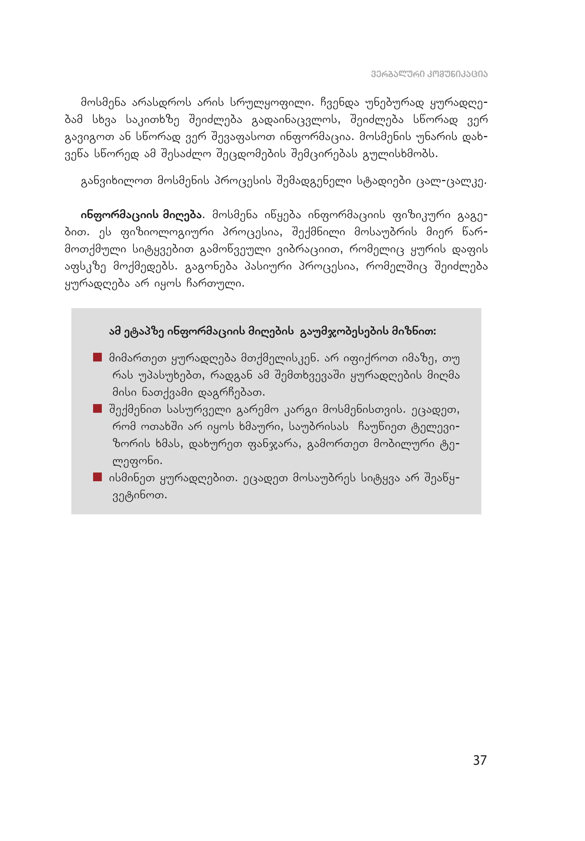 37
verbaluri komunikacia
mosmena arasdros aris srulyofili. Cvenda uneburad yuradRe­
bam sxva sakiTxze SeiZleba gadainacvlos, SeiZleba sworad ver
gavigoT an sworad ver SevafasoT informacia. mosmenis unaris dax­
vewa swored am SesaZlo Secdomebis Semcirebas gulisxmobs.
ganvixiloT mosmenis procesis Semadgeneli stadiebi cal-calke.
informaciis miReba. mosmena iwyeba informaciis fizikuri gage­
biT. es fiziologiuri procesia, Seqmnili mosaubris mier war­
moTqmuli sityvebiT gamowveuli vibraciiT, romelic yuris dafis
afskze moqmedebs. gagoneba pasiuri procesia, romelSic SeiZleba
yuradReba ar iyos CarTuli.
am etapze informaciis miRebis gaumjobesebis mizniT:
„„ mimarTeT yuradReba mTqmelisken. ar ifiqroT imaze, Tu
ras upasuxebT, radgan am SemTxvevaSi yuradRebis miRma
misi naTqvami dagrCebaT.
„„ SeqmeniT sasurveli garemo kargi mosmenisTvis. ecadeT,
rom oTaxSi ar iyos xmauri, saubrisas CauwieT televi­
zoris xmas, daxureT fanjara, gamorTeT mobiluri te­
lefoni.
„„ ismineT yuradRebiT. ecadeT mosaubres sityva ar Seawy­
vetinoT.
 