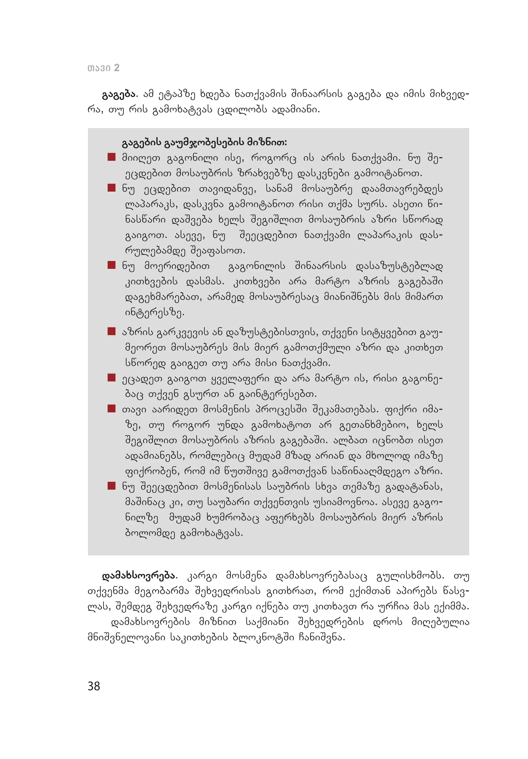 38
Tavi 2
gageba. am etapze xdeba naTqvamis Sinaarsis gageba da imis mixved­
ra, Tu ris gamoxatvas cdilobs adamiani.
gagebis gaumjobesebis mizniT:
„„ miiReT gagonili ise, rogorc is aris naTqvami. nu Se­
ecdebiT mosaubris zraxvebze daskvnebi gamoitanoT.
„„ nu ecdebiT Tavidanve, sanam mosaubre daamTavrebdes
lapa­raks, daskvna gamoitanoT risi Tqma surs. aseTi wi­
naswari daSveba xels SegiSliT mosaubris azri sworad
gaigoT. aseve, nu SeecdebiT naTqvami laparakis das­
rulebamde SeafasoT.
„„ nu moeridebiT gagonilis Sinaarsis dasazusteblad
kiTx­ve­bis dasmas. kiTxvebi ara marto azris gagebaSi
dagexmarebaT, aramed mosaubresac mianiSnebs mis mimarT
interesze.
„„ azris garkvevis an dazustebisTvis, Tqveni sityvebiT gau­
meoreT mosaubres mis mier gamoTqmuli azri da kiTxeT
swored gaigeT Tu ara misi naTqvami.
„„ ecadeT gaigoT yvelaferi da ara marto is, risi gagone­
bac Tqven gsurT an gainteresebT.
„„ Tavi aarideT mosmenis procesSi SekamaTebas. fiqri ima­
ze, Tu rogor unda gamoxatoT ar geTanxmebio, xels
SegiSliT mosaubris azris gagebaSi. albaT icnobT iseT
adamianebs, romlebic mudam mzad arian da mxolod imaze
fiqroben, rom im wuTSive gamoTqvan sawinaaRmdego azri.
„„ nu SeecdebiT mosmenisas saubris sxva Temaze gadatanas,
maSinac ki, Tu saubari TqvenTvis usiamovnoa. aseve gago­
nilze mudam xumrobac aferxebs mosaubris mier azris
bolomde gamoxatvas.
damaxsovreba. kargi mosmena damaxsovrebasac gulisxmobs. Tu
Tqvenma megobarma Sexvedrisas giTxraT, rom eqimTan apirebs wasv­
las, Semdeg Sexvedraze kargi iqneba Tu kiTxavT ra urCia mas eqimma.
damaxsovrebis mizniT saqmiani Sexvedrebis dros miRebulia
mniSv­nelovani sakiTxebis bloknotSi CaniSvna.
 