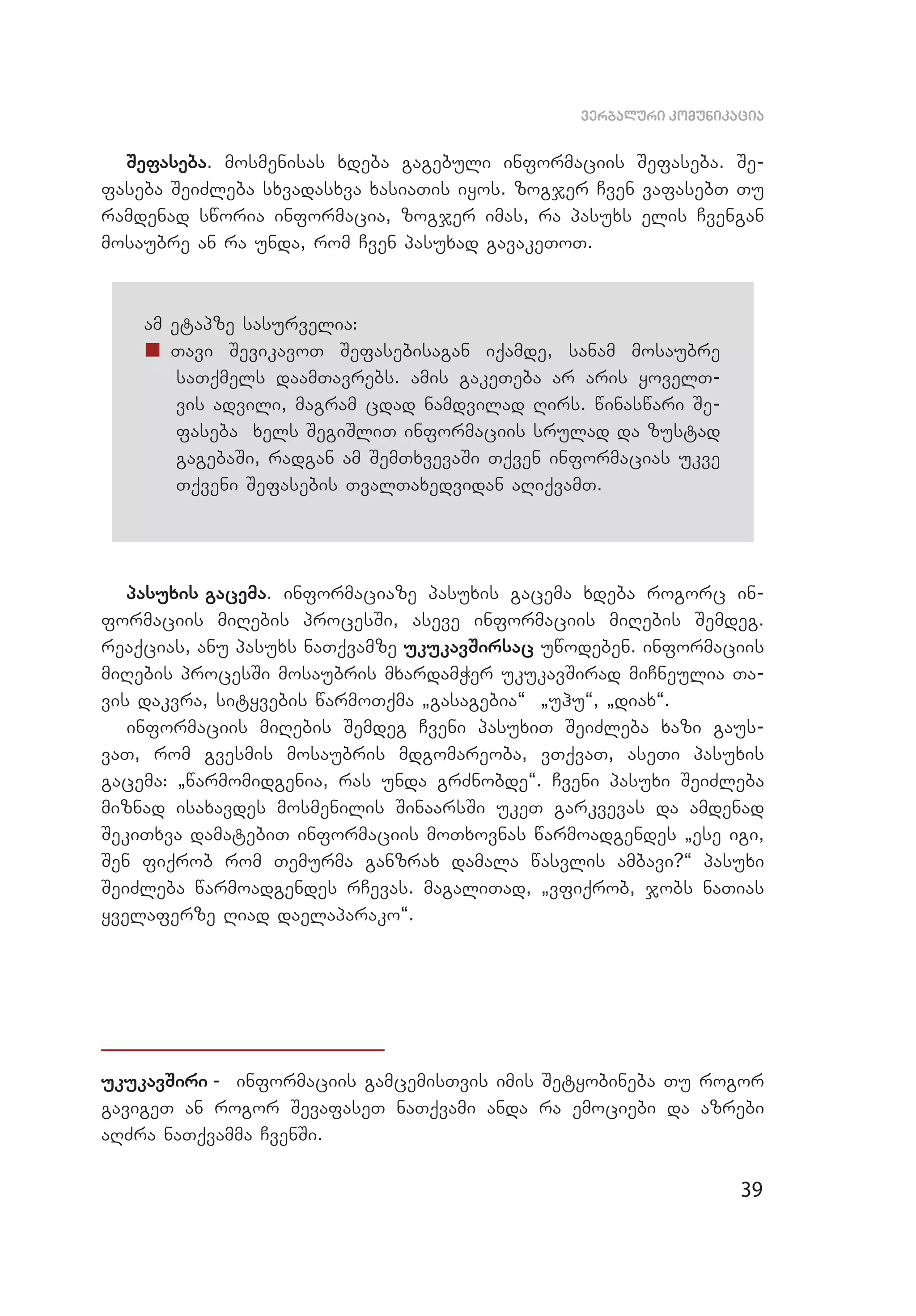 39
verbaluri komunikacia
Sefaseba. mosmenisas xdeba gagebuli informaciis Sefaseba. Se­
faseba SeiZleba sxvadasxva xasiaTis iyos. zogjer Cven vafasebT Tu
ramdenad sworia informacia, zogjer imas, ra pasuxs elis Cvengan
mosaubre an ra unda, rom Cven pasuxad gavakeToT.
am etapze sasurvelia:
„„ Tavi SevikavoT Sefasebisagan iqamde, sanam mosaubre
saTqmels daamTavrebs. amis gakeTeba ar aris yovelT­
vis advili, magram cdad namdvilad Rirs. winaswari Se­
faseba xels SegiSliT informaciis srulad da zustad
gagebaSi, radgan am SemTxvevaSi Tqven informacias ukve
Tqveni Sefasebis TvalTaxedvidan aRiqvamT.
pasuxis gacema. informaciaze pasuxis gacema xdeba rogorc in­
formaciis miRebis procesSi, aseve informaciis miRebis Semdeg.
reaqcias, anu pasuxs naTqvamze ukukavSirsac uwodeben. informaciis
miRebis procesSi mosaubris mxardamWer ukukavSirad miCneulia Ta­
vis dakvra, sityvebis warmoTqma `gasagebia~ `uhu~, `diax~.
informaciis miRebis Semdeg Cveni pasuxiT SeiZleba xazi gaus­
vaT, rom gvesmis mosaubris mdgomareoba, vTqvaT, aseTi pasuxis
gacema: `warmomidgenia, ras unda grZnobde~. Cveni pasuxi SeiZleba
miznad isaxavdes mosmenilis SinaarsSi ukeT garkvevas da amdenad
SekiTxva damatebiT informaciis moTxovnas warmoadgendes `ese igi,
Sen fiqrob rom Temurma ganzrax damala wasvlis ambavi?~ pasuxi
SeiZleba warmoadgendes rCevas. magaliTad, `vfiqrob, jobs naTias
yvelaferze Riad daelaparako~.
ukukavSiri - informaciis gamcemisTvis imis Setyobineba Tu rogor
gavigeT an rogor SevafaseT naTqvami anda ra emociebi da azrebi
aRZra naTqvamma CvenSi.
 