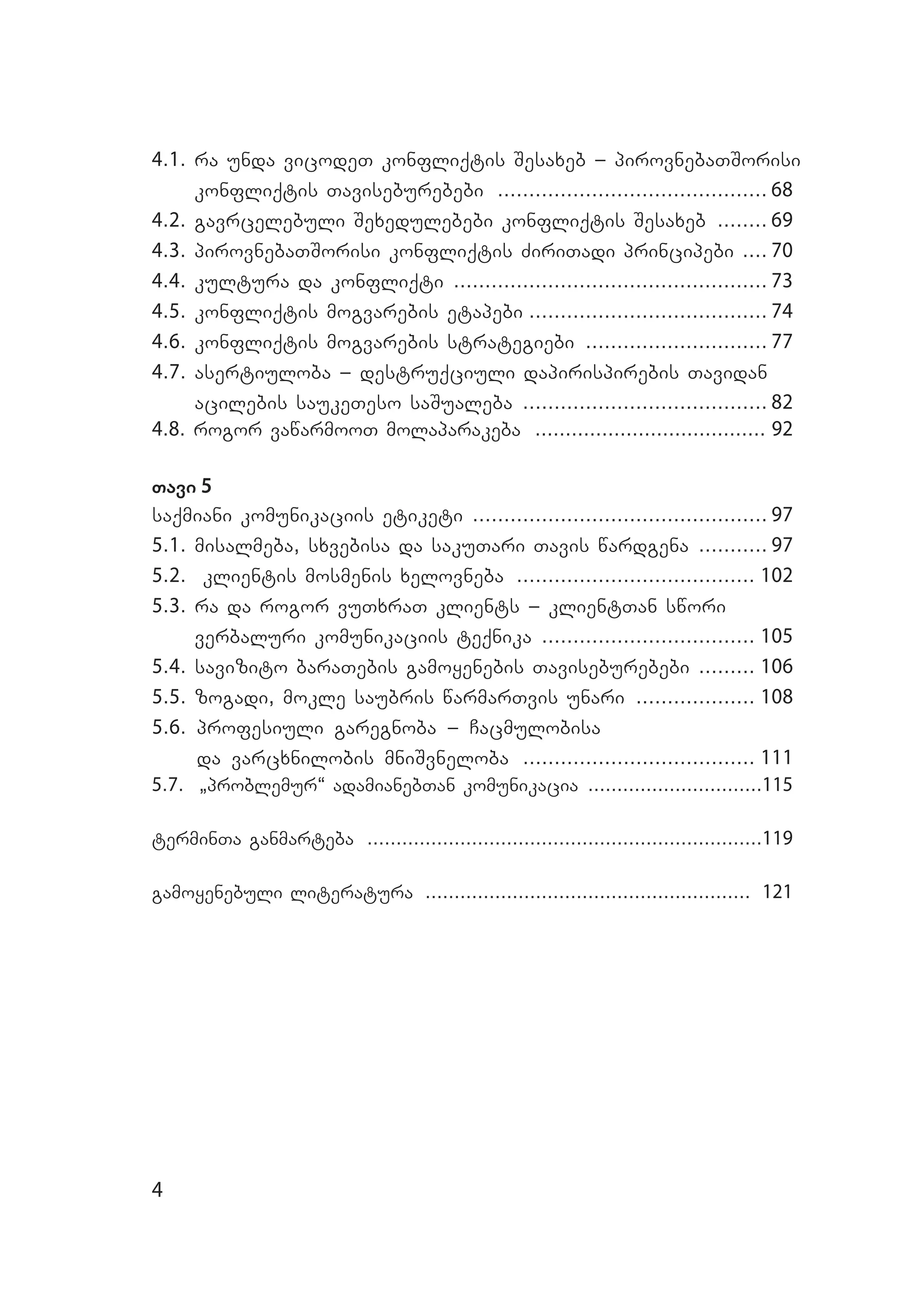 4
4.1. ra unda vicodeT konfliqtis Sesaxeb _ pirovnebaTSorisi
konfliqtis Taviseburebebi ............................................ 68
4.2. gavrcelebuli Sexedulebebi konfliqtis Sesaxeb ......... 69
4.3. pirovnebaTSorisi konfliqtis ZiriTadi principebi ..... 70
4.4. kultura da konfliqti ................................................... 73
4.5. konfliqtis mogvarebis etapebi....................................... 74
4.6. konfliqtis mogvarebis strategiebi .............................. 77
4.7. asertiuloba _ destruqciuli dapirispirebis Tavi­dan
aci­lebis saukeTeso saSualeba ........................................ 82
4.8. rogor vawarmooT molaparakeba ....................................... 92
Tavi 5
saqmiani komunikaciis etiketi ................................................ 97
5.1. misalmeba, sxvebisa da sakuTari Tavis wardgena ............ 97
5.2. klientis mosmenis xelovneba ....................................... 102
5.3. ra da rogor vuTxraT klients _ klientTan swori
ver­baluri komunikaciis teqnika ................................... 105
5.4. savizito baraTebis gamoyenebis Taviseburebebi .......... 106
5.5. zogadi, mokle saubris warmarTvis unari .................... 108
5.6. profesiuli garegnoba _ Cacmulobisa
da varcxni­lobis mniSvneloba ...................................... 111
5.7. `problemur~ adamianebTan komunikacia ...............................115
terminTa ganmarteba .....................................................................119
gamoyenebuli literatura ......................................................... 121
 