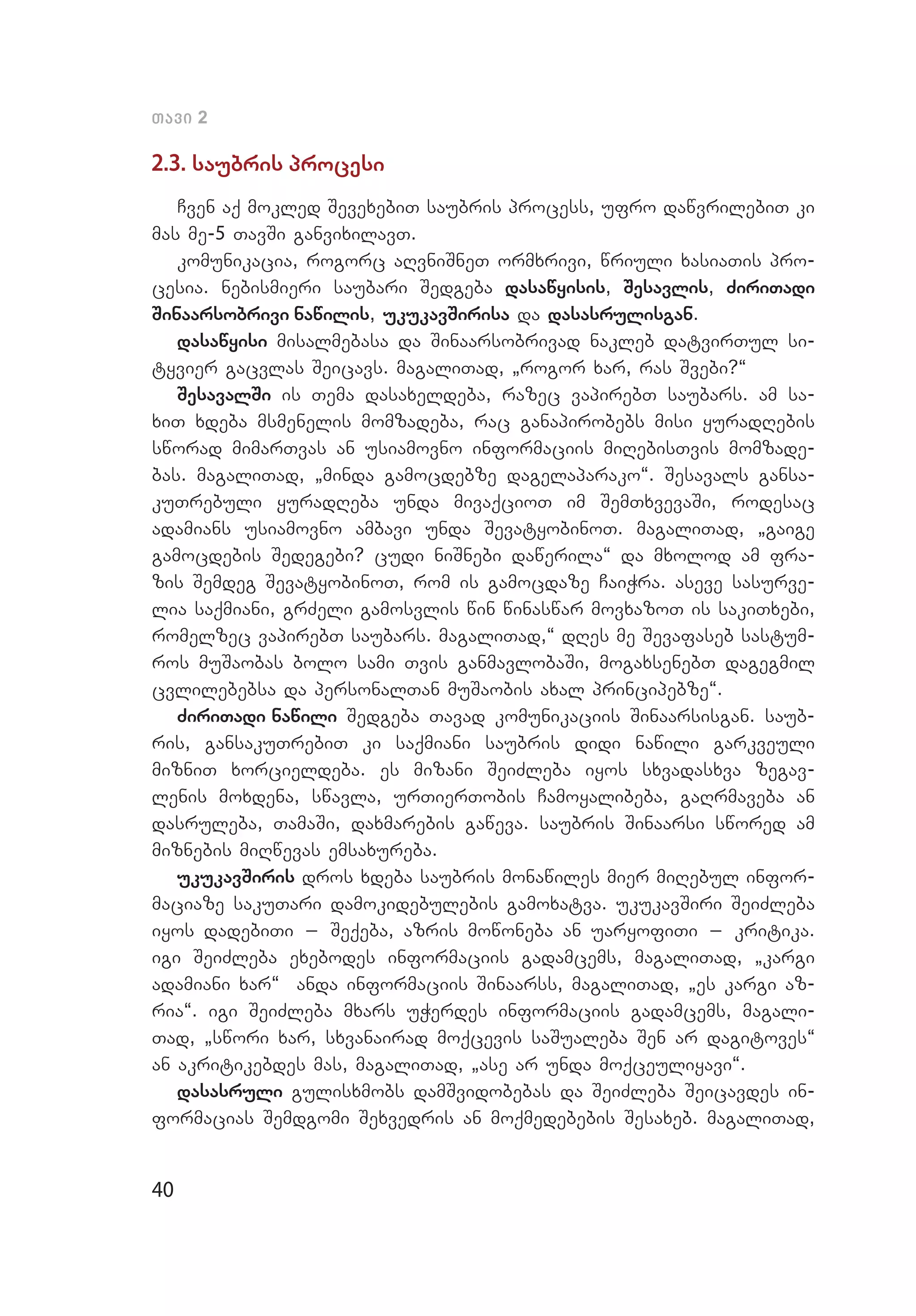 40
Tavi 2
2.3. saubris procesi
Cven aq mokled SevexebiT saubris process, ufro dawvrilebiT ki
mas me-5 TavSi ganvixilavT.
komunikacia, rogorc aRvniSneT ormxrivi, wriuli xasiaTis pro­
cesia. nebismieri saubari Sedgeba dasawyisis, Sesavlis, ZiriTadi
Sinaarsobrivi nawilis, ukukavSirisa da dasasrulisgan.
dasawyisi misalmebasa da Sinaarsobrivad nakleb datvirTul si­
tyvier gacvlas Seicavs. magaliTad, `rogor xar, ras Svebi?~
SesavalSi is Tema dasaxeldeba, razec vapirebT saubars. am sa­
xiT xdeba msmenelis momzadeba, rac ganapirobebs misi yuradRebis
sworad mimarTvas an usiamovno informaciis miRebisTvis momzade­
bas. magaliTad, `minda gamocdebze dagelaparako~. Sesavals gansa­
kuTrebuli yuradReba unda mivaqcioT im SemTxvevaSi, rodesac
adamians usiamovno ambavi unda SevatyobinoT. magaliTad, `gaige
gamocdebis Sedegebi? cudi niSnebi dawerila~ da mxolod am fra­
zis Semdeg SevatyobinoT, rom is gamocdaze CaiWra. aseve sasurve­
lia saqmiani, grZeli gamosvlis win winaswar movxazoT is sakiTxebi,
romelzec vapirebT saubars. magaliTad,~ dRes me Sevafaseb sastum­
ros muSaobas bolo sami Tvis ganmavlobaSi, mogaxsenebT dagegmil
cvlilebebsa da personalTan muSaobis axal principebze~.
ZiriTadi nawili Sedgeba Tavad komunikaciis Sinaarsisgan. saub­
ris, gansakuTrebiT ki saqmiani saubris didi nawili garkveuli
mizniT xorcieldeba. es mizani SeiZleba iyos sxvadasxva zegav­
lenis moxdena, swavla, urTierTobis Camoyalibeba, gaRrmaveba an
dasruleba, TamaSi, daxmarebis gaweva. saubris Sinaarsi swored am
miznebis miRwevas emsaxureba.
ukukavSiris dros xdeba saubris monawiles mier miRebul infor­
maciaze sakuTari damokidebulebis gamoxatva. ukukavSiri SeiZleba
iyos dadebiTi _ Seqeba, azris mowoneba an uaryofiTi _ kritika.
igi SeiZleba exebodes informaciis gadamcems, magaliTad, `kargi
adamiani xar~ anda informaciis Sinaarss, magaliTad, `es kargi az­
ria~. igi SeiZleba mxars uWerdes informaciis gadamcems, magali­
Tad, `swori xar, sxvanairad moqcevis saSualeba Sen ar dagitoves~
an akritikebdes mas, magaliTad, `ase ar unda moqceuliyavi~.
dasasruli gulisxmobs damSvidobebas da SeiZleba Seicavdes in­
formacias Semdgomi Sexvedris an moqmedebebis Sesaxeb. magaliTad,
 