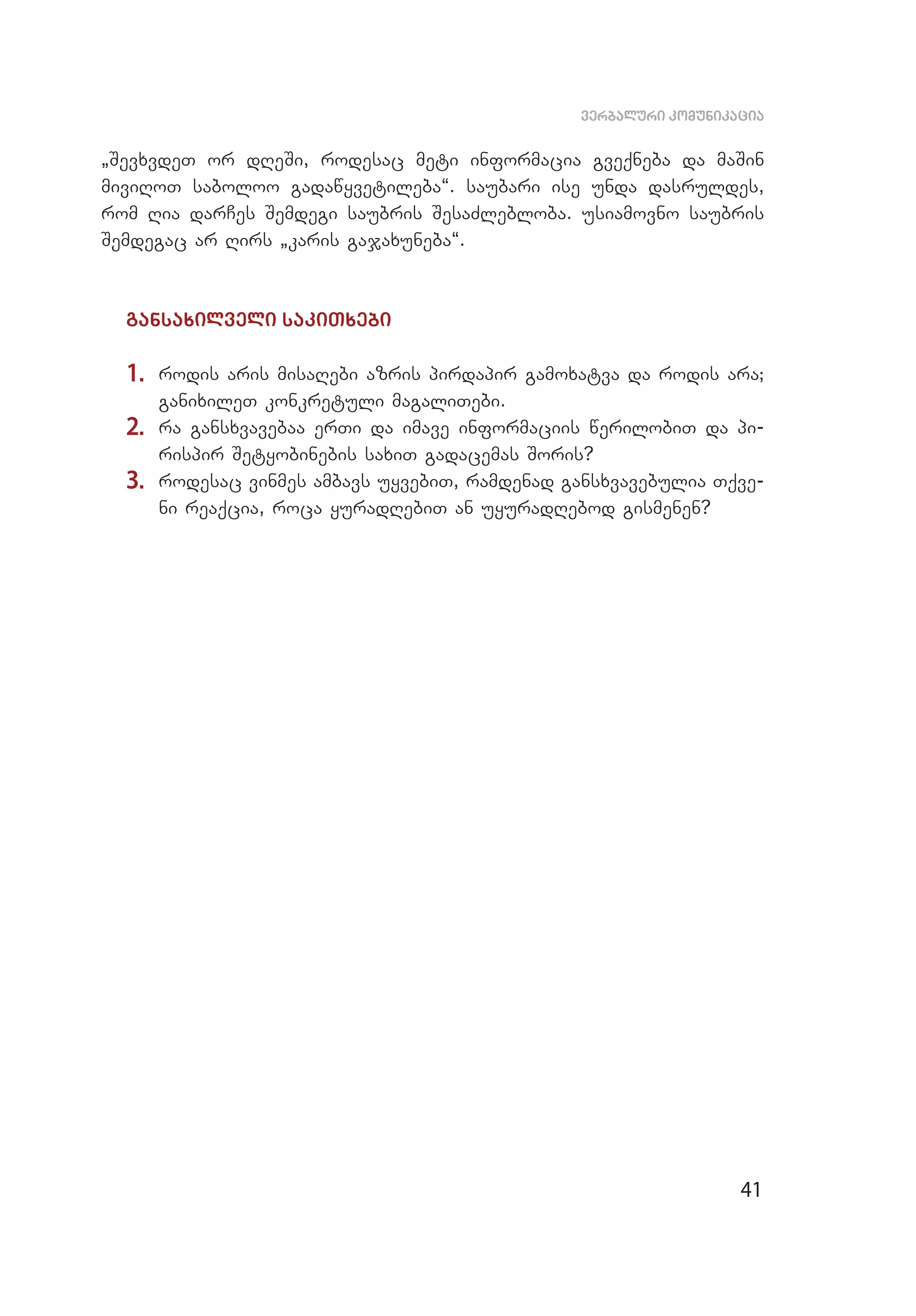 41
verbaluri komunikacia
`SevxvdeT or dReSi, rodesac meti informacia gveqneba da maSin
mi­viRoT saboloo gadawyvetileba~. saubari ise unda dasruldes,
rom Ria darCes Semdegi saubris SesaZlebloba. usiamovno saubris
Semdegac ar Rirs `karis gajaxuneba~.
gansaxilveli sakiTxebi
1.	 rodis aris misaRebi azris pirdapir gamoxatva da rodis ara;
ganixileT konkretuli magaliTebi.
2.	 ra gansxvavebaa erTi da imave informaciis werilobiT da pi­
rispir Setyobinebis saxiT gadacemas Soris?
3.	 rodesac vinmes ambavs uyvebiT, ramdenad gansxvavebulia Tqve­
ni reaqcia, roca yuradRebiT an uyuradRebod gismenen?
 
