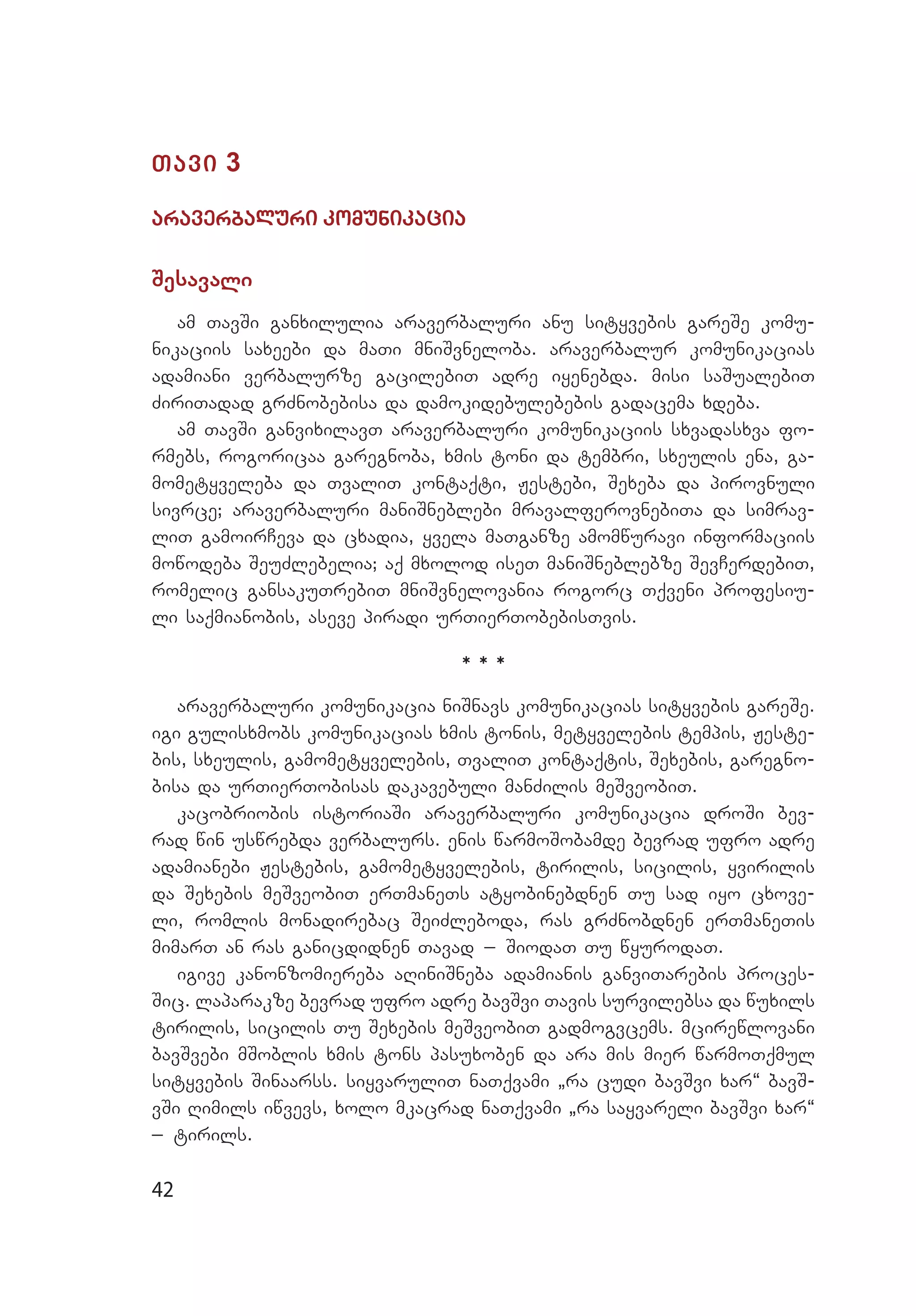 42
Tavi 3
araverbaluri komunikacia
Sesavali
am TavSi ganxilulia araverbaluri anu sityvebis gareSe komu­
nikaciis saxeebi da maTi mniSvneloba. araverbalur komunikacias
adamiani verbalurze gacilebiT adre iyenebda. misi saSualebiT
ZiriTadad grZnobebisa da damokidebulebebis gadacema xdeba.
am TavSi ganvixilavT araverbaluri komunikaciis sxvadasxva fo­
rmebs, rogoricaa garegnoba, xmis toni da tembri, sxeulis ena, ga­
mometyveleba da TvaliT kontaqti, Jestebi, Sexeba da pirovnuli
sivrce; araverbaluri maniSneblebi mravalferovnebiTa da simrav­
liT gamoirCeva da cxadia, yvela maTganze amomwuravi informaciis
mowodeba SeuZlebelia; aq mxolod iseT maniSneblebze SevCerdebiT,
romelic gansakuTrebiT mniSvnelovania rogorc Tqveni profesiu­
li saqmianobis, aseve piradi urTierTobebisTvis.
* * *
araverbaluri komunikacia niSnavs komunikacias sityvebis gareSe.
igi gulisxmobs komunikacias xmis tonis, metyvelebis tempis, Jeste­
bis, sxeulis, gamometyvelebis, TvaliT kontaqtis, Sexebis, garegno­
bisa da urTierTobisas dakavebuli manZilis meSveobiT.
kacobriobis istoriaSi araverbaluri komunikacia droSi bev­
rad win uswrebda verbalurs. enis warmoSobamde bevrad ufro adre
adamianebi Jestebis, gamometyvelebis, tirilis, sicilis, yvirilis
da Sexebis meSveobiT erTmaneTs atyobinebdnen Tu sad iyo cxove­
li, romlis monadirebac SeiZleboda, ras grZnobdnen erTmaneTis
mimarT an ras ganicdidnen Tavad _ SiodaT Tu wyurodaT.
igive kanonzomiereba aRiniSneba adamianis ganviTarebis proces­
Sic. laparakze bevrad ufro adre bavSvi Tavis survilebsa da wuxils
tirilis, sicilis Tu Sexebis meSveobiT gadmogvcems. mcirewlovani
bavSvebi mSoblis xmis tons pasuxoben da ara mis mier warmoTqmul
sityvebis Sinaarss. siyvaruliT naTqvami `ra cudi bavSvi xar~ bavS­
vSi Rimils iwvevs, xolo mkacrad naTqvami `ra sayvareli bavSvi xar~
_ tirils.
 