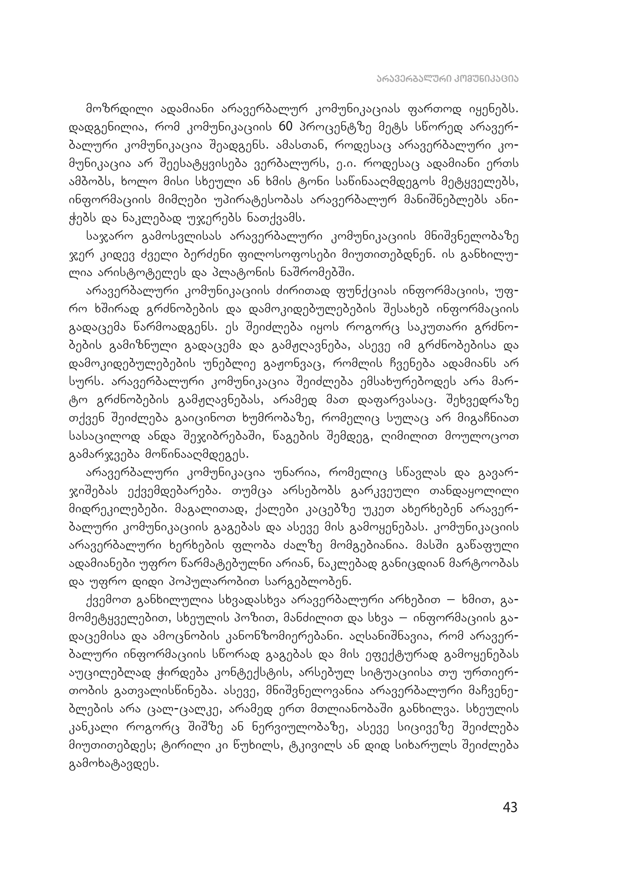 43
araverbaluri komunikacia
mozrdili adamiani araverbalur komunikacias farTod iyenebs.
dadgenilia, rom komunikaciis 60 procentze mets swored araver­
baluri komunikacia Seadgens. amasTan, rodesac araverbaluri ko­
munikacia ar Seesatyviseba verbalurs, e.i. rodesac adamiani erTs
ambobs, xolo misi sxeuli an xmis toni sawinaaRmdegos metyvelebs,
informaciis mimRebi upiratesobas araverbalur maniSneblebs ani­
Webs da naklebad ujerebs naTqvams.
sajaro gamosvlisas araverbaluri komunikaciis mniSvnelobaze
jer kidev Zveli berZeni filosofosebi miuTiTebdnen. is ganxilu­
lia aristoteles da platonis naSromebSi.
araverbaluri komunikaciis ZiriTad funqcias informaciis, uf­
ro xSirad grZnobebis da damokidebulebebis Sesaxeb informaciis
gadacema warmoadgens. es SeiZleba iyos rogorc sakuTari grZno­
bebis gamiznuli gadacema da gamJRavneba, aseve im grZnobebisa da
damokidebulebebis uneblie gaJonvac, romlis Cveneba adamians ar
surs. araverbaluri komunikacia SeiZleba emsaxurebodes ara mar­
to grZnobebis gamJRavnebas, aramed maT dafarvasac. Sexvedraze
Tqven SeiZleba gaicinoT xumrobaze, romelic sulac ar migaCniaT
sasacilod anda SejibrebaSi, wagebis Semdeg, RimiliT moulocoT
gamarjveba mowinaaRmdeges.
araverbaluri komunikacia unaria, romelic swavlas da gavar­
jiSebas eqvemdebareba. Tumca arsebobs garkveuli Tandayolili
midrekilebebi. magaliTad, qalebi kacebze ukeT axerxeben araver­
baluri komunikaciis gagebas da aseve mis gamoyenebas. komunikaciis
araverbaluri xerxebis floba Zalze momgebiania. masSi gawafuli
adamianebi ufro warmatebulni arian, naklebad ganicdian martoobas
da ufro didi popularobiT sargebloben.
qvemoT ganxilulia sxvadasxva araverbaluri arxebiT _ xmiT, ga­
mometyvelebiT, sxeulis poziT, manZiliT da sxva _ informaciis ga­
dacemisa da amocnobis kanonzomierebani. aRsaniSnavia, rom araver­
baluri informaciis sworad gagebas da mis efeqturad gamoyenebas
aucileblad Wirdeba konteqstis, arsebul situaciisa Tu urTier­
Tobis gaTvaliswineba. aseve, mniSvnelovania araverbaluri maCvene­
blebis ara cal-calke, aramed erT mTlianobaSi ganxilva. sxeulis
kankali rogorc SiSze an nerviulobaze, aseve siciveze SeiZleba
miuTiTebdes; tirili ki wuxils, tkivils an did sixaruls SeiZleba
gamoxatavdes.
 