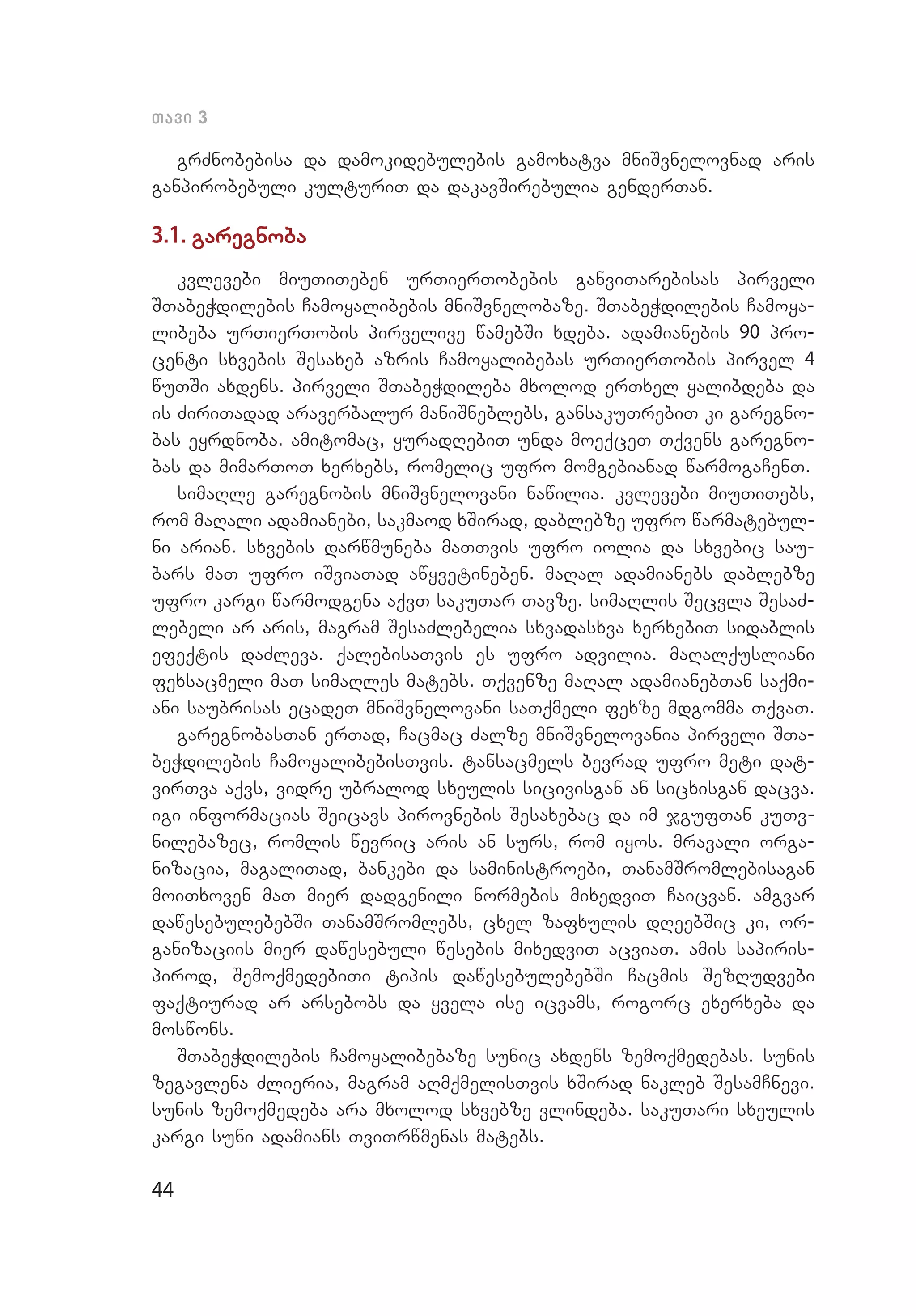 44
Tavi 3
grZnobebisa da damokidebulebis gamoxatva mniSvnelovnad aris
gan­pirobebuli kulturiT da dakavSirebulia genderTan.
3.1. garegnoba
kvlevebi miuTiTeben urTierTobebis ganviTarebisas pirveli
STabeWdilebis Camoyalibebis mniSvnelobaze. STabeWdilebis Camoya­
libeba urTierTobis pirvelive wamebSi xdeba. adamianebis 90 pro­
centi sxvebis Sesaxeb azris Camoyalibebas urTierTobis pirvel 4
wuTSi axdens. pirveli STabeWdileba mxolod erTxel yalibdeba da
is ZiriTadad araverbalur maniSneblebs, gansakuTrebiT ki garegno­
bas eyrdnoba. amitomac, yuradRebiT unda moeqceT Tqvens garegno­
bas da mimarToT xerxebs, romelic ufro momgebianad warmogaCenT.
simaRle garegnobis mniSvnelovani nawilia. kvlevebi miuTiTebs,
rom maRali adamianebi, sakmaod xSirad, dablebze ufro warmatebul­
ni arian. sxvebis darwmuneba maTTvis ufro iolia da sxvebic sau­
bars maT ufro iSviaTad awyvetineben. maRal adamianebs dablebze
uf­ro kargi warmodgena aqvT sakuTar Tavze. simaRlis Secvla SesaZ­
lebeli ar aris, magram SesaZlebelia sxvadasxva xerxebiT sidablis
efeqtis daZleva. qalebisaTvis es ufro advilia. maRalqusliani
fexsacmeli maT simaRles matebs. Tqvenze maRal adamianebTan saqmi­
ani saubrisas ecadeT mniSvnelovani saTqmeli fexze mdgomma TqvaT.
garegnobasTan erTad, Cacmac Zalze mniSvnelovania pirveli STa­
beWdilebis CamoyalibebisTvis. tansacmels bevrad ufro meti dat­
virTva aqvs, vidre ubralod sxeulis sicivisgan an sicxisgan dacva.
igi informacias Seicavs pirovnebis Sesaxebac da im jgufTan kuTv­
nilebazec, romlis wevric aris an surs, rom iyos. mravali orga­
nizacia, magaliTad, bankebi da saministroebi, TanamSromlebisagan
moiTxoven maT mier dadgenili normebis mixedviT Caicvan. amgvar
dawesebulebebSi TanamSromlebs, cxel zafxulis dReebSic ki, or­
ganizaciis mier dawesebuli wesebis mixedviT acviaT. amis sapiris­
pirod, SemoqmedebiTi tipis dawesebulebebSi Cacmis SezRudvebi
faqtiurad ar arsebobs da yvela ise icvams, rogorc exerxeba da
moswons.
STabeWdilebis Camoyalibebaze sunic axdens zemoqmedebas. sunis
zegavlena Zlieria, magram aRmqmelisTvis xSirad nakleb SesamCnevi.
sunis zemoqmedeba ara mxolod sxvebze vlindeba. sakuTari sxeulis
kargi suni adamians TviTrwmenas matebs.
 
