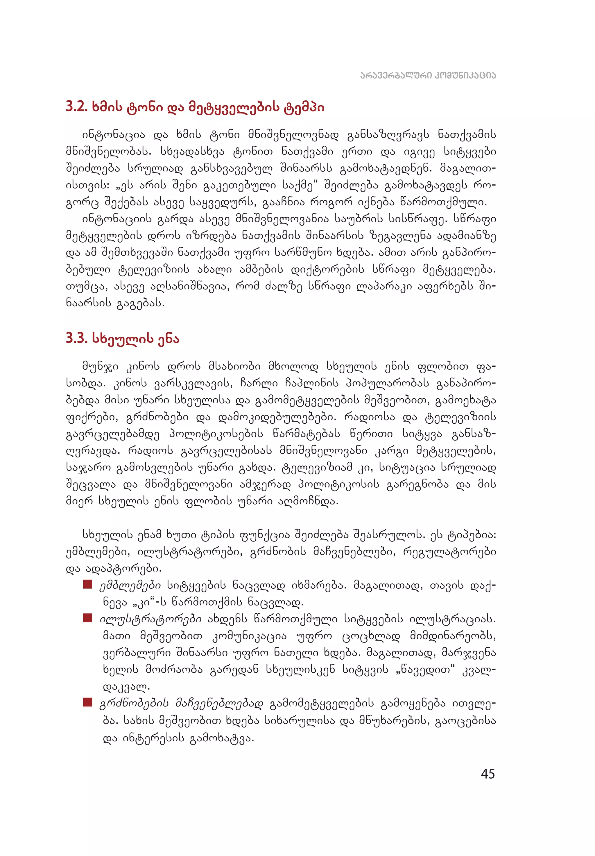 45
araverbaluri komunikacia
3.2. xmis toni da metyvelebis tempi
intonacia da xmis toni mniSvnelovnad gansazRvravs naTqvamis
mniSvnelobas. sxvadasxva toniT naTqvami erTi da igive sityvebi
SeiZ­leba sruliad gansxvavebul Sinaarss gamoxatavdnen. magaliT­
isTvis: `es aris Seni gakeTebuli saqme~ SeiZleba gamoxatavdes ro­
gorc Seqebas aseve sayvedurs, gaaCnia rogor iqneba warmoTqmuli.
intonaciis garda aseve mniSvnelovania saubris siswrafe. swrafi
metyvelebis dros izrdeba naTqvamis Sinaarsis zegavlena adamianze
da am SemTxvevaSi naTqvami ufro sarwmuno xdeba. amiT aris ganpiro­
bebuli televiziis axali ambebis diqtorebis swrafi metyveleba.
Tumca, aseve aRsaniSnavia, rom Zalze swrafi laparaki aferxebs Si­
naarsis gagebas.
3.3. sxeulis ena
munji kinos dros msaxiobi mxolod sxeulis enis flobiT fa­
sobda. kinos varskvlavis, Carli Caplinis popularobas ganapiro­
bebda misi unari sxeulisa da gamometyvelebis meSveobiT, gamoexata
fiqrebi, grZnobebi da damokidebulebebi. radiosa da televiziis
gavrcelebamde politikosebis warmatebas weriTi sityva gansaz­
Rvravda. radios gavrcelebisas mniSvnelovani kargi metyvelebis,
sa­jaro gamosvlebis unari gaxda. televiziam ki, situacia sruliad
Secvala da mniSvnelovani amjerad politikosis garegnoba da mis
mier sxeulis enis flobis unari aRmoCnda.
sxeulis enam xuTi tipis funqcia SeiZleba Seasrulos. es tipebia:
emblemebi, ilustratorebi, grZnobis maCveneblebi, regulatorebi
da adaptorebi.
„„ emblemebi sityvebis nacvlad ixmareba. magaliTad, Tavis daq­
neva `ki~-s warmoTqmis nacvlad.
„„ ilustratorebi axdens warmoTqmuli sityvebis ilustracias.
maTi meSveobiT komunikacia ufro cocxlad mimdinareobs,
ver­baluri Sinaarsi ufro naTeli xdeba. magaliTad, marjvena
xelis moZraoba garedan sxeulisken sityvis `wavediT~ kval­
dakval.
„„ grZnobebis maCveneblebad gamometyvelebis gamoyeneba iTvle­
ba. saxis meSveobiT xdeba sixarulisa da mwuxarebis, gaocebisa
da interesis gamoxatva.
 