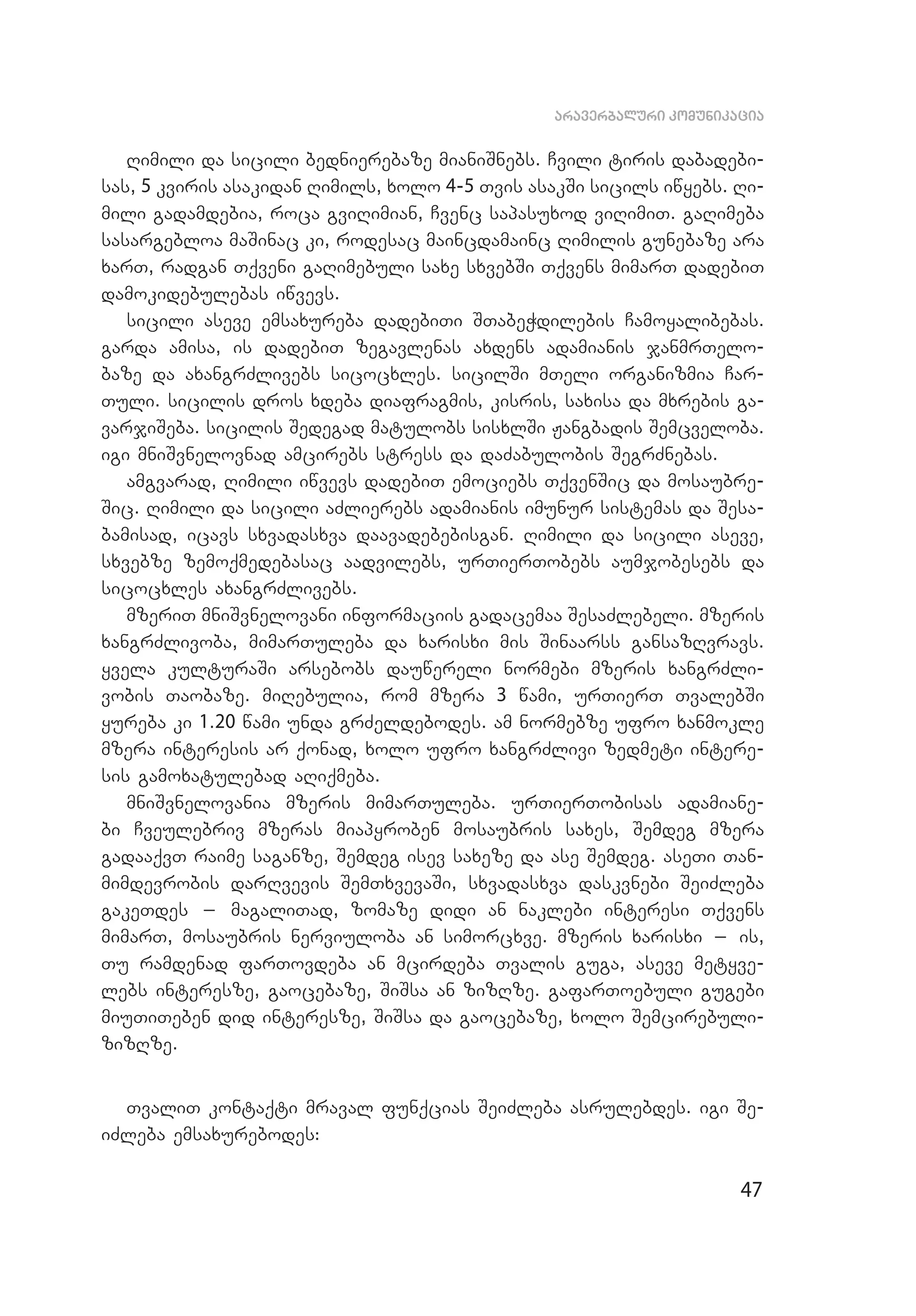 47
araverbaluri komunikacia
Rimili da sicili bednierebaze mianiSnebs. Cvili tiris dabadebi­
sas, 5 kviris asakidan Rimils, xolo 4-5 Tvis asakSi sicils iwyebs. Ri­
mili gadamdebia, roca gviRimian, Cvenc sapasuxod viRimiT. gaRimeba
sasargebloa maSinac ki, rodesac maincdamainc Rimilis gunebaze ara
xarT, radgan Tqveni gaRimebuli saxe sxvebSi Tqvens mimarT dadebiT
damokidebulebas iwvevs.
sicili aseve emsaxureba dadebiTi STabeWdilebis Camoyalibebas.
garda amisa, is dadebiT zegavlenas axdens adamianis janmrTelo­
baze da axangrZlivebs sicocxles. sicilSi mTeli organizmia Car­
Tuli. sicilis dros xdeba diafragmis, kisris, saxisa da mxrebis ga­
varjiSeba. sicilis Sedegad matulobs sisxlSi Jangbadis Semcveloba.
igi mniSvnelovnad amcirebs stress da daZabulobis SegrZnebas.
amgvarad, Rimili iwvevs dadebiT emociebs TqvenSic da mosaubre­
Sic. Rimili da sicili aZlierebs adamianis imunur sistemas da Sesa­
bamisad, icavs sxvadasxva daavadebebisgan. Rimili da sicili aseve,
sxvebze zemoqmedebasac aadvilebs, urTierTobebs aumjobesebs da
sicocxles axangrZlivebs.
mzeriT mniSvnelovani informaciis gadacemaa SesaZlebeli. mzeris
xangrZlivoba, mimarTuleba da xarisxi mis Sinaarss gansazRvravs.
yvela kulturaSi arsebobs dauwereli normebi mzeris xangrZli­
vobis Taobaze. miRebulia, rom mzera 3 wami, urTierT TvalebSi
yureba ki 1.20 wami unda grZeldebodes. am normebze ufro xanmokle
mzera interesis ar qonad, xolo ufro xangrZlivi zedmeti intere­
sis gamoxatulebad aRiqmeba.
mniSvnelovania mzeris mimarTuleba. urTierTobisas adamiane­
bi Cveulebriv mzeras miapyroben mosaubris saxes, Semdeg mzera
gadaaqvT raime saganze, Semdeg isev saxeze da ase Semdeg. aseTi Tan­
mimdevrobis darRvevis SemTxvevaSi, sxvadasxva daskvnebi SeiZleba
gakeTdes _ magaliTad, zomaze didi an naklebi interesi Tqvens
mi­marT, mosaubris nerviuloba an simorcxve. mzeris xarisxi _ is,
Tu ramdenad farTovdeba an mcirdeba Tvalis guga, aseve metyve­
lebs interesze, gaocebaze, SiSsa an zizRze. gafarToebuli gugebi
miuTiTeben did interesze, SiSsa da gaocebaze, xolo Semcirebuli-
zizRze.
TvaliT kontaqti mraval funqcias SeiZleba asrulebdes. igi Se­
iZ­leba emsaxurebodes:
 