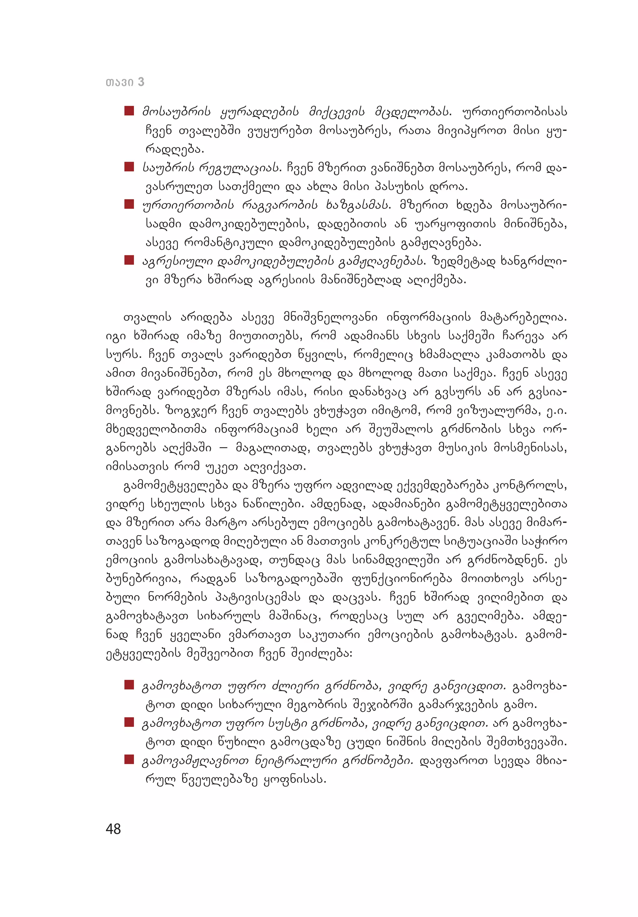 48
Tavi 3
„„ mosaubris yuradRebis miqcevis mcdelobas. urTierTobisas
Cven TvalebSi vuyurebT mosaubres, raTa mivipyroT misi yu­
radReba.
„„ saubris regulacias. Cven mzeriT vaniSnebT mosaubres, rom da­
vasruleT saTqmeli da axla misi pasuxis droa.
„„ urTierTobis ragvarobis xazgasmas. mzeriT xdeba mosaubri­
sadmi damokidebulebis, dadebiTis an uaryofiTis miniSneba,
aseve romantikuli damokidebulebis gamJRavneba.
„„ agresiuli damokidebulebis gamJRavnebas. zedmetad xangrZli­
vi mzera xSirad agresiis maniSneblad aRiqmeba.
Tvalis arideba aseve mniSvnelovani informaciis matarebelia.
igi xSirad imaze miuTiTebs, rom adamians sxvis saqmeSi Careva ar
surs. Cven Tvals varidebT wyvils, romelic xmamaRla kamaTobs da
amiT mivaniSnebT, rom es mxolod da mxolod maTi saqmea. Cven aseve
xSirad varidebT mzeras imas, risi danaxvac ar gvsurs an ar gvsia­
movnebs. zogjer Cven Tvalebs vxuWavT imitom, rom vizualurma, e.i.
mxedvelobiTma informaciam xeli ar SeuSalos grZnobis sxva or­
ganoebs aRqmaSi _ magaliTad, Tvalebs vxuWavT musikis mosmenisas,
imisaTvis rom ukeT aRviqvaT.
gamometyveleba da mzera ufro advilad eqvemdebareba kontrols,
vidre sxeulis sxva nawilebi. amdenad, adamianebi gamometyve­lebiTa
da mzeriT ara marto arsebul emociebs gamoxataven. mas aseve mimar­
Taven sazogadod miRebuli an maTTvis konkretul situaciaSi saWiro
emociis gamosaxatavad, Tundac mas sinamdvileSi ar grZnobdnen. es
bunebrivia, radgan sazogadoebaSi funqcionireba moiTxovs arse­
buli normebis pativiscemas da dacvas. Cven xSirad viRimebiT da
gamovxatavT sixaruls maSinac, rodesac sul ar gveRimeba. amde­
nad Cven yvelani vmarTavT sakuTari emociebis gamoxatvas. gamom­
etyvelebis meSveobiT Cven SeiZleba:
„„ gamovxatoT ufro Zlieri grZnoba, vidre ganvicdiT. gamovxa­
toT didi sixaruli megobris SejibrSi gamarjvebis gamo.
„„ gamovxatoT ufro susti grZnoba, vidre ganvicdiT. ar gamovxa­
toT didi wuxili gamocdaze cudi niSnis miRebis SemTxvevaSi.
„„ gamovamJRavnoT neitraluri grZnobebi. davfaroT sevda mxia­
rul wveulebaze yofnisas.
 