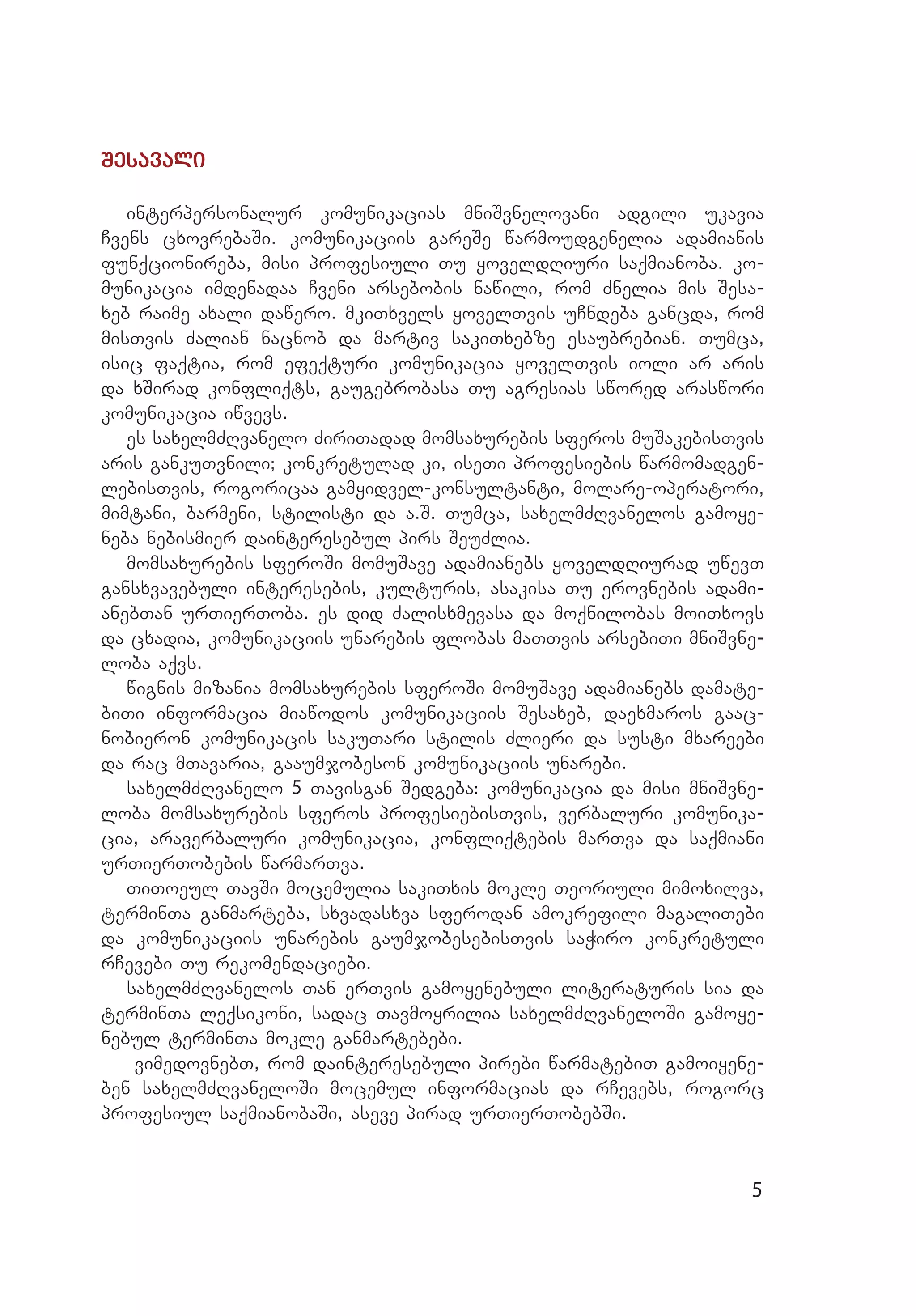 5
Sesavali
interpersonalur komunikacias mniSvnelovani adgili ukavia
Cvens cxovrebaSi. komunikaciis gareSe warmoudgenelia adamianis
funqcionireba, misi profesiuli Tu yoveldRiuri saqmianoba. ko­
munikacia imdenadaa Cveni arsebobis nawili, rom Znelia mis Sesa­
xeb raime axali dawero. mkiTxvels yovelTvis uCndeba gancda, rom
misTvis Zalian nacnob da martiv sakiTxebze esaubrebian. Tumca,
isic faqtia, rom efeqturi komunikacia yovelTvis ioli ar aris
da xSirad konfliqts, gaugebrobasa Tu agresias swored araswori
komunikacia iwvevs.		
es saxelmZRvanelo ZiriTadad momsaxurebis sferos muSakebisTvis
aris gankuTvnili; konkretulad ki, iseTi profesiebis warmomadgen­
lebisTvis, rogoricaa gamyidvel-konsultanti, molare-operatori,
mimtani, barmeni, stilisti da a.S. Tumca, saxelmZRvanelos gamoye­
neba nebismier dainteresebul pirs SeuZlia.
momsaxurebis sferoSi momuSave adamianebs yoveldRiurad uwevT
gansxvavebuli interesebis, kulturis, asakisa Tu erovnebis adami­
anebTan urTierToba. es did Zalisxmevasa da moqnilobas moiTxovs
da cxadia, komunikaciis unarebis flobas maTTvis arsebiTi mniSvne­
loba aqvs.
wignis mizania momsaxurebis sferoSi momuSave adamianebs damate­
biTi informacia miawodos komunikaciis Sesaxeb, daexmaros gaac­
nobieron komunikacis sakuTari stilis Zlieri da susti mxareebi
da rac mTavaria, gaaumjobeson komunikaciis unarebi.
saxelmZRvanelo 5 Tavisgan Sedgeba: komunikacia da misi mniSvne­
loba momsaxurebis sferos profesiebisTvis, verbaluri komunika­
cia, araverbaluri komunikacia, konfliqtebis marTva da saqmiani
urTierTobebis warmarTva.
TiToeul TavSi mocemulia sakiTxis mokle Teoriuli mimoxilva,
terminTa ganmarteba, sxvadasxva sferodan amokrefili magaliTebi
da komunikaciis unarebis gaumjobesebisTvis saWiro konkretuli
rCevebi Tu rekomendaciebi.
saxelmZRvanelos Tan erTvis gamoyenebuli literaturis sia da
terminTa leqsikoni, sadac Tavmoyrilia saxelmZRvaneloSi gamoye­
nebul terminTa mokle ganmartebebi.
vimedovnebT, rom dainteresebuli pirebi warmatebiT gamoiyene­
ben saxelmZRvaneloSi mocemul informacias da rCevebs, rogorc
profesiul saqmianobaSi, aseve pirad urTierTobebSi.
 