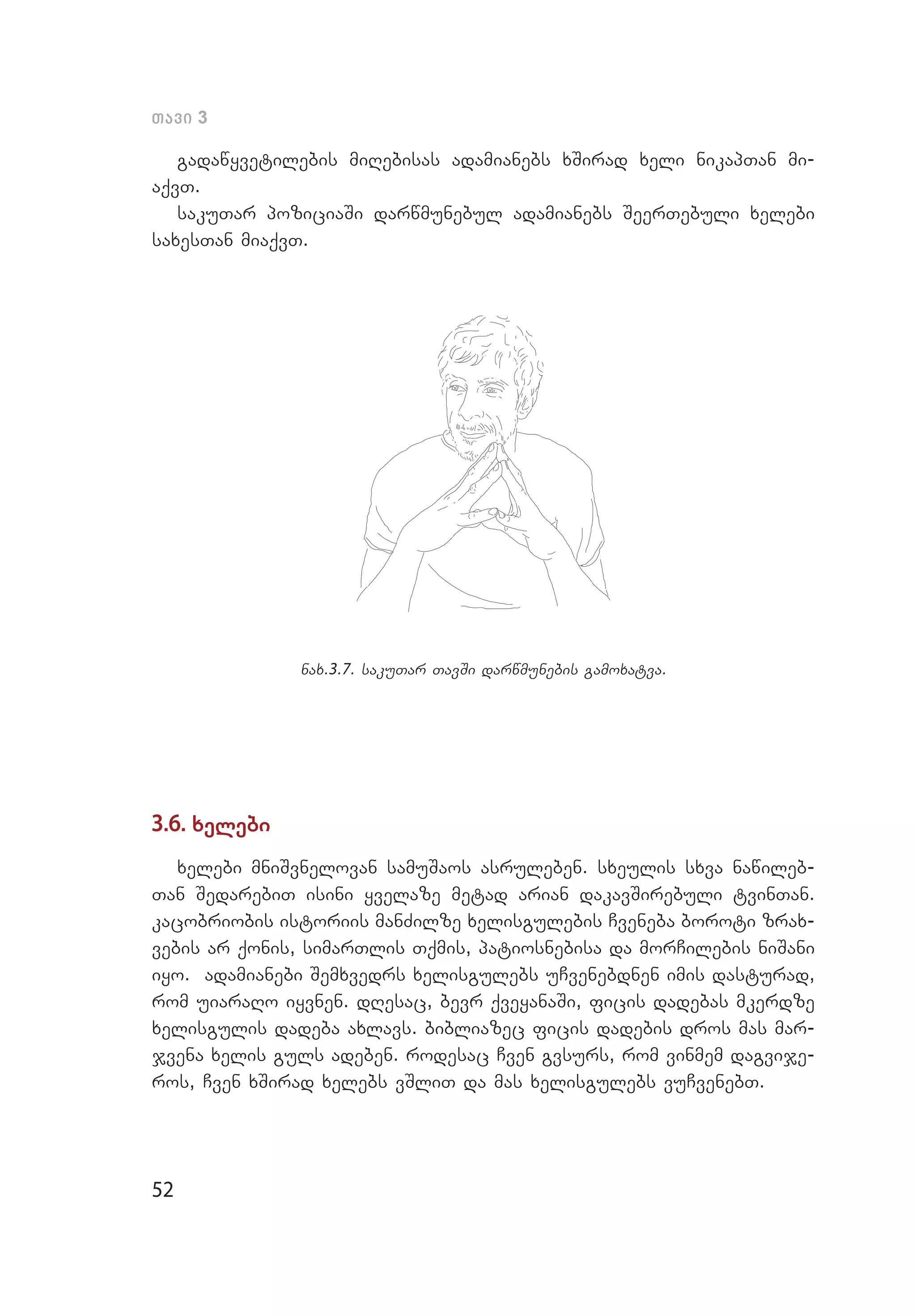 52
Tavi 3
gadawyvetilebis miRebisas adamianebs xSi­rad xeli nikapTan mi­
aqvT.
sakuTar poziciaSi darwmunebul adamianebs SeerTebuli xelebi
saxesTan miaqvT.
nax.3.7. sakuTar TavSi darwmunebis gamoxatva.
3.6. xelebi
xelebi mniSvnelovan samuSaos asruleben. sxeulis sxva nawileb­
Tan SedarebiT isini yvelaze metad arian dakavSirebuli tvinTan.
kacobriobis istoriis manZilze xelisgulebis Cveneba boroti zrax­
vebis ar qonis, simarTlis Tqmis, patiosnebisa da morCilebis niSani
iyo. adamianebi Semxvedrs xelisgulebs uCvenebdnen imis dasturad,
rom uiaraRo iyvnen. dResac, bevr qveyanaSi, ficis dadebas mkerdze
xelisgulis dadeba axlavs. bibliazec ficis dadebis dros mas mar­
jvena xelis guls adeben. rodesac Cven gvsurs, rom vinmem dagvije­
ros, Cven xSirad xelebs vSliT da mas xelisgulebs vuCvenebT.
 