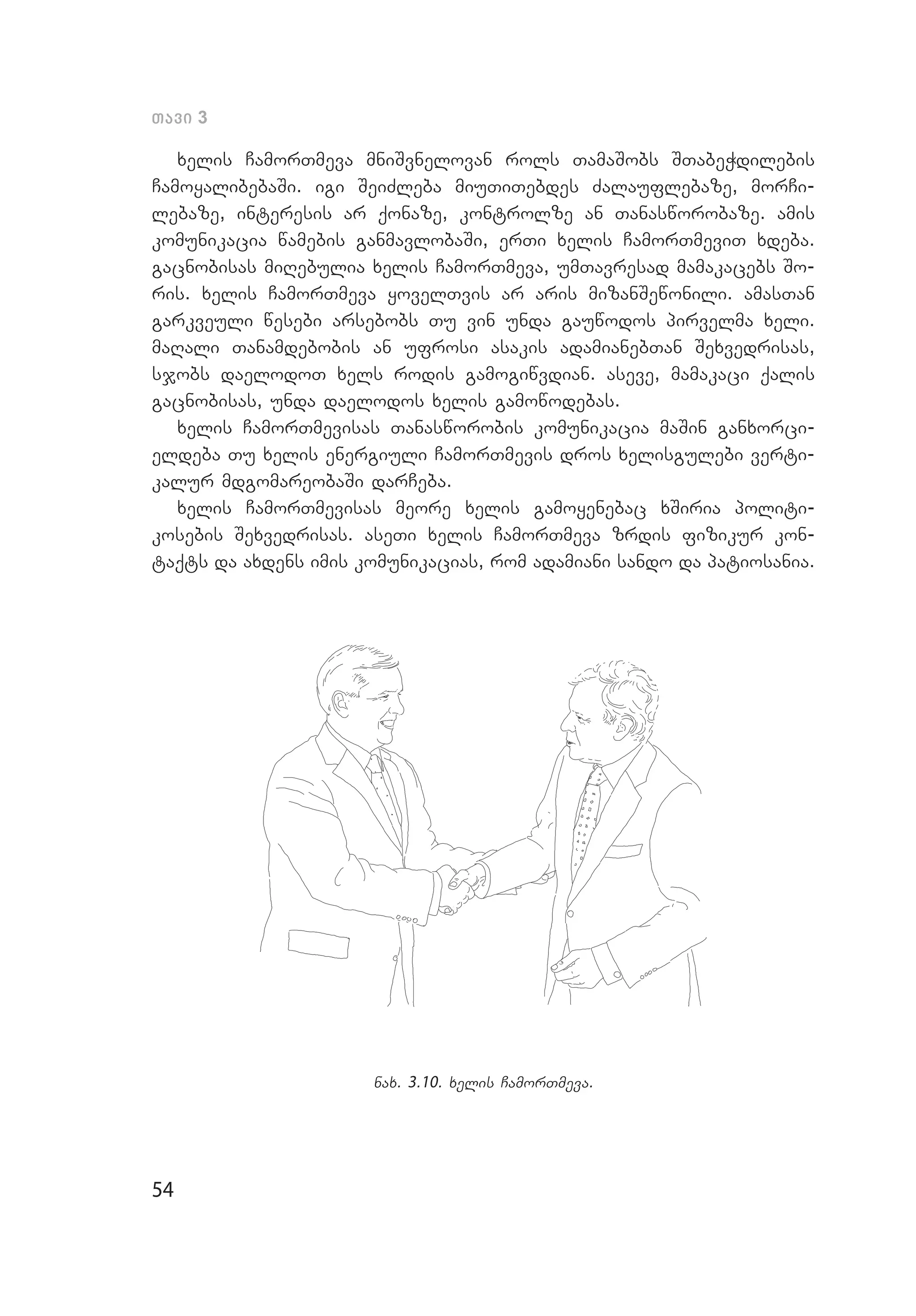 54
Tavi 3
xelis CamorTmeva mniSvnelovan rols TamaSobs STabeWdilebis
CamoyalibebaSi. igi SeiZleba miuTiTebdes Zalauflebaze, morCi­
lebaze, interesis ar qonaze, kontrolze an Tanasworobaze. amis
komunikacia wamebis ganmavlobaSi, erTi xelis CamorTmeviT xdeba.
gacnobisas miRebulia xelis CamorTmeva, umTavresad mamakacebs So­
ris. xelis CamorTmeva yovelTvis ar aris mizanSewonili. amasTan
garkveuli wesebi arsebobs Tu vin unda gauwodos pirvelma xeli.
maRali Tanamdebobis an ufrosi asakis adamianebTan Sexvedrisas,
sjobs daelodoT xels rodis gamogiwvdian. aseve, mamakaci qalis
gacnobisas, unda daelodos xelis gamowodebas.
xelis CamorTmevisas Tanasworobis komunikacia maSin ganxorci­
eldeba Tu xelis energiuli CamorTmevis dros xelisgulebi verti­
kalur mdgomareobaSi darCeba.
xelis CamorTmevisas meore xelis ga­moyenebac xSiria politi­
kosebis Sexvedrisas. aseTi xelis CamorTmeva zrdis fizikur kon­
taqts da axdens imis komunikacias, rom adamiani sando da patiosania.
nax. 3.10. xelis CamorTmeva.
 